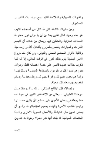 ‫ﻭﺍﻟﻘﺩﺭﺍﺕ ﺍﻟﺘﺤﻭﻴﻠﻴﺔ ﻭﺍﻟﻤﻼﺌﻤﺔ ﻟﻠﺘﻜﻴﻑ ﻤﻊ ﺴﻴﺎﺴـﺎﺕ ﺍﻟﺘﻐﻴﻴـﺭ‬
                                               ‫ﺍﻟﻤﺴﺘﻤﺭﺓ.‬
‫ﻭﻤﻥ ﺴﻠﺒﻴﺎﺕ ﺍﻟﻨﺸﺎﻁ ﺍﻟﺘﻲ ﻗﺩ ﺘﻨﺎل ﻤﻥ ﺃﺼﺤﺎﺒﻪ ﺫﺍﺘﻬﻡ،‬
‫ﻫﻭ ﻋﺩﻡ ﻭﺠﻭﺩ ﺸﻜل ﻨﻘﺎﺒﻲ ﻴﻤﻜـﻥ ﺃﻥ ﻴﺘـﻭﻟﻰ ﺩﻭﺭ ﺤﻤﺎﻴـﺔ‬
‫ﺍﻟﺼﻨﺎﻋﺔ ﺍﻟﻤﻨﺯﻟﻴﺔ ﻭﺍﻟﻌﺎﻤﻠﻴﻥ ﻓﻴﻬﺎ ﻭﻴﻤﻜﻥ ﻤﻥ ﺨﻼﻟﻪ ﺃﻥ ﺘﺘﺠﻤﻊ‬
‫ﺍﻟﻘﺩﺭﺍﺕ ﻭﺍﻟﻤﻬﺎﺭﺍﺕ ﻭﺘﺴﻤﺢ ﺒﺎﻟﺨﺭﻭﺝ ﺒﺄﺸﻜﺎل ﺃﻜﺜـﺭ ﺭﺴـﻤﻴﺔ‬
‫ﻭﻗﺎﺒﻠﻴﺔ ﻹﻗﺭﺍﺭ ﺍﻟﻤﺠﺘﻤﻊ ﺍﻟﻤﺤﻠﻲ ﻭﺍﻟﺩﻭﻟﻲ، ﻭﺇﻥ ﻜﺎﻥ ﻤﺸـﺭﻭﻉ‬
‫ﺍﻷﺴﺭ ﺍﻟﻤﻨﺘﺠﺔ ﻴﻘﻭﻡ ﺒﺫﻟﻙ ﺍﻟﺩﻭﺭ ﻓﻲ ﺍﻟﻭﻗﺕ ﺍﻟﺤﺎﻟﻲ، ﺇﻻ ﺃﻨﻪ ﻜﻤﺎ‬
‫ﺫﻜﺭﺕ ﺤﺎﻻﺕ ﻋﺩﻴﺩﺓ ﻗﺎﺼﺭ ﻋﻠﻰ ﺨﺩﻤﺔ ﺃﻋﻀﺎﺌﻪ ﻓﻘﻁ، ﻭﻫﺅﻻﺀ‬
‫ﺒﺩﻭﺭﻫﻡ ﻟﻴﺴﻭﺍ ﻜل ﻤﺎ ﻴﻘﻭﻤﻭﻥ ﺒﺎﻟﺼﻨﺎﻋﺔ ﺍﻟﻤﻌﻨﻴـﺔ ﻭﻴﻤﺜﻠﻭﻨﻬـﺎ‬
‫ﻭﺇﻨﻤﺎ ﻫﻡ ﺒﻌﺽ ﻤﻨﻬﻡ ﺘﺘـﻭﺍﻓﺭ ﻓـﻴﻬﻡ ﺸـﺭﻭﻁ ﻤﻌﻴﻨـﺔ ﻭﻴـﺘﻡ‬
                             ‫ﺘﺨﺼﻴﺼﻬﻡ ﺒﻤﻌﺎﻤﻼﺕ ﻤﻌﻴﻨﺔ.‬
‫ﻭﺇﺠﻤﺎﻻ، ﻓﺈﻥ ﺍﻹﻨﺘﺎﺝ ﺍﻟﻤﻨﺯﻟﻲ ـ ﻜﻤـﺎ ﻟـﻭﺤﻅ ﻤـﻥ‬
‫ﻋﺭﻀﻨﺎ ﺍﻟﺘﻁﺒﻴﻘﻲ ـ ﻴﻌﺎﻨﻲ ﻤﻥ ﺍﻻﻨﺨﻔﺎﺽ ﺍﻟﻜﺒﻴﺭ ﻓﻲ ﻋﻭﺍﺌـﺩﻩ‬
‫ﻤﻤﺎ ﻴﺠﻌﻠﻪ ﻓﻲ ﺒﻌﺽ ﺍﻷﺤﻴﺎﻥ ﻏﻴﺭ ﺼﺎﻟﺢ ﻷﻥ ﻴﻜﻭﻥ ﻤﺼـﺩ ‪‬ﺍ‬
 ‫ﺭ‬
‫ﺭﺌﻴﺴ ‪‬ﺎ ﻟﺘﻜﺴﺏ ﺍﻷﺴﺭﺓ ﻭﺍﻟﻭﻓﺎﺀ ﺒﺠﻤﻴﻊ ﺍﺤﺘﻴﺎﺠﺎﺘﻬـﺎ، ﻭﻟـﻭ ﺃﻥ‬
                                                ‫ﻴ‬
‫ﺒﻌﺽ ﺍﻟﻤﻬﻥ ﻤﺜل ﺍﻟﺨﻴﺎﻁﺔ ﻭﺍﻷﻋﻤﺎل ﺍﻟﻨﺴﻭﻴﺔ ﺍﻷﺨﺭﻯ ﻭﻜـﺫﺍ‬
‫ﺍﻟﻤﻨﺘﺠﺎﺕ ﺍﻟﺴﻴﺎﺤﻴﺔ ﻗﺩ ﺜﺒﺕ ﺃﻨﻬﺎ ﺘﺩﺭ ﺩﺨﻭﻻ ﻭﻋﻭﺍﺌـﺩ ﺘﻔـﻭﻕ‬


‫٢٥٥‬
 