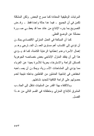 ‫ﺍﻟﻤﺭﺘﺒﺎﺕ ﺍﻟﻭﻅﻴﻔﻴﺔ ﺍﻟﻤﻌﺘﺎﺩﺓ ﻜﻤﺎ ﺼﺭﺡ ﺍﻟﺒﻌﺽ. ﻭﻟﻜﻥ ﺍﻟﻤﺸﻜﻠﺔ‬
‫ﺘﻜﻤﻥ ﻓﻲ ﺃﻥ ﺍﻟﺠﻤﻴﻊ ـ ﻓﻴﻤﺎ ﻋﺩﺍ ﺤﺎﻟﺔ ﻭﺍﺤﺩﺓ ﻓﻘﻁ ـ ﺭﻓـﺽ‬
‫ﺍﻟﺘﺼﺭﻴﺢ ﺒﻤﺎ ﻴﺩﺭﻩ ﺍﻹﻨﺘﺎﺝ ﻤﻥ ﻋﺎﺌﺩ ﻤﻤﺎ ﻗﺩ ﻴﻌﻁـﻲ ﺼـﻭﺭﺓ‬
                                ‫ﻤﻀﻠﻠﺔ ﻋﻥ ﺍﻟﻭﻀﻊ ﺍﻟﻔﻌﻠﻲ.‬
‫ﻜﻤﺎ ﺃﻥ ﺍﻟﻤﺒﺎﻟﻐﺔ ﻓﻲ ﺍﻟﻌﻤل ﺍﻟﻤﻨﺯﻟﻲ ﺍﻻﻗﺘﺼﺎﺩﻱ ﻴﻤﻜـﻥ‬
‫ﺃﻥ ﺘﺅﺩﻱ ﺇﻟﻰ ﺍﻜﺘﺴﺎﺏ ﺃﻫﻡ ﻤﺴﺎﻭﺉ ﺍﻟﻌﻤـل ﺍﻟﺨـﺎﺭﺠﻲ ﻭﻫـﻭ‬
‫ﺇﻫﻤﺎل ﺍﻷﺴﺭﺓ ﻭﻋﺩﻡ ﺇﻋﻁﺎﺌﻬﺎ ﺍﻟﺭﻋﺎﻴﺔ ﺍﻟﻜﺎﻤﻨﺔ، ﻜﻤﺎ ﻗﺩ ﻴـﺅﺩﻱ‬
‫ﻫﺫﺍ ﺇﻟﻰ ﺃﻥ ﻴﻔﺘﻘﺩ ﺍﻟﻤﻨﺯل ﺍﻹﻨﺘﺎﺠﻲ ﺒﻌﺽ ﺨﺼﺎﺌﺼﻪ ﺍﻟﺠﻭﻫﺭﻴﺔ‬
‫ﻜﻤﺴﻜﻥ ﻟﻠﺭﺍﺤﺔ ﻭﺍﻻﺴﺘﺭﺨﺎﺀ ﺒﺤﺭﻴﺔ ﻟﻸﺴﺭﺓ ﺒﻌﻴ ‪‬ﺍ ﻋﻥ ﺍﻟﻐﺭﺒﺎﺀ‬
            ‫ﺩ‬
‫ﻤﻤﺎ ﻴﺅﺩﻱ ﺇﻟﻰ ﺍﻟﻤﺸﺎﺤﻨﺎﺕ ﺍﻷﺴـﺭﻴﺔ، ﻭﻴﻤﻜـﻥ ﺃﻥ ﻴﺼـﺎﺤﺒﻪ‬
‫ﺍﻨﺨﻔﺎﺽ ﻓﻲ ﺇﻨﺘﺎﺠﻴﺔ ﺍﻟﻌﺎﻤﻠﻴﻥ ﻤﻥ ﺍﻟﻘﺎﻁﻨﻴﻥ ﺒﺩﺍﺨﻠﻪ ﻨﺘﻴﺠﺔ ﻟﻌﺩﻡ‬
               ‫ﺤﺼﻭﻟﻬﻡ ﻋﻠﻰ ﺍﻟﺭﺍﺤﺔ ﺍﻟﻜﺎﻓﻴﺔ ﻟﺘﺠﺩﻴﺩ ﻨﺸﺎﻁﻬﻡ.‬
‫ﻭﺒﺎﻻﻜﺘﻔﺎﺀ ﺒﻬﺫﺍ ﺍﻟﻘﺩﺭ ﻤﻥ ﺍﻟﺴﻠﺒﻴﺎﺕ ﻨﻨﺘﻘل ﺇﻟﻰ ﺍﻟﺠﺎﻨـﺏ‬
‫ﺍﻟﻤﺸﺭﻕ ﻟﻺﻨﺘﺎﺝ ﺍﻟﻤﻨﺯﻟﻲ ﻭﻤﺘﻌﻠﻘﺎﺘﻪ ﻓﻲ ﺍﻟﻘﺴﻡ ﺍﻟﺘﺎﻟﻲ ﻤﻥ ﻫـﺫﺍ‬
                                                     ‫ﺍﻟﻔﺼل.‬




‫٣٥٥‬
 