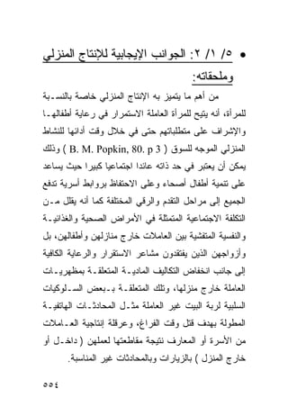 ‫• ٥/ ١/ ٢: ﺍﻟﺠﻭﺍﻨﺏ ﺍﻹﻴﺠﺎﺒﻴﺔ ﻟﻺﻨﺘﺎﺝ ﺍﻟﻤﻨﺯﻟﻲ‬
                                          ‫ﻭﻤﻠﺤﻘﺎﺘﻪ:‬
‫ﻤﻥ ﺃﻫﻡ ﻤﺎ ﻴﺘﻤﻴﺯ ﺒﻪ ﺍﻹﻨﺘﺎﺝ ﺍﻟﻤﻨﺯﻟﻲ ﺨﺎﺼﺔ ﺒﺎﻟﻨﺴـﺒﺔ‬
‫ﻟﻠﻤﺭﺃﺓ، ﺃﻨﻪ ﻴﺘﻴﺢ ﻟﻠﻤﺭﺃﺓ ﺍﻟﻌﺎﻤﻠﺔ ﺍﻻﺴﺘﻤﺭﺍﺭ ﻓﻲ ﺭﻋﺎﻴﺔ ﺃﻁﻔﺎﻟﻬـﺎ‬
‫ﻭﺍﻹﺸﺭﺍﻑ ﻋﻠﻰ ﻤﺘﻁﻠﺒﺎﺘﻬﻡ ﺤﺘﻰ ﻓﻲ ﺨﻼل ﻭﻗﺕ ﺃﺩﺍﺌﻬﺎ ﻟﻠﻨﺸﺎﻁ‬
‫ﺍﻟﻤﻨﺯﻟﻲ ﺍﻟﻤﻭﺠﻪ ﻟﻠﺴﻭﻕ ) 3 ‪ ( B. M. Popkin, 80. p‬ﻭﺫﻟﻙ‬
‫ﻴﻤﻜﻥ ﺃﻥ ﻴﻌﺘﺒﺭ ﻓﻲ ﺤﺩ ﺫﺍﺘﻪ ﻋﺎﺌ ‪‬ﺍ ﺍﺠﺘﻤﺎﻋﻴﺎ ﻜﺒﻴﺭﺍ ﺤﻴﺙ ﻴﺴﺎﻋﺩ‬
                          ‫ﺩ‬
‫ﻋﻠﻰ ﺘﻨﻤﻴﺔ ﺃﻁﻔﺎل ﺃﺼﺤﺎﺀ ﻭﻋﻠﻰ ﺍﻻﺤﺘﻔﺎﻅ ﺒﺭﻭﺍﺒﻁ ﺃﺴﺭﻴﺔ ﺘﺩﻓﻊ‬
‫ﺍﻟﺠﻤﻴﻊ ﺇﻟﻰ ﻤﺭﺍﺤل ﺍﻟﺘﻘﺩﻡ ﻭﺍﻟﺭﻗﻲ ﺍﻟﻤﺨﺘﻠﻔﺔ ﻜﻤﺎ ﺃﻨﻪ ﻴﻘﻠل ﻤـﻥ‬
‫ﺍﻟﺘﻜﻠﻔﺔ ﺍﻻﺠﺘﻤﺎﻋﻴﺔ ﺍﻟﻤﺘﻤﺜﻠﺔ ﻓﻲ ﺍﻷﻤﺭﺍﺽ ﺍﻟﺼﺤﻴﺔ ﻭﺍﻟﻐﺫﺍﺌﻴـﺔ‬
‫ﻭﺍﻟﻨﻔﺴﻴﺔ ﺍﻟﻤﺘﻔﺸﻴﺔ ﺒﻴﻥ ﺍﻟﻌﺎﻤﻼﺕ ﺨﺎﺭﺝ ﻤﻨﺎﺯﻟﻬﻥ ﻭﺃﻁﻔﺎﻟﻬﻥ، ﺒل‬
‫ﻭﺃﺯﻭﺍﺠﻬﻥ ﺍﻟﺫﻴﻥ ﻴﻔﺘﻘﺩﻭﻥ ﻤﺸﺎﻋﺭ ﺍﻻﺴﺘﻘﺭﺍﺭ ﻭﺍﻟﺭﻋﺎﻴﺔ ﺍﻟﻜﺎﻓﻴﺔ‬
‫ﺇﻟﻰ ﺠﺎﻨﺏ ﺍﻨﺨﻔﺎﺽ ﺍﻟﺘﻜﺎﻟﻴﻑ ﺍﻟﻤﺎﺩﻴـﺔ ﺍﻟﻤﺘﻌﻠﻘـﺔ ﺒﻤﻅﻬﺭﻴـﺎﺕ‬
‫ﺍﻟﻌﺎﻤﻠﺔ ﺨﺎﺭﺝ ﻤﻨﺯﻟﻬﺎ، ﻭﺘﻠﻙ ﺍﻟﻤﺘﻌﻠﻘـﺔ ﺒـﺒﻌﺽ ﺍﻟﺴـﻠﻭﻜﻴﺎﺕ‬
‫ﺍﻟﺴﻠﺒﻴﺔ ﻟﺭﺒﺔ ﺍﻟﺒﻴﺕ ﻏﻴﺭ ﺍﻟﻌﺎﻤﻠﺔ ﻤﺜـل ﺍﻟﻤﺤﺎﺩﺜـﺎﺕ ﺍﻟﻬﺎﺘﻔﻴـﺔ‬
‫ﺍﻟﻤﻁﻭﻟﺔ ﺒﻬﺩﻑ ﻗﺘل ﻭﻗﺕ ﺍﻟﻔﺭﺍﻍ، ﻭﻋﺭﻗﻠﺔ ﺇﻨﺘﺎﺠﻴﺔ ﺍﻟﻌـﺎﻤﻼﺕ‬
‫ﻤﻥ ﺍﻷﺴﺭﺓ ﺃﻭ ﺍﻟﻤﻌﺎﺭﻑ ﻨﺘﻴﺠﺔ ﻤﻘﺎﻁﻌﺘﻬﺎ ﻟﻌﻤﻠﻬﻥ ) ﺩﺍﺨـل ﺃﻭ‬
       ‫ﺨﺎﺭﺝ ﺍﻟﻤﻨﺯل ( ﺒﺎﻟﺯﻴﺎﺭﺍﺕ ﻭﺒﺎﻟﻤﺤﺎﺩﺜﺎﺕ ﻏﻴﺭ ﺍﻟﻤﻨﺎﺴﺒﺔ.‬

‫٤٥٥‬
 