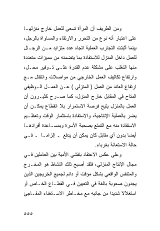 ‫ﻭﻤﻥ ﺍﻟﻁﺭﻴﻑ ﺃﻥ ﺍﻟﻤﺭﺃﺓ ﺘﺴﻌﻰ ﻟﻠﻌﻤل ﺨﺎﺭﺝ ﻤﻨﺯﻟﻬـﺎ‬
‫ﻋﻠﻰ ﺍﻋﺘﺒﺎﺭ ﺃﻨﻪ ﻨﻭﻉ ﻤﻥ ﺍﻟﺘﺤﺭﺭ ﻭﺍﻻﺭﺘﻘﺎﺀ ﻭﺍﻟﻤﺴﺎﻭﺍﺓ ﺒﺎﻟﺭﺠل،‬
‫ﺒﻴﻨﻤﺎ ﺃﺜﺒﺘﺕ ﺍﻟﺘﺠﺎﺭﺏ ﺍﻟﻌﻤﻠﻴﺔ ﺍﺘﺠﺎﻩ ﻋﺩﺩ ﻤﺘﺯﺍﻴﺩ ﻤـﻥ ﺍﻟﺭﺠـﺎل‬
‫ﻟﻠﻌﻤل ﺩﺍﺨل ﺍﻟﻤﻨﺯل ﻟﻼﺴﺘﻔﺎﺩﺓ ﺒﻤﺎ ﻴﺘﻀﻤﻨﻪ ﻤﻥ ﻤﻤﻴﺯﺍﺕ ﻤﺘﻌﺩﺩﺓ‬
‫ﻤﻨﻬﺎ ﺍﻟﺘﻐﻠﺏ ﻋﻠﻰ ﻤﺸﻜﻠﺔ ﻋﺩﻡ ﺍﻟﻘﺩﺭﺓ ﻋﻠـﻰ ﺘـﻭﻓﻴﺭ ﻤﺤـل،‬
‫ﻭﺍﺭﺘﻔﺎﻉ ﺘﻜﺎﻟﻴﻑ ﺍﻟﻌﻤل ﺍﻟﺨﺎﺭﺠﻲ ﻤﻥ ﻤﻭﺍﺼﻼﺕ ﻭﺍﻨﺘﻘﺎل ﻤـﻊ‬
‫ﺍﺭﺘﻔﺎﻉ ﺍﻟﻌﺎﺌﺩ ﻤﻥ ﺍﻟﻌﻤل ) ﺍﻟﻤﻨﺯﻟﻲ ( ﻋـﻥ ﺍﻟﻌﻤـل ﺍﻟـﻭﻅﻴﻔﻲ‬
‫ﺍﻟﻤﺘﺎﺡ ﻓﻲ ﺍﻟﻤﻘﺎﺒل ﺨﺎﺭﺝ ﺍﻟﻤﻨﺯل، ﻜﻤﺎ ﺼـﺭﺡ ﻜﺜﻴـﺭﻭﻥ ﺃﻥ‬
‫ﺍﻟﻌﻤل ﺒﺎﻟﻤﻨﺯل ﻴﺘﻴﺢ ﻓﺭﺼﺔ ﺍﻻﺴﺘﻤﺭﺍﺭ ﺒﻼ ﺍﻨﻘﻁﺎﻉ ﻴﻤﻜـﻥ ﺃﻥ‬
‫ﻴﻀﺭ ﺒﺎﻟﻌﻤﻠﻴﺔ ﺍﻹﻨﺘﺎﺠﻴﺔ، ﻭﺍﻻﺴﺘﻔﺎﺩﺓ ﺒﺎﺴﺘﺜﻤﺎﺭ ﺍﻟﻭﻗﺕ ﻭﺘﻌﻅـﻴﻡ‬
‫ﺍﻻﺴﺘﻔﺎﺩﺓ ﻤﻨﻪ ﻤﻊ ﺍﻟﺘﻤﺘﻊ ﺒﺼﺤﺒﺔ ﺍﻷﺴﺭﺓ ﻭﺒﻤﺴـﺎﻋﺩﺓ ﺃﻓﺭﺍﺩﻫـﺎ‬
‫ﺃﻴﻀﺎ ﺒﺩﻭﻥ ﺃﻱ ﻤﻘﺎﺒل ﻜﺎﻥ ﻴﻤﻜﻥ ﺃﻥ ﻴﺩﻓﻊ ـ ﺇﻟﺯﺍ ‪‬ـﺎ ـ ﻓـﻲ‬
        ‫ﻤ‬
                                   ‫ﺤﺎﻟﺔ ﺍﻻﺴﺘﻌﺎﻨﺔ ﺒﻐﺭﺒﺎﺀ.‬
‫ﻭﻋﻠﻰ ﻋﻜﺱ ﺍﻻﻋﺘﻘﺎﺩ ﺒﺘﻔﺸﻲ ﺍﻷﻤﻴﺔ ﺒﻴﻥ ﺍﻟﻌﺎﻤﻠﻴﻥ ﻓـﻲ‬
‫ﻤﺠﺎل ﺍﻹﻨﺘﺎﺝ ﺍﻟﻤﻨﺯﻟﻲ، ﻓﻠﻘﺩ ﺃﺼﺒﺢ ﺫﻟﻙ ﺍﻟﻨﺸﺎﻁ ﻫﻭ ﺍﻟﻤﺨـﺭﺝ‬
‫ﻭﺍﻟﻤﺘﻨﻔﺱ ﺍﻟﻭﺍﻗﻌﻲ ﺒﺸﻜل ﻤﺅﻗﺕ ﺃﻭ ﺩﺍﺌﻡ ﻟﺠﻤﻴﻊ ﺍﻟﺨﺭﻴﺠﻴﻥ ﺍﻟﺫﻴﻥ‬
‫ﻴﺠﺩﻭﻥ ﺼﻌﻭﺒﺔ ﺒﺎﻟﻐﺔ ﻓﻲ ﺍﻟﺘﻌﻴﻴﻥ ﻓـﻲ ﺍﻟﻘﻁـﺎﻉ ﺍﻟﺨـﺎﺹ ﺃﻭ‬
‫ﺍﺴﺘﻐﻼﻻ ﺸﺩﻴ ‪‬ﺍ ﻤﻥ ﺠﺎﻨﺒﻪ ﻤﻊ ﻤﺨـﺎﻁﺭ ﺍﻻﺴـﺘﻐﻨﺎﺀ ﺍﻟﻤﻔـﺎﺠﺊ‬
                                       ‫ﹰ ﺩ‬


‫٥٥٥‬
 