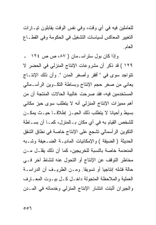 ‫ﻟﻠﻌﺎﻤﻠﻴﻥ ﻓﻴﻪ ﻓﻲ ﺃﻱ ﻭﻗﺕ، ﻭﻓﻲ ﻨﻔﺱ ﺍﻟﻭﻗﺕ ﻴﻘﺎﺒﻠﻭﻥ ﺘﻴـﺎﺭﺍﺕ‬
‫ﺍﻟﺘﻐﻴﻴﺭ ﺍﻟﻤﻌﺎﻜﺱ ﻟﺴﻴﺎﺴﺎﺕ ﺍﻟﺘﺸﻐﻴل ﻓﻲ ﺍﻟﺤﻜﻭﻤﺔ ﻭﻓﻲ ﺍﻟﻘﻁـﺎﻉ‬
                                                 ‫ﺍﻟﻌﺎﻡ.‬
‫ﻭﺇﺫﺍ ﻜﺎﻥ ﺒﻭل ﺴﺘﺭﺍﺴـﻤﺎﻥ ) ٧٨، ﺹ ﺹ ٤٢١ ـ‬
‫٩٢١ ( ﻗﺩ ﺫﻜﺭ ﺃﻥ ﻤﺸﺭﻭﻋﺎﺕ ﺍﻹﻨﺘﺎﺝ ﺍﻟﻤﻨﺯﻟﻲ ﻓﻲ ﺍﻟﺤﻀﺭ ﻻ‬
‫ﺘﺘﻭﺍﺠﺩ ﺴﻭﻯ ﻓﻲ " ﺃﻓﻘﺭ ﻭﺃﺼﻐﺭ ﺍﻟﻤﺩﻥ ". ﻭﺃﻥ ﺫﻟﻙ ﺍﻹﻨﺘـﺎﺝ‬
‫ﻴﻌﺎﻨﻲ ﻤﻥ ﺼﻐﺭ ﺤﺠﻡ ﺍﻹﻨﺘﺎﺝ ﻭﺒﺴﺎﻁﺔ ﺍﻟﺘﻜـﻭﻴﻥ ﺍﻟﺭﺃﺴـﻤﺎﻟﻲ‬
‫ﺍﻟﻤﺴﺘﺨﺩﻤﻴﻥ ﻓﻴﻪ، ﻓﻘﺩ ﺼﺭﺤﺕ ﻏﺎﻟﺒﻴﺔ ﺍﻟﺤﺎﻻﺕ ﺍﻟﻤﻨﺘﺠﺔ ﺃﻥ ﻤﻥ‬
‫ﺃﻫﻡ ﻤﻤﻴﺯﺍﺕ ﺍﻹﻨﺘﺎﺝ ﺍﻟﻤﻨﺯﻟﻲ ﺃﻨﻪ ﻻ ﻴﺘﻁﻠﺏ ﺴﻭﻯ ﺤﻴﺯ ﻤﻜﺎﻨﻲ‬
‫ﺒﺴﻴﻁ ﻭﺃﺤﻴﺎﻨﺎ ﻻ ﻴﺘﻁﻠﺏ ﺫﻟﻙ ﺍﻟﺤﻴـﺯ ﺇﻁﻼﻗـﺎ ﺤﻴـﺙ ﻴﻤﻜـﻥ‬
‫ﻟﻠﺸﺨﺹ ﺍﻟﻘﻴﺎﻡ ﺒﻪ ﻓﻲ ﺃﻱ ﻤﻜﺎﻥ ﺒـﺎﻟﻤﻨﺯل، ﻜﻤـﺎ ﺃﻥ ﺒﺴـﺎﻁﺔ‬
‫ﺍﻟﺘﻜﻭﻴﻥ ﺍﻟﺭﺃﺴﻤﺎﻟﻲ ﺘﺸﺠﻊ ﻋﻠﻰ ﺍﻹﻨﺘﺎﺝ ﺨﺎﺼﺔ ﻓﻲ ﻨﻁﺎﻕ ﺍﻟﺸﻘﻕ‬
‫ﺍﻟﺤﺩﻴﺜﺔ ) ﺍﻟﻀﻴﻘﺔ ( ﻭﺍﻹﻤﻜﺎﻨﻴﺎﺕ ﺍﻟﻤﺎﺩﻴـﺔ ﺍﻟﻀـﻌﻴﻔﺔ ﻭﺸـﺒﻪ‬
‫ﺍﻟﻤﻨﻌﺩﻤﺔ ﺨﺎﺼﺔ ﺒﺎﻟﻨﺴﺒﺔ ﻟﻠﺨﺭﻴﺠﻴﻥ، ﻜﻤﺎ ﺃﻥ ﺫﻟﻙ ﻴﻘﻠـل ﻤـﻥ‬
‫ﻤﺨﺎﻁﺭ ﺍﻟﺘﻭﻗﻑ ﻋﻥ ﺍﻹﻨﺘﺎﺝ ﺃﻭ ﺍﻟﺘﺤﻭل ﻋﻨﻪ ﻟﻨﺸﺎﻁ ﺁﺨﺭ ﻓـﻲ‬
‫ﺤﺎﻟﺔ ﻓﺸﻠﻪ ﺇﻨﺘﺎﺠﻴﺎ ﺃﻭ ﺘﺴﻭﻴ ﹰﺎ. ﻭﻤـﻥ ﺍﻟﻁﺭﻴـﻑ ﺃﻥ ﺍﻟﺩﺭﺍﺴـﺔ‬
                           ‫ﻘ‬
‫ﺍﻟﻌﻤﻠﻴﺔ ﻭﺍﻟﻤﻼﺤﻅﺔ ﺍﻟﻤﺘﺠﻭﻟﺔ ﺩﺍﺨـل ﻜـل ﺒﻴـﻭﺕ ﺍﻟﻤﻌـﺎﺭﻑ‬
‫ﻭﺍﻟﺠﻴﺭﺍﻥ ﺃﺜﺒﺘﺕ ﺍﻨﺘﺸﺎﺭ ﺍﻹﻨﺘﺎﺝ ﺍﻟﻤﻨﺯﻟﻲ ﻭﺨﺩﻤﺎﺘﻪ ﻓﻲ ﺍﻟﻤـﺩﻥ‬


‫٦٥٥‬
 