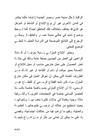 ‫ﺍﻟﺭﺍﻗﻴﺔ ) ﻤﺜل ﻤﺩﻴﻨﺔ ﻨﺼﺭ ﻭﻤﺼﺭ ﺍﻟﺠﺩﻴﺩﺓ ( ﺘﻤﺎ ‪‬ﺎ ﻤﺜﻠﻤﺎ ﻴﻨﺘﺸﺭ‬
             ‫ﻤ‬
‫ﻓﻲ ﺍﻟﻤﺩﻥ ﺍﻷﺨﺭﻯ ﻏﻴﺭ ﺃﻥ ﻨﻭﻉ ﺍﻹﻨﺘﺎﺝ ﺃﻭ ﺍﻟﻨﺸﺎﻁ ﺃﻭ ﺍﻟﻤﺅﻫل‬
‫ﻫﻭ ﺍﻟﺫﻱ ﻗﺩ ﻴﺨﺘﻠﻑ ﺒﺎﺨﺘﻼﻑ ﺘﻠﻙ ﺍﻟﻤﻨﺎﻁﻕ ﺇﺠﻤﺎﻻ ﻜﻤﺎ ﻟـﻭﺤﻅ‬
          ‫ﹰ‬
‫ﺒﻭﻀﻭﺡ ﺸﺩﻴﺩ ﻓﻲ ﺤﺎﻟﺘﻲ ﻤﺩﻴﻨﺔ ﻨﺼـﺭ ﻭﺍﻟﺨﻠﻴﻔـﺔ. ﻭﻴﻤﻜـﻥ‬
‫ﺍﻟﺭﺠﻭﻉ ﺇﻟﻰ ﺍﻟﻨﺘﺎﺌﺞ ﺍﻟﻤﻭﻀﺤﺔ ﻓﻲ ﺍﻟﺩﺭﺍﺴﺔ ﺍﻟﻌﻤﻠﻴـﺔ ﻟﺘﺠﻠـﻲ‬
                                          ‫ﺍﻟﻭﻀﻊ ﺍﻟﻤﻌﻨﻲ.‬
‫ﻭﻴﻌﺘﺒﺭ ﺍﻹﻨﺘﺎﺝ ﺍﻟﻤﻨﺯﻟـﻲ ﺒـﺩﻴﻼ ﺠﺯﺌ ‪‬ـﺎ ﺃﻭ ﻜـﺎﻤﻼ‬
‫ﹰ‬          ‫ﻴ‬     ‫ﹰ‬
‫ﻟﻠﺭﺍﻏﺒﻴﻥ ﻓﻲ ﺍﻟﻌﻤل ﻤﻥ ﺍﻟﺠﻨﺴﻴﻥ ﺒﺼﻔﺔ ﻋﺎﻤﺔ ﻭﺫﻟﻙ ﻓﻲ ﺤﺎﻟـﺔ‬
‫ﺘﻌﺫﺭ ﺍﻟﺤﺼﻭل ﻋﻠﻰ ﻋﻤل ﺨﺎﺭﺠﻲ ﻤﻨﺎﺴﺏ ﺃﻭ ﻤﺤل ﻟﻺﻨﺘﺎﺝ ﺃﻭ‬
‫ﺍﻹﺼﺎﺒﺔ ﺒﻌﺠﺯ ﻤﺅﻗﺕ ﺃﻭ ﺩﺍﺌﻡ ﺃﻭ ﺍﻟﺘﻘﺎﻋﺩ ﺃﻭ ﻏﻴﺭ ﺫﻟـﻙ ﻤـﻥ‬
‫ﺍﻟﻅﺭﻭﻑ ﺍﻟﻌﺎﻤﺔ ﺍﻟﺘﻲ ﻴﻤﻜﻥ ﺃﻥ ﺘﻌﺭﻗل ﺍﻟﻌﻤل ﻓﻲ ﻤﻜﺎﻥ ﺨﺎﺭﺝ‬
‫ﺍﻟﻤﻨﺯل ﺴﻭﺍﺀ ﻜﺎﻥ ﺘﺎﺒ ‪‬ﺎ ﻟﻠﻘﻁﺎﻉ ﺍﻟﺭﺴـﻤﻲ ﺃﻭ ﻟﻠﻘﻁـﺎﻉ ﻏﻴـﺭ‬
                                ‫ﻌ‬
‫ﺍﻟﺭﺴﻤﻲ، ﺇﻻ ﺃﻥ ﺍﻹﻨﺘﺎﺝ ﺍﻟﻤﻨﺯﻟﻲ ﻴﺘﺴﻡ ﺒﺄﻫﻤﻴﺔ ﺨﺎﺼﺔ ﺒﺎﻟﻨﺴـﺒﺔ‬
‫ﻟﻠﻌﻨﺼﺭ ﺍﻟﻨﺴﺎﺌﻲ ﺨﺎﺼﺔ ﻓﻲ ﺍﻟﻤﺠﺘﻤﻌﺎﺕ ﺍﻟﻌﺭﺒﻴـﺔ ﻭﺍﻟﺸـﺭﻗﻴﺔ‬
‫ﻤﻼ ﹰﺍ ﻭﺤﻴ ‪‬ﺍ ﻭﻓﻌﺎﻻ ﻓﻲ ﺤﺎﻻﺕ ﻜﺜﻴﺭﺓ ﺘﺤﻑ ﺒﻬـﺎ ﻭﺒﺄﺤﻭﺍﻟﻬـﺎ‬
                                  ‫ﹰ‬      ‫ﺩ‬      ‫ﺫ‬
‫ﺒﺤﻴﺙ ﺘﺴﺘﻁﻴﻊ ﻤﻥ ﺨﻼﻟﻪ ﺃﻥ ﺘﺭﻀـﻲ ﻁﻤﻭﺤﺎﺘﻬـﺎ ﺍﻟﻌﻠﻤﻴـﺔ‬
‫ﻭﺍﻟﻌﻤﻠﻴﺔ، ﻭﺘﻘﻴﻡ ﻤﺎ ﺘﺭﻏﺏ ﻓﻴﻪ ﻤﻥ ﻋﻼﻗﺎﺕ ﺍﺠﺘﻤﺎﻋﻴﺔ، ﻭﺘﻘﻀﻲ‬
‫ﺒﻪ ﻋﻠﻰ ﻤﺎ ﻴﻤﻜﻥ ﺃﻥ ﺘﻌﺎﻨﻲ ﻤﻥ ﻤﻠل ﺃﻭ ﻤـﻥ ﻓـﺭﺍﻍ ﻨﺘﻴﺠـﺔ‬


‫٧٥٥‬
 