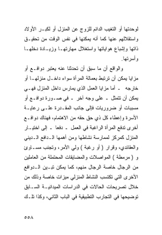 ‫ﻟﻭﺤﺩﺘﻬﺎ ﺃﻭ ﺍﻟﺘﻐﻴﺏ ﺍﻟﺩﺍﺌﻡ ﻟﻠﺯﻭﺝ ﻋﻥ ﺍﻟﻤﻨﺯل ﺃﻭ ﻟﻜﺒـﺭ ﺍﻷﻭﻻﺩ‬
‫ﻭﺍﺴﺘﻘﻼﻟﻬﻡ ﻋﻨﻬﺎ ﻜﻤﺎ ﺃﻨﻪ ﻴﻤﻜﻨﻬﺎ ﻓﻲ ﻨﻔﺱ ﺍﻟﻭﻗﺕ ﻤﻥ ﺘﺤﻘﻴـﻕ‬
‫ﺫﺍﺘﻬﺎ ﻭﺇﺸﺒﺎﻉ ﻫﻭﺍﻴﺎﺘﻬﺎ ﻭﺍﺴﺘﻐﻼل ﻤﻬﺎﺭﺘﻬـﺎ ﻭﺯﻴـﺎﺩﺓ ﺩﺨﻠﻬـﺎ‬
                                              ‫ﻭﺃﺴﺭﺘﻬﺎ.‬
‫ﻭﺍﻟﻭﺍﻗﻊ ﺃﻥ ﻤﺎ ﺴﺒﻕ ﺃﻥ ﺘﺤﺩﺜﻨﺎ ﻋﻨﻪ ﻴﻌﺘﺒﺭ ﺩﻭﺍﻓـﻊ ﺃﻭ‬
‫ﻤﺯﺍﻴﺎ ﻴﻤﻜﻥ ﺃﻥ ﺘﺭﺘﺒﻁ ﺒﻌﻤﺎﻟﺔ ﺍﻟﻤﺭﺃﺓ ﺴﻭﺍﺀ ﺩﺍﺨـل ﻤﻨﺯﻟﻬـﺎ ﺃﻭ‬
‫ﺨﺎﺭﺠﻪ ـ ﺃﻤﺎ ﻤﺯﺍﻴﺎ ﺍﻟﻌﻤل ﺍﻟﺫﻱ ﻴﻤﺎﺭﺱ ﺩﺍﺨل ﺍﻟﻤﻨﺯل ﻓﻬـﻲ‬
‫ﻴﻤﻜﻥ ﺃﻥ ﺘﺘﻤﺜل ـ ﻋﻠﻰ ﻭﺠﻪ ﺁﺨﺭ ـ ﻓﻲ ﺼـﻭﺭﺓ ﺩﻭﺍﻓـﻊ ﺃﻭ‬
‫ﻤﺴﺒﺒﺎﺕ ﺃﻭ ﻀﺭﻭﺭﻴﺎﺕ ﻓﺈﻟﻰ ﺠﺎﻨﺏ ﺍﻟﻤﻘـﺩﺭﺓ ﻋﻠـﻰ ﺭﻋﺎﻴـﺔ‬
‫ﺍﻷﺴﺭﺓ ﻭﺇﻋﻁﺎﺀ ﻜل ﺫﻱ ﺤﻕ ﺤﻘﻪ ﻤﻥ ﺍﻻﻫﺘﻤﺎﻡ، ﻓﻬﻨﺎﻙ ﺩﻭﺍﻓـﻊ‬
‫ﺃﺨﺭﻯ ﺘﺩﻓﻊ ﺍﻟﻤﺭﺃﺓ ﺍﻟﺭﺍﻏﺒﺔ ﻓﻲ ﺍﻟﻌﻤل ـ ﺩﻓ ‪‬ﺎ ـ ﺇﻟﻰ ﺍﺨﺘﻴـﺎﺭ‬
               ‫ﻌ‬
‫ﺍﻟﻤﻨﺯل ﻜﻤﺭﻜﺯ ﻟﻤﻤﺎﺭﺴﺔ ﻨﺸﺎﻁﻬﺎ ﻭﻤﻥ ﺃﻫﻤﻬﺎ ﺍﻟـﺩﺍﻓﻊ ﺍﻟـﺩﻴﻨﻲ‬
‫ﻭﺍﻟﻌﻘﺎﺌﺩﻱ، ﻭﻗﺭﺍﺭ ) ﺃﻭ ﺭﻏﺒﺔ ( ﻭﻟﻲ ﺍﻷﻤﺭ، ﻭﺘﺠﻨﺏ ﻤﺴـﺎﻭﺉ‬
‫ﻭ ) ﻤﺭﻤﻁﺔ ( ﺍﻟﻤﻭﺍﺼﻼﺕ ﻭﺍﻟﻤﻀﺎﻴﻘﺎﺕ ﺍﻟﻤﺤﺘﻤﻠﺔ ﻤﻥ ﺍﻟﻌﺎﻤﻠﻴﻥ‬
‫ﻤﻥ ﺍﻟﺭﺠﺎل ﺨﺎﺼﺔ ﺍﻟﺭﺠﺎل ﻤﻨﻬﻡ، ﻜﻤﺎ ﻴﻤﻜﻥ ﺘﺒـﻴﻥ ﺍﻟـﺩﻭﺍﻓﻊ‬
‫ﺍﻷﺨﺭﻯ ﺍﻟﺘﻲ ﺘﻜﺘﺴﺏ ﺍﻟﻨﺸﺎﻁ ﺍﻟﻤﻨﺯﻟﻲ ﻤﻴﺯﺍﺕ ﺨﺎﺼﺔ ﻭﺫﻟﻙ ﻤﻥ‬
‫ﺨﻼل ﺘﺼﺭﻴﺤﺎﺕ ﺍﻟﺤﺎﻻﺕ ﻓﻲ ﺍﻟﺩﺭﺍﺴﺎﺕ ﺍﻟﻤﻴﺩﺍﻨﻴـﺔ ﺍﻟﺴـﺎﺒﻕ‬
‫ﺘﻭﻀﻴﺤﻬﺎ ﻓﻲ ﺍﻟﺘﺠﺎﺭﺏ ﺍﻟﺘﻁﺒﻴﻘﻴﺔ ﻓﻲ ﺍﻟﺒﺎﺏ ﺍﻟﺜﺎﻨﻲ، ﻭﻜﺫﺍ ﺘﻠـﻙ‬


‫٨٥٥‬
 