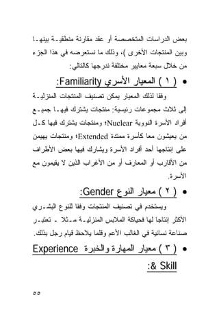 ‫ﺒﻌﺽ ﺍﻟﺩﺭﺍﺴﺎﺕ ﺍﻟﻤﺘﺨﺼﺼﺔ ﺃﻭ ﻋﻘﺩ ﻤﻘﺎﺭﻨﺔ ﻤﻨﻁﻘﻴـﺔ ﺒﻴﻨﻬـﺎ‬
‫ﻭﺒﻴﻥ ﺍﻟﻤﻨﺘﺠﺎﺕ ﺍﻷﺨﺭﻯ (، ﻭﺫﻟﻙ ﻤﺎ ﻨﺴﺘﻌﺭﻀﻪ ﻓﻲ ﻫﺫﺍ ﺍﻟﺠﺯﺀ‬
             ‫ﻤﻥ ﺨﻼل ﺴﺒﻌﺔ ﻤﻌﺎﻴﻴﺭ ﻤﺨﺘﻠﻔﺔ ﻨﺩﺭﺠﻬﺎ ﻜﺎﻟﺘﺎﻟﻲ:‬
        ‫• ) ١ ( ﺍﻟﻤﻌﻴﺎﺭ ﺍﻷﺴﺭﻱ ‪:Familiarity‬‬
‫ﻭﻓ ﹰﺎ ﻟﺫﻟﻙ ﺍﻟﻤﻌﻴﺎﺭ ﻴﻤﻜﻥ ﺘﺼﻨﻴﻑ ﺍﻟﻤﻨﺘﺠﺎﺕ ﺍﻟﻤﻨﺯﻟﻴـﺔ‬
                                            ‫ﻘ‬
‫ﺇﻟﻰ ﺜﻼﺙ ﻤﺠﻤﻭﻋﺎﺕ ﺭﺌﻴﺴﻴﺔ: ﻤﻨﺘﺠﺎﺕ ﻴﺸﺘﺭﻙ ﻓﻴﻬـﺎ ﺠﻤﻴـﻊ‬
‫ﺃﻓﺭﺍﺩ ﺍﻷﺴﺭﺓ ﺍﻟﻨﻭﻭﻴﺔ ‪Nuclear‬؛ ﻭﻤﻨﺘﺠﺎﺕ ﻴﺸﺘﺭﻙ ﻓﻴﻬﺎ ﻜـل‬
‫ﻤﻥ ﻴﻌﻴﺸﻭﻥ ﻤﻌﺎ ﻜﺄﺴﺭﺓ ﻤﻤﺘﺩﺓ ‪Extended‬؛ ﻭﻤﻨﺘﺠﺎﺕ ﻴﻬﻴﻤﻥ‬
‫ﻋﻠﻰ ﺇﻨﺘﺎﺠﻬﺎ ﺃﺤﺩ ﺃﻓﺭﺍﺩ ﺍﻷﺴﺭﺓ ﻭﻴﺸﺎﺭﻙ ﻓﻴﻬﺎ ﺒﻌﺽ ﺍﻷﻁﺭﺍﻑ‬
‫ﻤﻥ ﺍﻷﻗﺎﺭﺏ ﺃﻭ ﺍﻟﻤﻌﺎﺭﻑ ﺃﻭ ﻤﻥ ﺍﻷﻏﺭﺍﺏ ﺍﻟﺫﻴﻥ ﻻ ﻴﻘﻴﻤﻭﻥ ﻤﻊ‬
                                                   ‫ﺍﻷﺴﺭﺓ.‬
                ‫• ) ٢ ( ﻤﻌﻴﺎﺭ ﺍﻟﻨﻭﻉ ‪:Gender‬‬
‫ﻭﻴﺴﺘﺨﺩﻡ ﻓﻲ ﺘﺼﻨﻴﻑ ﺍﻟﻤﻨﺘﺠﺎﺕ ﻭﻓ ﹰﺎ ﻟﻠﻨﻭﻉ ﺍﻟﺒﺸـﺭﻱ‬
               ‫ﻘ‬
‫ﺍﻷﻜﺜﺭ ﺇﻨﺘﺎ ‪‬ﺎ ﻟﻬﺎ ﻓﺤﻴﺎﻜﺔ ﺍﻟﻤﻼﺒﺱ ﺍﻟﻤﻨﺯﻟﻴـﺔ ﻤـﺜﻼ ـ ﺘﻌﺘﺒـﺭ‬
         ‫ﹰ‬                                 ‫ﺠ‬
‫ﺼﻨﺎﻋﺔ ﻨﺴﺎﺌﻴﺔ ﻓﻲ ﺍﻟﻐﺎﻟﺏ ﺍﻷﻋﻡ ﻭﻗﻠﻤﺎ ﻴﻼﺤﻅ ﻗﻴﺎﻡ ﺭﺠل ﺒﺫﻟﻙ.‬

‫• ) ٣ ( ﻤﻌﻴﺎﺭ ﺍﻟﻤﻬﺎﺭﺓ ﻭﺍﻟﺨﺒﺭﺓ ‪Experience‬‬
                                         ‫‪:& Skill‬‬

‫٥٥‬
 