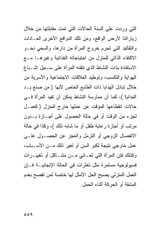 ‫ﺍﻟﺘﻲ ﻭﺭﺩﺕ ﻋﻠﻰ ﺃﻟﺴﻨﺔ ﺍﻟﺤﺎﻻﺕ ﺍﻟﺘﻲ ﺘﻤﺕ ﻤﻘﺎﺒﻠﺘﻬﺎ ﻤﻥ ﺨﻼل‬
‫ﺯﻴﺎﺭﺍﺘﻨﺎ ﻷﺭﺽ ﺍﻟﻭﺍﻗﻊ، ﻭﻤﻥ ﺘﻠﻙ ﺍﻟﺩﻭﺍﻓﻊ ﺍﻷﺨﺭﻯ ﺍﻟﻌـﺎﺩﺍﺕ‬
‫ﻭﺍﻟﺘﻘﺎﻟﻴﺩ ﺍﻟﺘﻲ ﺘﺤﺭﻡ ﺨﺭﻭﺝ ﺍﻟﻤﺭﺃﺓ ﻤﻥ ﺩﺍﺭﻫﺎ، ﻭﺍﻟﺴﻌﻲ ﻨﺤـﻭ‬
‫ﺍﻻﻜﺘﻔﺎﺀ ﺍﻟﺫﺍﺘﻲ ﻟﻠﻤﻨﺯل ﻤﻥ ﺍﺤﺘﻴﺎﺠﺎﺘﻪ ﺍﻟﻐﺫﺍﺌﻴﺔ ﻭﻏﻴﺭﻫـﺎ ﻤـﻊ‬
‫ﺍﻻﺴﺘﻔﺎﺩﺓ ﺒﺫﺍﺕ ﺍﻟﻨﺸﺎﻁ ﺍﻟﺫﻱ ﺘﺘﻘﻨﻪ ﺍﻟﻤﺭﺃﺓ ﻋﻠﻰ ﺴـﺒﻴل ﺇﺸـﺒﺎﻉ‬
‫ﺍﻟﻬﻭﺍﻴﺔ ﻭﺍﻟﺘﻜﺴﺏ، ﻭﺘﻭﻁﻴﺩ ﺍﻟﻌﻼﻗﺎﺕ ﺍﻻﺠﺘﻤﺎﻋﻴﺔ ﻭﺍﻷﺴﺭﻴﺔ ﻤﻥ‬
‫ﺨﻼل ﺘﺒﺎﺩل ﺍﻟﻬﺩﺍﻴﺎ ﺫﺍﺕ ﺍﻟﻁﺎﺒﻊ ﺍﻟﺨﺎﺹ ﻷﻨﻬﺎ ) ﻤﻥ ﺼﻨﻊ ﻴـﺩ‬
‫ﺍﻟﻤﺩﺍﻡ! (، ﻜﻤﺎ ﺃﻥ ﻤﻤﺎﺭﺴﺔ ﺍﻟﻨﺸﺎﻁ ﻴﻤﻜﻥ ﺃﻥ ﺘﻔﻴﺩ ﺍﻟﻤﺭﺃﺓ ﻓـﻲ‬
‫ﺤﺎﻻﺕ ﺍﻨﻘﻁﺎﻋﻬﺎ ﺍﻟﻤﺅﻗﺕ ﻋﻥ ﻋﻤﻠﻬﺎ ﺨﺎﺭﺝ ﺍﻟﻤﻨﺯل ) ﻜﻌﻤـل‬
‫ﻟﺠﺯﺀ ﻤﻥ ﺍﻟﻭﻗﺕ ﺃﻭ ﻓﻲ ﺤﺎﻟﺔ ﺍﻟﺤﺼﻭل ﻋﻠﻰ ﺃﺠـﺎﺯﺓ ﺒـﺩﻭﻥ‬
‫ﻤﺭﺘﺏ ﺃﻭ ﺃﺠﺎﺯﺓ ﺭﻋﺎﻴﺔ ﻁﻔل ﺃﻭ ﻤﺎ ﺸﺎﺒﻪ ﺫﻟﻙ (، ﻭﻜﺫﺍ ﻓﻲ ﺤﺎﻟﺔ‬
‫ﺍﻻﻨﻔﺼﺎل ﺍﻟﺯﻭﺠﻲ ﺃﻭ ﺍﻟﺘﺭﻤل ﻭﺍﻟﻌﺠﺯ ﻋﻥ ﺍﻟﺤﺼـﻭل ﻋﻠـﻰ‬
‫ﻋﻤل ﺨﺎﺭﺠﻲ ﻨﺘﻴﺠﺔ ﻟﻜﺒﺭ ﺍﻟﺴﻥ ﺃﻭ ﻟﻐﻴﺭ ﺫﻟﻙ ﻤـﻥ ﺍﻷﺴـﺒﺎﺏ،‬
‫ﻭﻜﺫﻟﻙ ﻓﺈﻥ ﺍﻟﻤﺭﺃﺓ ﺍﻟﺘﻲ ﺘﻌـﺎﻨﻲ ﻤـﻥ ﻤﺸـﺎﻜل ﺃﻭ ﺘﻐﻴﻴـﺭﺍﺕ‬
‫ﻓﺴﻴﻭﻟﻭﺠﻴﺔ ﻤﺴﺘﻤﺭﺓ ﻤﺜل ﺘﻌﺜﺭﺍﺕ ﻓﻲ ﺍﻟﺤﺎﻟﺔ ﺍﻹﻨﺠﺎﺒﻴـﺔ ﻓـﺈﻥ‬
‫ﺍﻟﻌﻤل ﺍﻟﻤﻨﺯﻟﻲ ﻴﺼﺒﺢ ﺍﻟﺤل ﺍﻷﻤﺜل ﻟﻬﺎ ﺨﺎﺼﺔ ﻟﻤﻥ ﺘﻔﺼﺢ ﺒﻌﺩﻡ‬
                           ‫ﺍﻟﻤﺸﻘﺔ ﺃﻭ ﺍﻟﺤﺭﻜﺔ ﺃﺜﻨﺎﺀ ﺍﻟﺤﻤل.‬




‫٩٥٥‬
 