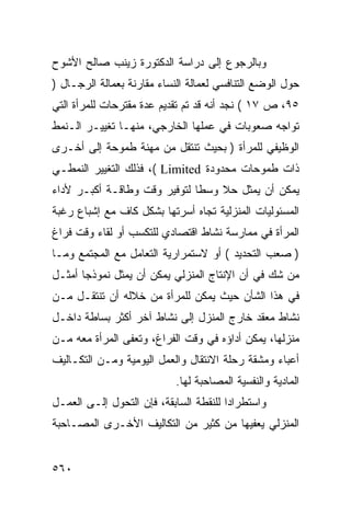 ‫ﻭﺒﺎﻟﺭﺠﻭﻉ ﺇﻟﻰ ﺩﺭﺍﺴﺔ ﺍﻟﺩﻜﺘﻭﺭﺓ ﺯﻴﻨﺏ ﺼﺎﻟﺢ ﺍﻷﺸﻭﺡ‬
‫ﺤﻭل ﺍﻟﻭﻀﻊ ﺍﻟﺘﻨﺎﻓﺴﻲ ﻟﻌﻤﺎﻟﺔ ﺍﻟﻨﺴﺎﺀ ﻤﻘﺎﺭﻨﺔ ﺒﻌﻤﺎﻟﺔ ﺍﻟﺭﺠـﺎل )‬
‫٥٩، ﺹ ٧١ ( ﻨﺠﺩ ﺃﻨﻪ ﻗﺩ ﺘﻡ ﺘﻘﺩﻴﻡ ﻋﺩﺓ ﻤﻘﺘﺭﺤﺎﺕ ﻟﻠﻤﺭﺃﺓ ﺍﻟﺘﻲ‬
‫ﺘﻭﺍﺠﻪ ﺼﻌﻭﺒﺎﺕ ﻓﻲ ﻋﻤﻠﻬﺎ ﺍﻟﺨﺎﺭﺠﻲ، ﻤﻨﻬـﺎ ﺘﻐﻴﻴـﺭ ﺍﻟـﻨﻤﻁ‬
‫ﺍﻟﻭﻅﻴﻔﻲ ﻟﻠﻤﺭﺃﺓ ) ﺒﺤﻴﺙ ﺘﻨﺘﻘل ﻤﻥ ﻤﻬﻨﺔ ﻁﻤﻭﺤﺔ ﺇﻟﻰ ﺃﺨـﺭﻯ‬
‫ﺫﺍﺕ ﻁﻤﻭﺤﺎﺕ ﻤﺤﺩﻭﺩﺓ ‪ ،( Limited‬ﻓﺫﻟﻙ ﺍﻟﺘﻐﻴﻴﺭ ﺍﻟﻨﻤﻁـﻲ‬
‫ﻴﻤﻜﻥ ﺃﻥ ﻴﻤﺜل ﺤﻼ ﻭﺴ ﹰﺎ ﻟﺘﻭﻓﻴﺭ ﻭﻗﺕ ﻭﻁﺎﻗـﺔ ﺃﻜﺒـﺭ ﻷﺩﺍﺀ‬
                              ‫ﻁ‬
‫ﺍﻟﻤﺴﺌﻭﻟﻴﺎﺕ ﺍﻟﻤﻨﺯﻟﻴﺔ ﺘﺠﺎﻩ ﺃﺴﺭﺘﻬﺎ ﺒﺸﻜل ﻜﺎﻑ ﻤﻊ ﺇﺸﺒﺎﻉ ﺭﻏﺒﺔ‬
‫ﺍﻟﻤﺭﺃﺓ ﻓﻲ ﻤﻤﺎﺭﺴﺔ ﻨﺸﺎﻁ ﺍﻗﺘﺼﺎﺩﻱ ﻟﻠﺘﻜﺴﺏ ﺃﻭ ﻟﻘﺎﺀ ﻭﻗﺕ ﻓﺭﺍﻍ‬
‫) ﺼﻌﺏ ﺍﻟﺘﺤﺩﻴﺩ ( ﺃﻭ ﻻﺴﺘﻤﺭﺍﺭﻴﺔ ﺍﻟﺘﻌﺎﻤل ﻤﻊ ﺍﻟﻤﺠﺘﻤﻊ ﻭﻤـﺎ‬
‫ﻤﻥ ﺸﻙ ﻓﻲ ﺃﻥ ﺍﻹﻨﺘﺎﺝ ﺍﻟﻤﻨﺯﻟﻲ ﻴﻤﻜﻥ ﺃﻥ ﻴﻤﺜل ﻨﻤﻭﺫ ‪‬ﺎ ﺃﻤﺜـل‬
       ‫ﺠ‬
‫ﻓﻲ ﻫﺫﺍ ﺍﻟﺸﺄﻥ ﺤﻴﺙ ﻴﻤﻜﻥ ﻟﻠﻤﺭﺃﺓ ﻤﻥ ﺨﻼﻟﻪ ﺃﻥ ﺘﻨﺘﻘـل ﻤـﻥ‬
‫ﻨﺸﺎﻁ ﻤﻌﻘﺩ ﺨﺎﺭﺝ ﺍﻟﻤﻨﺯل ﺇﻟﻰ ﻨﺸﺎﻁ ﺁﺨﺭ ﺃﻜﺜﺭ ﺒﺴﺎﻁﺔ ﺩﺍﺨـل‬
‫ﻤﻨﺯﻟﻬﺎ، ﻴﻤﻜﻥ ﺃﺩﺍﺅﻩ ﻓﻲ ﻭﻗﺕ ﺍﻟﻔﺭﺍﻍ، ﻭﺘﻌﻔﻰ ﺍﻟﻤﺭﺃﺓ ﻤﻌﻪ ﻤـﻥ‬
‫ﺃﻋﺒﺎﺀ ﻭﻤﺸﻘﺔ ﺭﺤﻠﺔ ﺍﻻﻨﺘﻘﺎل ﻭﺍﻟﻌﻤل ﺍﻟﻴﻭﻤﻴﺔ ﻭﻤـﻥ ﺍﻟﺘﻜـﺎﻟﻴﻑ‬
                            ‫ﺍﻟﻤﺎﺩﻴﺔ ﻭﺍﻟﻨﻔﺴﻴﺔ ﺍﻟﻤﺼﺎﺤﺒﺔ ﻟﻬﺎ.‬
‫ﻭﺍﺴﺘﻁﺭﺍ ‪‬ﺍ ﻟﻠﻨﻘﻁﺔ ﺍﻟﺴﺎﺒﻘﺔ، ﻓﺈﻥ ﺍﻟﺘﺤﻭل ﺇﻟـﻰ ﺍﻟﻌﻤـل‬
                                        ‫ﺩ‬
‫ﺍﻟﻤﻨﺯﻟﻲ ﻴﻌﻔﻴﻬﺎ ﻤﻥ ﻜﺜﻴﺭ ﻤﻥ ﺍﻟﺘﻜﺎﻟﻴﻑ ﺍﻷﺨـﺭﻯ ﺍﻟﻤﺼـﺎﺤﺒﺔ‬


‫٠٦٥‬
 