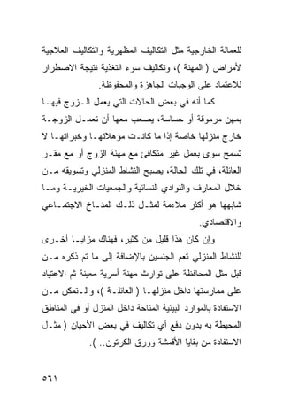 ‫ﻟﻠﻌﻤﺎﻟﺔ ﺍﻟﺨﺎﺭﺠﻴﺔ ﻤﺜل ﺍﻟﺘﻜﺎﻟﻴﻑ ﺍﻟﻤﻅﻬﺭﻴﺔ ﻭﺍﻟﺘﻜﺎﻟﻴﻑ ﺍﻟﻌﻼﺠﻴﺔ‬
‫ﻷﻤﺭﺍﺽ ) ﺍﻟﻤﻬﻨﺔ (، ﻭﺘﻜﺎﻟﻴﻑ ﺴﻭﺀ ﺍﻟﺘﻐﺫﻴﺔ ﻨﺘﻴﺠﺔ ﺍﻻﻀﻁﺭﺍﺭ‬
                ‫ﻟﻼﻋﺘﻤﺎﺩ ﻋﻠﻰ ﺍﻟﻭﺠﺒﺎﺕ ﺍﻟﺠﺎﻫﺯﺓ ﻭﺍﻟﻤﺤﻔﻭﻅﺔ.‬
‫ﻜﻤﺎ ﺃﻨﻪ ﻓﻲ ﺒﻌﺽ ﺍﻟﺤﺎﻻﺕ ﺍﻟﺘﻲ ﻴﻌﻤل ﺍﻟـﺯﻭﺝ ﻓﻴﻬـﺎ‬
‫ﺒﻤﻬﻥ ﻤﺭﻤﻭﻗﺔ ﺃﻭ ﺤﺴﺎﺴﺔ، ﻴﺼﻌﺏ ﻤﻌﻬﺎ ﺃﻥ ﺘﻌﻤـل ﺍﻟﺯﻭﺠـﺔ‬
‫ﺨﺎﺭﺝ ﻤﻨﺯﻟﻬﺎ ﺨﺎﺼﺔ ﺇﺫﺍ ﻤﺎ ﻜﺎﻨـﺕ ﻤﺅﻫﻼﺘﻬـﺎ ﻭﺨﺒﺭﺍﺘﻬـﺎ ﻻ‬
‫ﺘﺴﻤﺢ ﺴﻭﻯ ﺒﻌﻤل ﻏﻴﺭ ﻤﺘﻜﺎﻓﺊ ﻤﻊ ﻤﻬﻨﺔ ﺍﻟﺯﻭﺝ ﺃﻭ ﻤﻊ ﻤﻘـﺭ‬
‫ﺍﻟﻌﺎﺌﻠﺔ، ﻓﻲ ﺘﻠﻙ ﺍﻟﺤﺎﻟﺔ، ﻴﺼﺒﺢ ﺍﻟﻨﺸﺎﻁ ﺍﻟﻤﻨﺯﻟﻲ ﻭﺘﺴﻭﻴﻘﻪ ﻤـﻥ‬
‫ﺨﻼل ﺍﻟﻤﻌﺎﺭﻑ ﻭﺍﻟﻨﻭﺍﺩﻱ ﺍﻟﻨﺴﺎﺌﻴﺔ ﻭﺍﻟﺠﻤﻌﻴﺎﺕ ﺍﻟﺨﻴﺭﻴـﺔ ﻭﻤـﺎ‬
‫ﺸﺎﺒﻬﻬﺎ ﻫﻭ ﺃﻜﺜﺭ ﻤﻼﺀﻤﺔ ﻟﻤﺜـل ﺫﻟـﻙ ﺍﻟﻤﻨـﺎﺥ ﺍﻻﺠﺘﻤـﺎﻋﻲ‬
                                              ‫ﻭﺍﻻﻗﺘﺼﺎﺩﻱ.‬
‫ﻭﺇﻥ ﻜﺎﻥ ﻫﺫﺍ ﻗﻠﻴل ﻤﻥ ﻜﺜﻴﺭ، ﻓﻬﻨﺎﻙ ﻤﺯﺍﻴـﺎ ﺃﺨـﺭﻯ‬
‫ﻟﻠﻨﺸﺎﻁ ﺍﻟﻤﻨﺯﻟﻲ ﺘﻌﻡ ﺍﻟﺠﻨﺴﻴﻥ ﺒﺎﻹﻀﺎﻓﺔ ﺇﻟﻰ ﻤﺎ ﺘﻡ ﺫﻜﺭﻩ ﻤـﻥ‬
‫ﻗﺒل ﻤﺜل ﺍﻟﻤﺤﺎﻓﻅﺔ ﻋﻠﻰ ﺘﻭﺍﺭﺙ ﻤﻬﻨﺔ ﺃﺴﺭﻴﺔ ﻤﻌﻴﻨﺔ ﺜﻡ ﺍﻻﻋﺘﻴﺎﺩ‬
‫ﻋﻠﻰ ﻤﻤﺎﺭﺴﺘﻬﺎ ﺩﺍﺨل ﻤﻨﺯﻟﻬـﺎ ) ﺍﻟﻌﺎﺌﻠـﺔ (، ﻭﺍﻟـﺘﻤﻜﻥ ﻤـﻥ‬
‫ﺍﻻﺴﺘﻔﺎﺩﺓ ﺒﺎﻟﻤﻭﺍﺭﺩ ﺍﻟﺒﻴﺌﻴﺔ ﺍﻟﻤﺘﺎﺤﺔ ﺩﺍﺨل ﺍﻟﻤﻨﺯل ﺃﻭ ﻓﻲ ﺍﻟﻤﻨﺎﻁﻕ‬
‫ﺍﻟﻤﺤﻴﻁﺔ ﺒﻪ ﺒﺩﻭﻥ ﺩﻓﻊ ﺃﻱ ﺘﻜﺎﻟﻴﻑ ﻓﻲ ﺒﻌﺽ ﺍﻷﺤﻴﺎﻥ ) ﻤﺜـل‬
             ‫ﺍﻻﺴﺘﻔﺎﺩﺓ ﻤﻥ ﺒﻘﺎﻴﺎ ﺍﻷﻗﻤﺸﺔ ﻭﻭﺭﻕ ﺍﻟﻜﺭﺘﻭﻥ.. (.‬


‫١٦٥‬
 