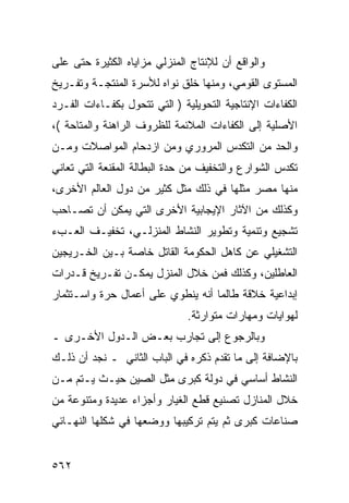 ‫ﻭﺍﻟﻭﺍﻗﻊ ﺃﻥ ﻟﻺﻨﺘﺎﺝ ﺍﻟﻤﻨﺯﻟﻲ ﻤﺯﺍﻴﺎﻩ ﺍﻟﻜﺜﻴﺭﺓ ﺤﺘﻰ ﻋﻠﻰ‬
‫ﺍﻟﻤﺴﺘﻭﻯ ﺍﻟﻘﻭﻤﻲ، ﻭﻤﻨﻬﺎ ﺨﻠﻕ ﻨﻭﺍﻩ ﻟﻸﺴﺭﺓ ﺍﻟﻤﻨﺘﺠـﺔ ﻭﺘﻔـﺭﻴﺦ‬
‫ﺍﻟﻜﻔﺎﺀﺍﺕ ﺍﻹﻨﺘﺎﺠﻴﺔ ﺍﻟﺘﺤﻭﻴﻠﻴﺔ ) ﺍﻟﺘﻲ ﺘﺘﺤﻭل ﺒﻜﻔـﺎﺀﺍﺕ ﺍﻟﻔـﺭﺩ‬
‫ﺍﻷﺼﻠﻴﺔ ﺇﻟﻰ ﺍﻟﻜﻔﺎﺀﺍﺕ ﺍﻟﻤﻼﺌﻤﺔ ﻟﻠﻅﺭﻭﻑ ﺍﻟﺭﺍﻫﻨﺔ ﻭﺍﻟﻤﺘﺎﺤﺔ (،‬
‫ﻭﺍﻟﺤﺩ ﻤﻥ ﺍﻟﺘﻜﺩﺱ ﺍﻟﻤﺭﻭﺭﻱ ﻭﻤﻥ ﺍﺯﺩﺤﺎﻡ ﺍﻟﻤﻭﺍﺼﻼﺕ ﻭﻤـﻥ‬
‫ﺘﻜﺩﺱ ﺍﻟﺸﻭﺍﺭﻉ ﻭﺍﻟﺘﺨﻔﻴﻑ ﻤﻥ ﺤﺩﺓ ﺍﻟﺒﻁﺎﻟﺔ ﺍﻟﻤﻘﻨﻌﺔ ﺍﻟﺘﻲ ﺘﻌﺎﻨﻲ‬
‫ﻤﻨﻬﺎ ﻤﺼﺭ ﻤﺜﻠﻬﺎ ﻓﻲ ﺫﻟﻙ ﻤﺜل ﻜﺜﻴﺭ ﻤﻥ ﺩﻭل ﺍﻟﻌﺎﻟﻡ ﺍﻷﺨﺭﻯ،‬
‫ﻭﻜﺫﻟﻙ ﻤﻥ ﺍﻵﺜﺎﺭ ﺍﻹﻴﺠﺎﺒﻴﺔ ﺍﻷﺨﺭﻯ ﺍﻟﺘﻲ ﻴﻤﻜﻥ ﺃﻥ ﺘﺼـﺎﺤﺏ‬
‫ﺘﺸﺠﻴﻊ ﻭﺘﻨﻤﻴﺔ ﻭﺘﻁﻭﻴﺭ ﺍﻟﻨﺸﺎﻁ ﺍﻟﻤﻨﺯﻟـﻲ، ﺘﺨﻔﻴـﻑ ﺍﻟﻌـﺏﺀ‬
‫ﺍﻟﺘﺸﻐﻴﻠﻲ ﻋﻥ ﻜﺎﻫل ﺍﻟﺤﻜﻭﻤﺔ ﺍﻟﻘﺎﺘل ﺨﺎﺼﺔ ﺒـﻴﻥ ﺍﻟﺨـﺭﻴﺠﻴﻥ‬
‫ﺍﻟﻌﺎﻁﻠﻴﻥ، ﻭﻜﺫﻟﻙ ﻓﻤﻥ ﺨﻼل ﺍﻟﻤﻨﺯل ﻴﻤﻜـﻥ ﺘﻔـﺭﻴﺦ ﻗـﺩﺭﺍﺕ‬
‫ﺇﺒﺩﺍﻋﻴﺔ ﺨﻼﻗﺔ ﻁﺎﻟﻤﺎ ﺃﻨﻪ ﻴﻨﻁﻭﻱ ﻋﻠﻰ ﺃﻋﻤﺎل ﺤﺭﺓ ﻭﺍﺴـﺘﺜﻤﺎﺭ‬
                              ‫ﻟﻬﻭﺍﻴﺎﺕ ﻭﻤﻬﺎﺭﺍﺕ ﻤﺘﻭﺍﺭﺜﺔ.‬
‫ﻭﺒﺎﻟﺭﺠﻭﻉ ﺇﻟﻰ ﺘﺠﺎﺭﺏ ﺒﻌـﺽ ﺍﻟـﺩﻭل ﺍﻷﺨـﺭﻯ ـ‬
‫ﺒﺎﻹﻀﺎﻓﺔ ﺇﻟﻰ ﻤﺎ ﺘﻘﺩﻡ ﺫﻜﺭﻩ ﻓﻲ ﺍﻟﺒﺎﺏ ﺍﻟﺜﺎﻨﻲ ـ ﻨﺠﺩ ﺃﻥ ﺫﻟـﻙ‬
‫ﺍﻟﻨﺸﺎﻁ ﺃﺴﺎﺴﻲ ﻓﻲ ﺩﻭﻟﺔ ﻜﺒﺭﻯ ﻤﺜل ﺍﻟﺼﻴﻥ ﺤﻴـﺙ ﻴـﺘﻡ ﻤـﻥ‬
‫ﺨﻼل ﺍﻟﻤﻨﺎﺯل ﺘﺼﻨﻴﻊ ﻗﻁﻊ ﺍﻟﻐﻴﺎﺭ ﻭﺃﺠﺯﺍﺀ ﻋﺩﻴﺩﺓ ﻭﻤﺘﻨﻭﻋﺔ ﻤﻥ‬
‫ﺼﻨﺎﻋﺎﺕ ﻜﺒﺭﻯ ﺜﻡ ﻴﺘﻡ ﺘﺭﻜﻴﺒﻬﺎ ﻭﻭﻀﻌﻬﺎ ﻓﻲ ﺸﻜﻠﻬﺎ ﺍﻟﻨﻬـﺎﺌﻲ‬


‫٢٦٥‬
 