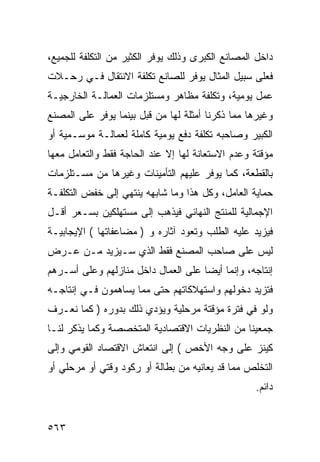 ‫ﺩﺍﺨل ﺍﻟﻤﺼﺎﻨﻊ ﺍﻟﻜﺒﺭﻯ ﻭﺫﻟﻙ ﻴﻭﻓﺭ ﺍﻟﻜﺜﻴﺭ ﻤﻥ ﺍﻟﺘﻜﻠﻔﺔ ﻟﻠﺠﻤﻴﻊ،‬
‫ﻓﻌﻠﻰ ﺴﺒﻴل ﺍﻟﻤﺜﺎل ﻴﻭﻓﺭ ﻟﻠﺼﺎﻨﻊ ﺘﻜﻠﻔﺔ ﺍﻻﻨﺘﻘﺎل ﻓـﻲ ﺭﺤـﻼﺕ‬
‫ﻋﻤل ﻴﻭﻤﻴﺔ، ﻭﺘﻜﻠﻔﺔ ﻤﻅﺎﻫﺭ ﻭﻤﺴﺘﻠﺯﻤﺎﺕ ﺍﻟﻌﻤﺎﻟـﺔ ﺍﻟﺨﺎﺭﺠﻴـﺔ‬
‫ﻭﻏﻴﺭﻫﺎ ﻤﻤﺎ ﺫﻜﺭﻨﺎ ﺃﻤﺜﻠﺔ ﻟﻬﺎ ﻤﻥ ﻗﺒل ﺒﻴﻨﻤﺎ ﻴﻭﻓﺭ ﻋﻠﻰ ﺍﻟﻤﺼﻨﻊ‬
‫ﺍﻟﻜﺒﻴﺭ ﻭﺼﺎﺤﺒﻪ ﺘﻜﻠﻔﺔ ﺩﻓﻊ ﻴﻭﻤﻴﺔ ﻜﺎﻤﻠﺔ ﻟﻌﻤﺎﻟـﺔ ﻤﻭﺴـﻤﻴﺔ ﺃﻭ‬
‫ﻤﺅﻗﺘﺔ ﻭﻋﺩﻡ ﺍﻻﺴﺘﻌﺎﻨﺔ ﻟﻬﺎ ﺇﻻ ﻋﻨﺩ ﺍﻟﺤﺎﺠﺔ ﻓﻘﻁ ﻭﺍﻟﺘﻌﺎﻤل ﻤﻌﻬﺎ‬
‫ﺒﺎﻟﻘﻁﻌﺔ، ﻜﻤﺎ ﻴﻭﻓﺭ ﻋﻠﻴﻬﻡ ﺍﻟﺘﺄﻤﻴﻨﺎﺕ ﻭﻏﻴﺭﻫﺎ ﻤﻥ ﻤﺴـﺘﻠﺯﻤﺎﺕ‬
‫ﺤﻤﺎﻴﺔ ﺍﻟﻌﺎﻤل، ﻭﻜل ﻫﺫﺍ ﻭﻤﺎ ﺸﺎﺒﻬﻪ ﻴﻨﺘﻬﻲ ﺇﻟﻰ ﺨﻔﺽ ﺍﻟﺘﻜﻠﻔـﺔ‬
‫ﺍﻹﺠﻤﺎﻟﻴﺔ ﻟﻠﻤﻨﺘﺞ ﺍﻟﻨﻬﺎﺌﻲ ﻓﻴﺫﻫﺏ ﺇﻟﻰ ﻤﺴﺘﻬﻠﻜﻴﻥ ﺒﺴـﻌﺭ ﺃﻗـل‬
‫ﻓﻴﺯﻴﺩ ﻋﻠﻴﻪ ﺍﻟﻁﻠﺏ ﻭﺘﻌﻭﺩ ﺁﺜﺎﺭﻩ ﻭ ) ﻤﻀﺎﻋﻔﺎﺘﻬﺎ ( ﺍﻹﻴﺠﺎﺒﻴـﺔ‬
‫ﻟﻴﺱ ﻋﻠﻰ ﺼﺎﺤﺏ ﺍﻟﻤﺼﻨﻊ ﻓﻘﻁ ﺍﻟﺫﻱ ﺴـﻴﺯﻴﺩ ﻤـﻥ ﻋـﺭﺽ‬
‫ﺇﻨﺘﺎﺠﻪ، ﻭﺇﻨﻤﺎ ﺃﻴﻀﺎ ﻋﻠﻰ ﺍﻟﻌﻤﺎل ﺩﺍﺨل ﻤﻨﺎﺯﻟﻬﻡ ﻭﻋﻠﻰ ﺃﺴـﺭﻫﻡ‬
‫ﻓﺘﺯﻴﺩ ﺩﺨﻭﻟﻬﻡ ﻭﺍﺴﺘﻬﻼﻜﺎﺘﻬﻡ ﺤﺘﻰ ﻤﻤﺎ ﻴﺴﺎﻫﻤﻭﻥ ﻓـﻲ ﺇﻨﺘﺎﺠـﻪ‬
‫ﻭﻟﻭ ﻓﻲ ﻓﺘﺭﺓ ﻤﺅﻗﺘﺔ ﻤﺭﺤﻠﻴﺔ ﻭﻴﺅﺩﻱ ﺫﻟﻙ ﺒﺩﻭﺭﻩ ) ﻜﻤﺎ ﻨﻌـﺭﻑ‬
‫ﺠﻤﻌﻴﻨﺎ ﻤﻥ ﺍﻟﻨﻅﺭﻴﺎﺕ ﺍﻻﻗﺘﺼﺎﺩﻴﺔ ﺍﻟﻤﺘﺨﺼﺼﺔ ﻭﻜﻤﺎ ﻴﺫﻜﺭ ﻟﻨـﺎ‬
‫ﻜﻴﻨﺯ ﻋﻠﻰ ﻭﺠﻪ ﺍﻷﺨﺹ ( ﺇﻟﻰ ﺍﻨﺘﻌﺎﺵ ﺍﻻﻗﺘﺼﺎﺩ ﺍﻟﻘﻭﻤﻲ ﻭﺇﻟﻰ‬
‫ﺍﻟﺘﺨﻠﺹ ﻤﻤﺎ ﻗﺩ ﻴﻌﺎﻨﻴﻪ ﻤﻥ ﺒﻁﺎﻟﺔ ﺃﻭ ﺭﻜﻭﺩ ﻭﻗﺘﻲ ﺃﻭ ﻤﺭﺤﻠﻲ ﺃﻭ‬
                                                  ‫ﺩﺍﺌﻡ.‬


‫٣٦٥‬
 