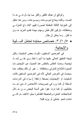 ‫ﻭﺍﻟﻭﺍﻗﻊ ﺃﻥ ﻫﻨﺎﻙ ﺍﻟﻜﺜﻴﺭ ﻭﺃﻜﺜﺭ ﻤﻤﺎ ﻴﻘـﺎل ﻓـﻲ ﻫـﺫﺍ‬
‫ﺍﻟﺼﺩﺩ، ﻭﻟﻜﻨﻪ ﻴﺤﺘﺎﺝ ﻟﻤﻭﺴﻭﻋﺎﺕ ﻭﻤﻭﺴﻭﻋﺎﺕ، ﻭﻤﻥ ﻫﻨﺎ ﻨﻨﺘﻘل‬
‫ﺇﻟﻰ ﺍﻟﺠﺯﺌﻴﺔ ﺍﻟﺜﺎﻟﺜﺔ ﺍﻟﻤﻜﻤﻠﺔ ﻟﺼﻭﺭﺓ ﺘﻘﻴﻴﻡ ﺍﻹﻨﺘـﺎﺝ ﺍﻟﻤﻨﺯﻟـﻲ‬
‫ﻭﻤﺘﻌﻠﻘﺎﺘﻪ، ﺘﺎﺭﻜﻴﻥ ﻟﻜل ﻓﻁﻥ ﻭﻤﻬﺘﻡ ﻤﻬﻤﺔ ﺘﻘﺩﻴﻡ ﺍﻟﻤﺯﻴﺩ ﺤـﻭل‬
                              ‫ﻤﺎ ﻗﻴل.. ﻭﻤﺎ ﻴﻤﻜﻥ ﺃﻥ ﻴﻘﺎل.‬

‫• ٥/ ١/ ٣: ﺨﺼﺎﺌﺹ ﻤﺤﺎﻴﺩﺓ ﺘﺤﺘﻤل ﺍﻟﺴـﻠﺒﻴﺔ‬
                                       ‫ﻭﺍﻹﻴﺠﺎﺒﻴﺔ:‬
‫ﻓﻲ ﺍﻟﻌﺭﻀﻴﻥ ﺍﻟﺴﺎﺒﻘﻴﻥ، ﺫﻜﺭﺕ ﺒﻌﺽ ﺍﻟﺴﻠﺒﻴﺎﺕ ﻭﻟﻜﻥ‬
‫ﻨﺘﻴﺠﺔ ﺍﻟﺘﻌﻠﻴﻕ ﺍﻟﺤﺎﻟﻲ ﻋﻠﻴﻬﺎ ﺒﺩﺍ ﺃﻨﻬـﺎ ﺘﻨﻁـﻭﻱ ﻋﻠـﻰ ﺃﺒﻌـﺎﺩ‬
‫ﺇﻴﺠﺎﺒﻴﺔ، ﻭﺤﺩﺙ ﺍﻟﻌﻜﺱ ﺒﺎﻟﻌﻜﺱ ﻋﻨﺩ ﺍﻟﺤﺩﻴﺙ ﻋﻥ ﺍﻹﻴﺠﺎﺒﻴـﺎﺕ‬
‫ﺍﻟﻤﻤﻴﺯﺓ ﻟﻺﻨﺘﺎﺝ ﺍﻟﻤﻨﺯﻟﻲ ﻭﻤﺘﻌﻠﻘﺎﺘﻪ ـ ﻏﻴﺭ ﺃﻥ ﺫﻟﻙ ﻴﺨﺘﻠﻑ ﻋﻤﺎ‬
‫ﺴﻴﺤﺩﺙ ﻓﻲ ﺍﻟﻌﺭﺽ ﺍﻟﺤﺎﻟﻲ ﻷﻨﻪ ﻓﻲ ﺍﻟﻌﺭﻀﻴﻥ ﺍﻟﺴﺎﺒﻘﻴﻥ ﻜﺎﻨﺕ‬
‫ﺍﻟﺴﻠﺒﻴﺎﺕ ﺃﻭ ﺍﻹﻴﺠﺎﺒﻴﺎﺕ ﻤﺼﻨﻔﺔ ) ﻫﻜﺫﺍ ( ﺴﻭﺍﺀ ﻓﻲ ﺍﻟﺩﺭﺍﺴﺎﺕ‬
‫ﺍﻟﺴﺎﺒﻘﺔ ﺃﻭ ﻜﻤﺎ ﻭﺭﺩ ﻓﻲ ﺘﺼﺭﻴﺤﺎﺕ ﺍﻷﺸﺨﺎﺹ ﺍﻟـﺫﻴﻥ ﺘﻤـﺕ‬
‫ﻤﻘﺎﺒﻠﺘﻬﻡ، ﺃﻭ ﻜﻤﺎ ﺘﺭﺩﺩ ﻋﻔ ‪‬ﺍ ﻋﻠﻰ ﺃﻟﺴﻨﺔ ﺍﻟﺒﻌﺽ ﻤـﻥ ﺨـﻼل‬
                          ‫ﻭ‬
‫ﺍﻟﻤﻼﺤﻅﺎﺕ ﺍﻟﻌﺎﺒﺭﺓ ﻭﺍﻟﻤﺘﻌﻤﻘﺔ ﻟﻠﻅﺎﻫﺭﺓ ﻤﺤل ﺍﻻﻫﺘﻤـﺎﻡ ﺍﻟﺘـﻲ‬
                         ‫ﺍﻤﺘﺩﺕ ﻟﻨﺤﻭ ﻋﺎﻤﻠﻴﻥ ﺃﻭ ﻴﺯﻴﺩ ﻗﻠﻴﻼ.‬
                          ‫ﹰ‬



‫٤٦٥‬
 