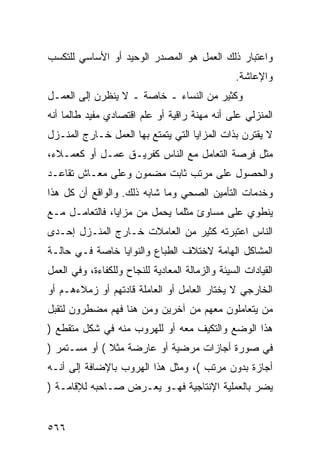 ‫ﻭﺍﻋﺘﺒﺎﺭ ﺫﻟﻙ ﺍﻟﻌﻤل ﻫﻭ ﺍﻟﻤﺼﺩﺭ ﺍﻟﻭﺤﻴﺩ ﺃﻭ ﺍﻷﺴﺎﺴﻲ ﻟﻠﺘﻜﺴﺏ‬
                                                  ‫ﻭﺍﻹﻋﺎﺸﺔ.‬
‫ﻭﻜﺜﻴﺭ ﻤﻥ ﺍﻟﻨﺴﺎﺀ ـ ﺨﺎﺼﺔ ـ ﻻ ﻴﻨﻅﺭﻥ ﺇﻟﻰ ﺍﻟﻌﻤـل‬
‫ﺍﻟﻤﻨﺯﻟﻲ ﻋﻠﻰ ﺃﻨﻪ ﻤﻬﻨﺔ ﺭﺍﻗﻴﺔ ﺃﻭ ﻋﻠﻡ ﺍﻗﺘﺼﺎﺩﻱ ﻤﻔﻴﺩ ﻁﺎﻟﻤﺎ ﺃﻨﻪ‬
‫ﻻ ﻴﻘﺘﺭﻥ ﺒﺫﺍﺕ ﺍﻟﻤﺯﺍﻴﺎ ﺍﻟﺘﻲ ﻴﺘﻤﺘﻊ ﺒﻬﺎ ﺍﻟﻌﻤل ﺨـﺎﺭﺝ ﺍﻟﻤﻨـﺯل‬
‫ﻤﺜل ﻓﺭﺼﺔ ﺍﻟﺘﻌﺎﻤل ﻤﻊ ﺍﻟﻨﺎﺱ ﻜﻔﺭﻴـﻕ ﻋﻤـل ﺃﻭ ﻜﻌﻤـﻼﺀ،‬
‫ﻭﺍﻟﺤﺼﻭل ﻋﻠﻰ ﻤﺭﺘﺏ ﺜﺎﺒﺕ ﻤﻀﻤﻭﻥ ﻭﻋﻠﻰ ﻤﻌـﺎﺵ ﺘﻘﺎﻋـﺩ‬
‫ﻭﺨﺩﻤﺎﺕ ﺍﻟﺘﺄﻤﻴﻥ ﺍﻟﺼﺤﻲ ﻭﻤﺎ ﺸﺎﺒﻪ ﺫﻟﻙ. ﻭﺍﻟﻭﺍﻗﻊ ﺃﻥ ﻜل ﻫﺫﺍ‬
‫ﻴﻨﻁﻭﻱ ﻋﻠﻰ ﻤﺴﺎﻭﺉ ﻤﺜﻠﻤﺎ ﻴﺤﻤل ﻤﻥ ﻤﺯﺍﻴﺎ، ﻓﺎﻟﺘﻌﺎﻤـل ﻤـﻊ‬
‫ﺍﻟﻨﺎﺱ ﺍﻋﺘﺒﺭﺘﻪ ﻜﺜﻴﺭ ﻤﻥ ﺍﻟﻌﺎﻤﻼﺕ ﺨـﺎﺭﺝ ﺍﻟﻤﻨـﺯل ﺇﺤـﺩﻯ‬
‫ﺍﻟﻤﺸﺎﻜل ﺍﻟﻬﺎﻤﺔ ﻻﺨﺘﻼﻑ ﺍﻟﻁﺒﺎﻉ ﻭﺍﻟﻨﻭﺍﻴﺎ ﺨﺎﺼﺔ ﻓـﻲ ﺤﺎﻟـﺔ‬
‫ﺍﻟﻘﻴﺎﺩﺍﺕ ﺍﻟﺴﻴﺌﺔ ﻭﺍﻟﺯﻤﺎﻟﺔ ﺍﻟﻤﻌﺎﺩﻴﺔ ﻟﻠﻨﺠﺎﺡ ﻭﻟﻠﻜﻔﺎﺀﺓ، ﻭﻓﻲ ﺍﻟﻌﻤل‬
‫ﺍﻟﺨﺎﺭﺠﻲ ﻻ ﻴﺨﺘﺎﺭ ﺍﻟﻌﺎﻤل ﺃﻭ ﺍﻟﻌﺎﻤﻠﺔ ﻗﺎﺩﺘﻬﻡ ﺃﻭ ﺯﻤﻼﺀﻫـﻡ ﺃﻭ‬
‫ﻤﻥ ﻴﺘﻌﺎﻤﻠﻭﻥ ﻤﻌﻬﻡ ﻤﻥ ﺁﺨﺭﻴﻥ ﻭﻤﻥ ﻫﻨﺎ ﻓﻬﻡ ﻤﻀﻁﺭﻭﻥ ﻟﺘﻘﺒل‬
‫ﻫﺫﺍ ﺍﻟﻭﻀﻊ ﻭﺍﻟﺘﻜﻴﻑ ﻤﻌﻪ ﺃﻭ ﻟﻠﻬﺭﻭﺏ ﻤﻨﻪ ﻓﻲ ﺸﻜل ﻤﺘﻘﻁﻊ )‬
‫ﻓﻲ ﺼﻭﺭﺓ ﺃﺠﺎﺯﺍﺕ ﻤﺭﻀﻴﺔ ﺃﻭ ﻋﺎﺭﻀﺔ ﻤﺜﻼ ( ﺃﻭ ﻤﺴـﺘﻤﺭ )‬
              ‫ﹰ‬
‫ﺃﺠﺎﺯﺓ ﺒﺩﻭﻥ ﻤﺭﺘﺏ (، ﻭﻤﺜل ﻫﺫﺍ ﺍﻟﻬﺭﻭﺏ ﺒﺎﻹﻀﺎﻓﺔ ﺇﻟﻰ ﺃﻨـﻪ‬
‫ﻴﻀﺭ ﺒﺎﻟﻌﻤﻠﻴﺔ ﺍﻹﻨﺘﺎﺠﻴﺔ ﻓﻬـﻭ ﻴﻌـﺭﺽ ﺼـﺎﺤﺒﻪ ﻟﻺﻗﺎﻤـﺔ )‬


‫٦٦٥‬
 