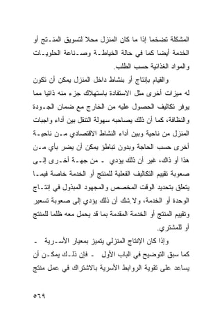 ‫ﺍﻟﻤﺸﻜﻠﺔ ﺘﻀﺨ ‪‬ﺎ ﺇﺫﺍ ﻤﺎ ﻜﺎﻥ ﺍﻟﻤﻨﺯل ﻤﺤﻼ ﻟﺘﺴﻭﻴﻕ ﺍﻟﻤﻨـﺘﺞ ﺃﻭ‬
                  ‫ﹰ‬                      ‫ﻤ‬
‫ﺍﻟﺨﺩﻤﺔ ﺃﻴﻀﺎ ﻜﻤﺎ ﻓﻲ ﺤﺎﻟﺔ ﺍﻟﺨﻴﺎﻁـﺔ ﻭﺼـﻨﺎﻋﺔ ﺍﻟﺤﻠﻭﻴـﺎﺕ‬
                              ‫ﻭﺍﻟﻤﻭﺍﺩ ﺍﻟﻐﺫﺍﺌﻴﺔ ﺤﺴﺏ ﺍﻟﻁﻠﺏ.‬
‫ﻭﺍﻟﻘﻴﺎﻡ ﺒﺈﻨﺘﺎﺝ ﺃﻭ ﺒﻨﺸﺎﻁ ﺩﺍﺨل ﺍﻟﻤﻨﺯل ﻴﻤﻜﻥ ﺃﻥ ﺘﻜﻭﻥ‬
‫ﻟﻪ ﻤﻴﺯﺍﺕ ﺃﺨﺭﻯ ﻤﺜل ﺍﻻﺴﺘﻔﺎﺩﺓ ﺒﺎﺴﺘﻬﻼﻙ ﺠﺯﺀ ﻤﻨﻪ ﺫﺍﺘ ‪‬ﺎ ﻤﻤﺎ‬
     ‫ﻴ‬
‫ﻴﻭﻓﺭ ﺘﻜﺎﻟﻴﻑ ﺍﻟﺤﺼﻭل ﻋﻠﻴﻪ ﻤﻥ ﺍﻟﺨﺎﺭﺝ ﻤﻊ ﻀﻤﺎﻥ ﺍﻟﺠـﻭﺩﺓ‬
‫ﻭﺍﻟﻨﻅﺎﻓﺔ، ﻜﻤﺎ ﺃﻥ ﺫﻟﻙ ﻴﺼﺎﺤﺒﻪ ﺴﻬﻭﻟﺔ ﺍﻟﺘﻨﻘل ﺒﻴﻥ ﺃﺩﺍﺀ ﻭﺍﺠﺒﺎﺕ‬
‫ﺍﻟﻤﻨﺯل ﻤﻥ ﻨﺎﺤﻴﺔ ﻭﺒﻴﻥ ﺃﺩﺍﺀ ﺍﻟﻨﺸﺎﻁ ﺍﻻﻗﺘﺼﺎﺩﻱ ﻤـﻥ ﻨﺎﺤﻴـﺔ‬
‫ﺃﺨﺭﻯ ﺤﺴﺏ ﺍﻟﺤﺎﺠﺔ ﻭﺒﺩﻭﻥ ﺘﺒﺎﻁﺅ ﻴﻤﻜﻥ ﺃﻥ ﻴﻀﺭ ﺒﺄﻱ ﻤـﻥ‬
‫ﻫﺫﺍ ﺃﻭ ﺫﺍﻙ، ﻏﻴﺭ ﺃﻥ ﺫﻟﻙ ﻴﺅﺩﻱ ـ ﻤﻥ ﺠﻬـﺔ ﺃﺨـﺭﻯ ﺇﻟـﻰ‬
‫ﺼﻌﻭﺒﺔ ﺘﻘﻴﻴﻡ ﺍﻟﺘﻜﺎﻟﻴﻑ ﺍﻟﻔﻌﻠﻴﺔ ﻟﻠﻤﻨﺘﺞ ﺃﻭ ﺍﻟﺨﺩﻤﺔ ﺨﺎﺼﺔ ﻓﻴﻤـﺎ‬
‫ﻴﺘﻌﻠﻕ ﺒﺘﺤﺩﻴﺩ ﺍﻟﻭﻗﺕ ﺍﻟﻤﺨﺼﺹ ﻭﺍﻟﻤﺠﻬﻭﺩ ﺍﻟﻤﺒﺫﻭل ﻓﻲ ﺇﻨﺘـﺎﺝ‬
‫ﺍﻟﻭﺤﺩﺓ ﺃﻭ ﺍﻟﺨﺩﻤﺔ، ﻭﻻ ِﺸﻙ ﺃﻥ ﺫﻟﻙ ﻴﺅﺩﻱ ﺇﻟﻰ ﺼﻌﻭﺒﺔ ﺘﺴﻌﻴﺭ‬
‫ﻭﺘﻘﻴﻴﻡ ﺍﻟﻤﻨﺘﺞ ﺃﻭ ﺍﻟﺨﺩﻤﺔ ﺍﻟﻤﻘﺩﻤﺔ ﺒﻤﺎ ﻗﺩ ﻴﺤﻤل ﻤﻌﻪ ﻅﻠ ‪‬ﺎ ﻟﻠﻤﻨﺘﺞ‬
        ‫ﻤ‬
                                               ‫ﺃﻭ ﻟﻠﻤﺸﺘﺭﻱ.‬
‫ﻭﺇﺫﺍ ﻜﺎﻥ ﺍﻹﻨﺘﺎﺝ ﺍﻟﻤﻨﺯﻟﻲ ﻴﺘﻤﻴﺯ ﺒﻤﻌﻴﺎﺭ ﺍﻷﺴـﺭﻴﺔ ـ‬
‫ﻜﻤﺎ ﺴﺒﻕ ﺍﻟﺘﻭﻀﻴﺢ ﻓﻲ ﺍﻟﺒﺎﺏ ﺍﻷﻭل ـ ﻓﺈﻥ ﺫﻟـﻙ ﻴﻤﻜـﻥ ﺃﻥ‬
‫ﻴﺴﺎﻋﺩ ﻋﻠﻰ ﺘﻘﻭﻴﺔ ﺍﻟﺭﻭﺍﺒﻁ ﺍﻷﺴﺭﻴﺔ ﺒﺎﻻﺸﺘﺭﺍﻙ ﻓﻲ ﻋﻤل ﻤﻨﺘﺞ‬


‫٩٦٥‬
 