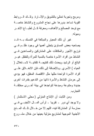 ‫ﻭﻤﺭﺒﺢ ﻭﺘﺠﺭﺒﺔ ﺘﻤﺘﻠﺊ ﺒﺎﻟﺘﺸﻭﻴﻕ ﻭﺍﻹﺜـﺎﺭﺓ. ﻭﺘﻠـﻙ ﺍﻟـﺭﻭﺍﺒﻁ‬
‫ﺍﻟﻘﻭﻴﺔ ﺘﺴﺎﻋﺩ ﺒﺩﻭﺭﻫﺎ ﻋﻠﻰ ﻨﺠﺎﺡ ﺍﻟﻤﺸﺭﻭﻉ ﻭﺍﻟﻨﺸﺎﻁ ﺨﺎﺼـﺔ‬
‫ﻤﻊ ﺘﻭﺤﺩ ﺍﻟﻤﺼﺎﻟﺢ ﻭﺍﻷﻫﺩﺍﻑ، ﻭﻤﻌﺭﻓﺔ ﻜـل ﻟﻁﺒـﺎﻉ ﺍﻵﺨـﺭ‬
                                                 ‫ﻭﻤﻴﻭﻟﻪ.‬
‫ﻏﻴﺭ ﺃﻥ ﺫﻟﻙ ﺍﻟﻤﻌﻴﺎﺭ ﻭﺍﻟﻤﺒﺎﻟﻐﺔ ﻓﻲ ﺍﻟﺘﻤﺴﻙ ﺒـﻪ ﻗـﺩ‬
‫ﻴﺼﺎﺤﺒﻪ ﺒﻌﺽ ﺍﻟﻤﺴﺎﻭﺉ ﻴﺘﺠﻠﻰ ﺃﻫﻤﻬﺎ ﻓﻲ ﻭﺠﻭﺩ ﻅﻠـﻡ ﻓـﻲ‬
‫ﺘﻭﺯﻴﻊ ﺍﻷﺠﻭﺭ ﻭﺍﻟﻤﻜﺎﻓﺂﺕ ﻋﻠﻰ ﺍﻟﻤﺸﺎﺭﻜﻴﻥ ﻭﺍﻟﻤﺴﺎﻋﺩﻴﻥ ﻓـﻲ‬
‫ﺍﻟﻨﺸﺎﻁ ﻤﻥ ﺃﻓﺭﺍﺩ ﺍﻷﺴﺭﺓ ﺨﺎﺼﺔ ﺒﺎﻟﻨﺴﺒﺔ ﻟﻠﻤﺭﺃﺓ ﻭﻟﻠﻁﻔل ﻏﻴـﺭ‬
‫ﺍﻟﺒﺎﻟﻎ ﺃﻭ ﺍﻟﺭﺸﻴﺩ ﻭﻴﺤﺩﺙ ﺫﻟﻙ ﻜﻨﺘﻴﺠـﺔ ﺘﻠﻘﺎﺌﻴـﺔ ﻻﺴـﺘﻐﻼل )‬
‫ﺍﻟﺤﻴﺎﺀ ( ﺍﻷﺴﺭﻱ. ﻭﺒﺎﻹﻀﺎﻓﺔ ﺇﻟﻰ ﺫﻟﻙ، ﻓﺈﻥ ﺍﻻﻨﻐـﻼﻕ ﻋﻠـﻰ‬
‫ﺃﻓﺭﺍﺩ ﺍﻷﺴﺭﺓ ﺍﻟﻭﺍﺤﺩﺓ ﻤﺜﻠﻬﺎ ﻤﺜل ﺍﻻﻗﺘﺼﺎﺩ ﺍﻟﻤﻐﻠﻕ، ﻓﻬﻭ ﻴﺅﺩﻱ‬
‫ﺇﻟﻰ ﺤﺭﻤﺎﻥ ﺍﻟﻨﺸﺎﻁ ﻭﺍﻷﺴﺭﺓ ﺫﺍﺘﻬﺎ ﻤﻥ ﺍﻟﺘﺩﻋﻴﻡ ﺒﻘﺩﺭﺍﺕ ﺃﺨﺭﻯ‬
‫ﺠﺩﻴﺩﺓ ﻭﻤﺘﻨﻭﻋﺔ ﻭﻤﺒﺩﻋﺔ ﻟﺘﻭﺍﺠﺩﻫﺎ ﻓﻲ ﺒﻴﺌﺔ ﺃﺨـﺭﻯ ﻤﺨﺘﻠﻔـﺔ‬
                                             ‫ﺍﻟﺘﺠﺎﺭﺏ.‬
‫ﻭﻤﻥ ﺍﻟﺜﺎﺒﺕ ﺃﻥ ﺍﻹﻨﺘﺎﺝ ﺍﻟﻤﻨﺯﻟﻲ ) ﻤﺤﻠﻲ ﺍﻻﺴﺘﺜﻤﺎﺭ (‬
‫ﻭﻻ ﻴﻭﺠﺩ ﺃﻱ ﺩﻭﺭ ـ ﺘﻘﺭﻴ ‪‬ﺎ ـ ﻟﺭﺃﺱ ﺍﻟﻤـﺎل ﺍﻷﺠﻨﺒـﻲ ﻓـﻲ‬
                           ‫ﺒ‬
‫ﻤﻤﺎﺭﺴﺔ ﺃﻭ ﺍﻟﻤﺸﺎﺭﻜﺔ ﻓﻴﻪ، ﺍﻟﻠﻬﻡ ﺇﻻ ﻤﻥ ﺨـﻼل ﺘﻠـﻙ ﺍﻟﻤـﻨﺢ‬
‫ﺍﻷﺠﻨﺒﻴﺔ ﺍﻟﻤﻭﺠﻬﺔ ﻟﻤﺸﺎﺭﻴﻊ ﻤﻨﺯﻟﻴﺔ ﺒﻌﻴﻨﻬﺎ ﻤﻥ ﺨﻼل ﻤﺸـﺭﻭﻉ‬


‫٠٧٥‬
 