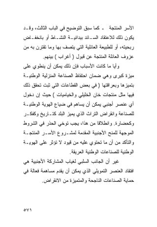 ‫ﺍﻷﺴﺭ ﺍﻟﻤﻨﺘﺠﺔ ـ ﻜﻤﺎ ﺴﺒﻕ ﺍﻟﺘﻭﻀﻴﺢ ﻓﻲ ﺍﻟﺒﺎﺏ ﺍﻟﺜﺎﻟﺙ، ﻭﻗـﺩ‬
‫ﻴﻜﻭﻥ ﺫﻟﻙ ﻟﻼﻋﺘﻘﺎﺩ ﺍﻟﺴـﺎﺌﺩ ﺒﺒﺩﺍﺌﻴـﺔ ﺍﻟﻨﺸـﺎﻁ ﺃﻭ ﺒﺎﻨﺨﻔـﺎﺽ‬
‫ﺭﺒﺤﻴﺘﻪ، ﺃﻭ ﻟﻠﻁﺒﻴﻌﺔ ﺍﻟﻌﺎﺌﻠﻴﺔ ﺍﻟﺘﻲ ﻴﺘﺼﻑ ﺒﻬﺎ ﻭﻤﺎ ﺘﻘﺘﺭﻥ ﺒﻪ ﻤﻥ‬
         ‫ﻋﺯﻭﻑ ﺍﻟﻌﺎﺌﻠﺔ ﺍﻟﻤﻨﺘﺠﺔ ﻋﻥ ﻗﺒﻭل ) ﺃﻏﺭﺍﺏ ( ﺒﻴﻨﻬﻡ.‬
‫ﻭﺃﻴﺎ ﻤﺎ ﻜﺎﻨﺕ ﺍﻷﺴﺒﺎﺏ ﻓﺈﻥ ﺫﻟﻙ ﻴﻤﻜﻥ ﺃﻥ ﻴﻨﻁﻭﻱ ﻋﻠﻰ‬
‫ﻤﻴﺯﺓ ﻜﺒﺭﻯ ﻭﻫﻲ ﻀﻤﺎﻥ ﺍﺤﺘﻔﺎﻅ ﺍﻟﺼﻨﺎﻋﺔ ﺍﻟﻤﻨﺯﻟﻴﺔ ﺍﻟﻭﻁﻨﻴـﺔ‬
‫ﺒﺘﻤﻴﺯﻫﺎ ﻭﺒﻌﺭﺍﻗﺘﻬﺎ ) ﻓﻲ ﺒﻌﺽ ﺍﻟﻘﻁﺎﻋﺎﺕ ﺍﻟﺘﻲ ﺜﺒﺕ ﺘﺤﻘﻕ ﺫﻟﻙ‬
‫ﻓﻴﻬﺎ ﻤﺜل ﻤﻨﺘﺠﺎﺕ ﺨﺎﻥ ﺍﻟﺨﻠﻴﻠﻲ ﻭﺍﻟﺨﻴﺎﻤﻴﺎﺕ ( ﺤﻴﺙ ﺇﻥ ﺩﺨﻭل‬
‫ﺃﻱ ﻋﻨﺼﺭ ﺃﺠﻨﺒﻲ ﻴﻤﻜﻥ ﺃﻥ ﻴﺴﺎﻫﻡ ﻓﻲ ﻀﻴﺎﻉ ﺍﻟﻬﻭﻴﺔ ﺍﻟﻭﻁﻨﻴـﺔ‬
‫ﻟﻠﺼﻨﺎﻋﺔ ﻭﺍﻨﻘﺭﺍﺽ ﺍﻟﺘﺭﺍﺙ ﺍﻟﺫﻱ ﻴﻤﻴﺯ ﺍﻟﺒﻠﺩ ﻜﺘـﺎﺭﻴﺦ ﻭﻜﻔﻜـﺭ‬
‫ﻭﻜﺤﻀﺎﺭﺓ. ﻭﺍﻨﻁﻼﻗﺎ ﻤﻥ ﻫﺫﺍ، ﻴﺠﺏ ﺘﻭﺨﻲ ﺍﻟﺤﺫﺭ ﻓﻲ ﺍﻟﺸﺭﻭﻁ‬
‫ﺍﻟﻤﻭﺠﻬﺔ ﻟﻠﻤﻨﺢ ﺍﻷﺠﻨﺒﻴﺔ ﺍﻟﻤﻘﺩﻤﺔ ﻟﻤﺸـﺭﻭﻉ ﺍﻷﺴـﺭ ﺍﻟﻤﻨﺘﺠـﺔ‬
‫ﻭﺍﻟﺘﺄﻜﺩ ﻤﻥ ﺃﻥ ﻤﺎ ﺘﺤﺘﻭﻱ ﻋﻠﻴﻪ ﻤﻥ ﻗﻴﻭﺩ ﻻ ﺘﺅﺜﺭ ﻋﻠﻰ ﺍﻟﻬﻭﻴـﺔ‬
                       ‫ﺍﻟﻭﻁﻨﻴﺔ ﻟﻠﺼﻨﺎﻋﺎﺕ ﺍﻟﻭﻁﻨﻴﺔ ﺍﻟﻌﺭﻴﻘﺔ.‬
‫ﻏﻴﺭ ﺃﻥ ﺍﻟﺠﺎﻨﺏ ﺍﻟﺴﻠﺒﻲ ﻟﻐﻴﺎﺏ ﺍﻟﻤﺸﺎﺭﻜﺔ ﺍﻷﺠﻨﺒﻴﺔ ﻫﻲ‬
‫ﺍﻓﺘﻘﺎﺩ ﺍﻟﻌﻨﺼﺭ ﺍﻟﺘﻤﻭﻴﻠﻲ ﺍﻟﺫﻱ ﻴﻤﻜﻥ ﺃﻥ ﻴﻘﺩﻡ ﻤﺴﺎﻫﻤﺔ ﻓﻌﺎﻟﺔ ﻓﻲ‬
         ‫ﺤﻤﺎﻴﺔ ﺍﻟﺼﻨﺎﻋﺎﺕ ﺍﻟﻨﺎﺠﺤﺔ ﻭﺍﻟﻤﺘﻤﻴﺯﺓ ﻤﻥ ﺍﻻﻨﻘﺭﺍﺽ.‬




‫١٧٥‬
 