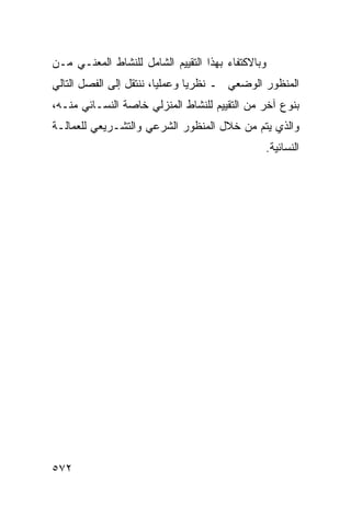 ‫ﻭﺒﺎﻻﻜﺘﻔﺎﺀ ﺒﻬﺫﺍ ﺍﻟﺘﻘﻴﻴﻡ ﺍﻟﺸﺎﻤل ﻟﻠﻨﺸﺎﻁ ﺍﻟﻤﻌﻨـﻲ ﻤـﻥ‬
‫ﺍﻟﻤﻨﻅﻭﺭ ﺍﻟﻭﻀﻌﻲ ـ ﻨﻅﺭ ‪‬ﺎ ﻭﻋﻤﻠ ‪‬ﺎ، ﻨﻨﺘﻘل ﺇﻟﻰ ﺍﻟﻔﺼل ﺍﻟﺘﺎﻟﻲ‬
                         ‫ﻴ‬       ‫ﻴ‬
‫ﺒﻨﻭﻉ ﺁﺨﺭ ﻤﻥ ﺍﻟﺘﻘﻴﻴﻡ ﻟﻠﻨﺸﺎﻁ ﺍﻟﻤﻨﺯﻟﻲ ﺨﺎﺼﺔ ﺍﻟﻨﺴـﺎﺌﻲ ﻤﻨـﻪ،‬
‫ﻭﺍﻟﺫﻱ ﻴﺘﻡ ﻤﻥ ﺨﻼل ﺍﻟﻤﻨﻅﻭﺭ ﺍﻟﺸﺭﻋﻲ ﻭﺍﻟﺘﺸـﺭﻴﻌﻲ ﻟﻠﻌﻤﺎﻟـﺔ‬
                                               ‫ﺍﻟﻨﺴﺎﺌﻴﺔ.‬




‫٢٧٥‬
 