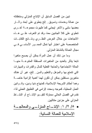 ‫ﺘﺒﻴﻥ ﻤﻥ ﺍﻟﻔﺼل ﺍﻟﺴﺎﺒﻕ ﺃﻥ ﺍﻹﻨﺘﺎﺝ ﺍﻟﻤﻨﺯﻟﻲ ﻭﻤﺘﻌﻠﻘﺎﺘﻪ‬
‫ﻤﻥ ﻋﻤﺎﻟﺔ ﻭﺨﺩﻤﺎﺕ ﻭﺘﺴﻭﻴﻕ.. ﺇﻟﺦ ﻴﻨﻁﻭﻱ ﻋﻠﻰ ﺃﺒﻌﺎﺩ ﻭﺁﺜـﺎﺭ‬
‫ﺒﻌﻀﻬﺎ ﺴﻠﺒﻲ ﻭﺍﻵﺨﺭ ﺇﻴﺠﺎﺒﻲ ﻜﻤﺎ ﻅﻬﺭﺕ ﻤﺠﻤﻭﻋـﺔ ﺃﺨـﺭﻯ‬
‫ﺘﻨﻁﻭﻱ ﻋﻠﻰ ﻜﻼ ﺍﻟﺠﺎﻨﺒﻴﻥ ﻤ ‪‬ﺎ، ﻭﻗﺩ ﺘﻡ ﺍﻟﺘﻌﺭﻑ ﻋﻠـﻰ ﻫـﺫﻩ‬
                          ‫ﻌ‬
‫ﺍﻻﺘﺠﺎﻫﺎﺕ ﻤﻥ ﺨﻼل ﺍﻟﻌﺭﺽ ﺍﻟﻨﻅـﺭﻱ ﻭﻨﺘـﺎﺌﺞ ﺍﻟﻜﺘﺎﺒـﺎﺕ‬
‫ﺍﻟﻤﺘﺨﺼﺼﺔ ﻋﻠﻰ ﺍﻋﺘﺒﺎﺭ ﺃﻨﻬﺎ ﺘﻤﺜل ﺍﻟﻤﺤـﻭﺭ ﺍﻷﺴﺎﺴـﻲ ﻓـﻲ‬
                             ‫ﻤﺠﺎل ﺍﻟﻌﻤﺎﻟﺔ ﺒﺎﻟﻨﺸﺎﻁ ﺍﻟﻤﻨﺯﻟﻲ.‬
‫ﻭﻤﺎ ﻤﻥ ﺸﻙ ﺃﻥ ﻋﻤل ﺍﻟﻤﺭﺃﺓ ﻴﻤﻜﻥ ﺃﻥ ﻴﺼﺒﺢ ﻤﺘﻐﻴ ‪‬ﺍ‬
 ‫ﺭ‬
‫ﺘﺎﺒ ‪‬ﺎ ﻴﺘﺄﺜﺭ ﺒﺎﻟﻌﺩﻴﺩ ﻤﻥ ﺍﻟﻤﺘﻐﻴﺭﺍﺕ ﺍﻟﻤﺴﺘﻘﻠﺔ ﺍﻟﻤﺘﻨﻭﻋـﺔ ﻤﻨﻬـﺎ‬
                                                     ‫ﻌ‬
‫ﺍﻟﺤﺎﻟﺔ ﺍﻻﺠﺘﻤﺎﻋﻴﺔ ﻭﺍﻟﺤﺎﺠﺔ ﺍﻟﻔﻌﻠﻴﺔ ﻟﻠﻤﺎل ﻭﺍﻟﻘﺩﺭﺍﺕ ﻭﺍﻟﻤﻬﺎﺭﺍﺕ‬
‫ﺍﻟﺘﻲ ﺘﺘﻤﺘﻊ ﺒﻬﺎ ﻭﺍﻟﻤﺅﻫل ﻭﺍﻟﺘﻌﻠﻴﻡ ﻭﺍﻟﺴﻥ.. ﺇﻟﺦ، ﻏﻴﺭ ﺃﻥ ﻫﻨﺎﻙ‬
‫ﻤﺘﻐﻴﺭﻴﻥ ﻤﺴﺘﻘﻠﻴﻥ ﻴﻤﻜﻥ ﺃﻥ ﺘﻜﻭﻥ ﻟﻬﻤﺎ ﺃﻫﻤﻴﺔ ﺇﻟﺯﺍﻤﻴﺔ ﺨﺎﺼـﺔ‬
‫ﻭﻫﻤﺎ ﺃﺤﻜﺎﻡ ﺍﻟﺸﺭﻴﻌﺔ ﺍﻹﺴﻼﻤﻴﺔ، ﻜﻤﻨﻬﺎﺝ ﺩﻨﻴﺎ ﻭﺩﻴﻥ، ﻭﻗـﻭﺍﻨﻴﻥ‬
‫ﺍﻟﻌﻤل ﺍﻟﻤﺤﻠﻴﺔ، ﻜﻤﻭﺠﻪ ﻭﻤﺤﺩﺩ ﺇﻟﺯﺍﻤﻲ ﻓﻲ ﺍﻟﺘﻁﺒﻴﻕ ﺍﻟﻌﻤﻠﻲ ﻟﺫﺍ،‬
‫ﻨﻘﺩﻡ ﻓﻲ ﺍﻟﻔﺼل ﺍﻟﺤﺎﻟﻲ ﻤﺤﺎﻭﻟﺔ ﻟﺘﻘﻴـﻴﻡ ﺍﻹﻨﺘـﺎﺝ ﺃﻭ ﺍﻟﻨﺸـﺎﻁ‬
                              ‫ﺍﻟﻤﻨﺯﻟﻲ ﻋﻠﻰ ﺠﺯﺌﻴﻥ ﻤﺘﺘﺎﻟﻴﻴﻥ.‬

‫ـﺔ‬
 ‫ـﻲ ﻭﺍﻟﻤﻌﺎﻟﺠـ‬
            ‫ـﺎﺝ ﺍﻟﻤﻨﺯﻟـ‬
                      ‫• ٥/ ٢/ ١: ﺍﻹﻨﺘـ‬
                      ‫ﺍﻹﺴﻼﻤﻴﺔ ﻟﻠﻌﻤﺎﻟﺔ ﺍﻟﻨﺴﺎﺌﻴﺔ:‬

‫٤٧٥‬
 