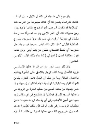 ‫ﺒﺎﻟﺭﺠﻭﻉ ﺇﻟﻰ ﻤﺎ ﺠﺎﺀ ﻓﻲ ﺍﻟﻔﺼل ﺍﻷﻭل ﻤـﻥ ﺍﻟﺒـﺎﺏ‬
‫ﺍﻟﺜﺎﻟﺙ ﻟﻠﺩﺭﺍﺴﺔ، ﻴﺘﻀﺢ ﻟﻨﺎ ﺃﻥ ﻫﻨﺎﻙ ﻤﺠﻤﻭﻋﺔ ﻤﻥ ﺍﻟﺩﺭﺍﺴـﺎﺕ‬
‫ﺍﻹﺴﻼﻤﻴﺔ ﻗﺩ ﺫﻜﺭﺕ ﺃﻥ ﻋﻤل ﺍﻟﻤﺭﺃﺓ ﺨﺎﺭﺝ ﻤﻨﺯﻟﻬﺎ ﻻ ﻴﺠـﻭﺯ،‬
‫ﻭﻤﻥ ﻤﺴﺒﺒﺎﺕ ﺫﻟﻙ ﺃﻥ ﺍﻷﻤﺭ ﺍﻹﻟﻬﻲ ﻭﺠـﻪ ﺍﻟﻤـﺭﺃﺓ ﺼـﺭﺍﺤﺔ‬
‫ﺒﺎﻟﺒﻘﺎﺀ ﻓﻲ ﻤﻨﺯﻟﻬﺎ " ﻭﻗﺭﻥ ﻓﻲ ﺒﻴـﻭﺘﻜﻥ ﻭﻻ ﺘﺒـﺭﺠﻥ ﺘﺒـﺭﺝ‬
‫ﺍﻟﺠﺎﻫﻠﻴﺔ ﺍﻷﻭﻟﻰ " ﻓﺈﺫﺍ ﻜﺎﻥ ﺫﻟﻙ ﺍﻷﻤﺭ ﻋﻤﻭﻤ ‪‬ﺎ ﻓﻬـﻭ ﻴﺸـﻤل‬
            ‫ﻴ‬
‫ﻤﻤﺎﺭﺴﺔ ﺃﻱ ﻨﺸﺎﻁ ﺍﻗﺘﺼﺎﺩﻱ ﺨﺎﺹ ﻤﻥ ﺒﺎﺏ ﺃﻭﻟﻰ. ﻭﻤﻥ ﻫﻨـﺎ‬
‫ﺘﺒﺭﺯ ﻤﻁﺎﺒﻘﺔ ﺍﻟﻌﻤل ) ﺍﻟﻤﻨﺯﻟﻲ ( ﻟﻤﺎ ﺠﺎﺀ ﺒﺫﻟﻙ ﺍﻷﻤﺭ ﺍﻹﻟﻬـﻲ‬
                                                    ‫ﺍﻟﻤﻘﺩﺱ.‬
‫ﻭﻗﺩ ﺫﻜﺭ ﺴﺒﺏ ﺁﺨﺭ ﻭﻫﻭ ﺃﻥ ﺍﻟﻤﺭﺃﺓ ﻋﻤﻠﻬﺎ ﺍﻷﺴﺎﺴـﻲ‬
‫ﺘﺭﺒﻴﺔ ﺍﻷﻁﻔﺎل ﺒﻴﻨﻤﺎ ﻜﻠﻑ ﺍﻟﺭﺠل ﺒﺎﻹﻨﻔﺎﻕ ﻋﻠﻰ ﺍﻷﺴﺭﺓ ﻭﺒﺎﻟﻘﻴﺎﻡ‬
‫ﺒﺎﻷﻋﻤﺎل ﺍﻟﺸﺎﻗﺔ. ﻭﻤﺎ ﻤﻥ ﺸﻙ ﺃﻥ ﺍﻟﻌﻤل ﺩﺍﺨل ﺍﻟﻤﻨﺯل ﻴﺘـﻴﺢ‬
‫ﻟﻠﻤﺭﺃﺓ ﺍﻟﻘﻴﺎﻡ ﺒﻤﺴﺌﻭﻟﻴﺎﺘﻬﺎ ﺍﻟﺭﺌﻴﺴﻴﺔ ﺘﺠﺎﻩ ﺃﻁﻔﺎﻟﻬﺎ ﻭﺯﻭﺠﻬﺎ، ﻭﺇﺫﺍ‬
‫ﺸﻌﺭ ﺒﺈﺠﻬﺎﺩ ﻤﻥ ﻤﺸﻘﺔ ﺍﻟﺠﻤﻊ ﺒﻴﻥ ﻋﻤﻠﻬﺎ ﺍﻟﻤﻨﺯﻟـﻲ ﺍﻟﺭﻭﺘﻴﻨـﻲ‬
‫ﻭﻋﻤﻠﻬﺎ ﺍﻟﻤﻭﺠﻪ ﻟﻠﺴﻭﻕ ﻓﻴﻤﻜﻨﻬﺎ ﺃﻥ ﺘﺴﺘﺭﻴﺢ ﻓﻲ ﺃﻱ ﻤﻜﺎﻥ ﺘﺭﻴﺩ‬
‫ﺒﻌﻴ ‪‬ﺍ ﻋﻥ ﺃﻋﻴﻥ ﺍﻷﺠﺎﻨﺏ ﻭﻓﻲ ﺃﻱ ﻭﻗـﺕ ﺘﺭﻴـﺩ ﺒﻌﻴـ ‪‬ﺍ ﻋـﻥ‬
     ‫ﺩ‬                                        ‫ﺩ‬
‫ﺘﺤﻜﻤﺎﺕ ﺍﻟﺭﺅﺴﺎﺀ، ﻭﻓﻲ ﻨﻔﺱ ﺍﻟﻭﻗﺕ ﻓﻠﻥ ﻴﻘﻠﻘﻬﺎ ﻜﺜﻴـ ‪‬ﺍ ﻋـﺩﻡ‬
      ‫ﺭ‬
‫ﺍﻟﺤﺼﻭل ﻋﻠﻰ ﺭﺒﺢ ﻜﺎﻑ ﻤﻥ ﻋﻤﻠﻬﺎ ﺍﻟﻤﻨﺯﻟـﻲ ﻁﺎﻟﻤـﺎ ﺃﻟـﺯﻡ‬


‫٥٧٥‬
 