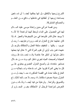 ‫ﺍﻟﺸﺭﻉ ﺯﻭﺠﻬﺎ ﺒﺎﻹﻨﻔﺎﻕ، ﺒل ﺇﻨﻬﺎ ﻴﻤﻜﻨﻬﺎ ﺃﻴ ‪‬ـﺎ ﺃﻥ ﺘﺴـﺘﻌﻴﻥ‬
             ‫ﻀ‬
‫ﺒﻤﺴﺎﻋﺩﺓ ﺯﻭﺠﻬﺎ ﺃﻭ ﺃﻁﻔﺎﻟﻬﺎ ﻓﻲ ﻨﺸﺎﻁﻬﺎ ﺒـﺩﺍﻓﻊ ﻤـﻥ ﺍﻟﻌﺸـﻡ‬
                                     ‫ﻭﺍﻟﻤﺼﺎﻟﺢ ﺍﻟﻤﺸﺘﺭﻜﺔ.‬
‫ﻭﻤﻥ ﻗﺼﺔ ﺍﻤﺭﺃﺘﻲ ﻤﺩﻴﻥ ﻭﺇﻋﺎﻨﺔ ﻤﻭﺴﻰ ﻋﻠﻴﻪ ﺍﻟﺴـﻼﻡ‬
‫ﻟﻬﻤﺎ ﻓﻲ ﺍﻟﺤﺼﻭل ﻋﻠﻰ ﺍﻟﻤﺎﺀ، ﻟﻭﺤﻅ ﺃﻨﻬﻤﺎ ﻟﻡ ﺘﻌﻤﻼ ﺇﻻ ﻷﻨـﻪ‬
‫ﻻ ﻴﻭﺠﺩ ﻋﺎﺌل ﻗﺎﺩﺭ ﻓﺄﺒﻭﻫﻤﺎ ﻓﻲ ﺴﻥ ﺍﻟﺸﻴﺨﻭﺨﺔ ﻭﺍﻟﻌﺠﺯ. ﻓـﺈﺫﺍ‬
‫ﻜﺎﻥ ﻋﻤﻠﻬﻤﺎ ﺨﺎﺭﺝ ﺍﻟﻤﻨﺯل ﺘﻡ ﻟﻀـﺭﻭﺭﺓ ﻭﻋﺎﻭﻨﻬﻤـﺎ ﺭﺠـل‬
‫ﻏﺭﻴﺏ ـ ﻭﻗﺘﻬﺎ ـ ﻟﺘﺨﻔﻴﻑ ﻤﺸﻘﺔ ﺍﻟﻌﻤل ﻭﺍﻻﺤﺘﻜﺎﻙ ﺒﺎﻟﺭﺠـﺎل‬
‫ﻋﻨﻬﻤﺎ، ﻓﻤﻥ ﺒﺎﺏ ﺃﻭﻟﻰ ﺃﻥ ﺘﻘﻭﻡ ﺍﻟﻤﺭﺃﺓ ﺍﻟﺘﻲ ﻻ ﻋﺎﺌل ﻟﻬﺎ ﺒﻌﻤﻠﻬﺎ‬
‫ﺩﺍﺨل ﻤﻨﺯﻟﻬﺎ ﺇﻥ ﺃﻤﻜﻥ ﻫﺫﺍ ﺨﺎﺼﺔ ﻭﻗـﺩ ﺘﺤﺴـﻨﺕ ﻅـﺭﻭﻑ‬
‫ﺍﻟﻤﻌﻴﺸﺔ ﻭﺃﺼﺒﺤﺕ ﺍﻟﻤﻴﺎﻩ ﺘﺠﺭﻱ ﺩﺍﺨل ﺍﻟﺒﻴـﻭﺕ ﻤـﻥ ﺨـﻼل‬
‫ﺼﻨﺎﺒﻴﺭ ﻤﺘﻌﺩﺩﺓ، ﺒل ﻭﺃﺼﺒﺢ ﺍﻟﻤﻨﺯل ﺍﻟﻌﺼﺭﻱ ﻴﺤﺘﻭﻱ ﻋﻠـﻰ‬
‫ﻜل ﻤﺎ ﻴﻐﻨﻲ ﺍﻟﻤﺭﺃﺓ ﺘﻘﺭﻴﺒﺎ ﻋﻠﻰ ﺍﺴـﺘﺩﻋﺎﺌﻪ ﻭﺍﺴـﺘﺠﻼﺒﻪ ﻤـﻥ‬
‫ﺍﻟﺨﺎﺭﺝ ﻤﺜﻠﻤﺎ ﺤﺩﺙ ﻓﻲ ﺍﻟﻘﺼﺔ ﺍﻟﻤﺫﻜﻭﺭﺓ، ﻤﻤـﺎ ﻴﺠﻌـل ﻤـﻥ‬
‫ﺍﻟﻤﻨﺯل ﻤﺩﻴﻨﺔ ﻤﺼﻐﺭﺓ ﻤﺘﻜﺎﻤﻠـﺔ، ﻭﻤﺤـﻼ ﺼـﺎﻟ ‪‬ﺎ ﻟﻺﻨﺘـﺎﺝ‬
         ‫ﺤ‬
‫ﻭﻟﻠﺘﺴﻭﻴﻕ ﻭﻟﻠﺭﺍﺤﺔ.. ﻭﻟﺭﻋﺎﻴﺔ ﻤﻥ ﻓﻴﻪ ﺃﻴﻀـﺎ ﻭﺫﻟـﻙ ﺒـﺩﻭﻥ‬
‫ﺍﻟﺘﻌﺭﺽ ﻟﻤﺯﺍﺤﻤﺔ ﺍﻟﺭﺠﺎل ﺃﻭ ﺍﻻﺤﺘﻜﺎﻙ ﺒﻐﻴـﺭ ﺍﻟﻤﺤـﺎﺭﻡ ﺃﻭ‬




‫٦٧٥‬
 