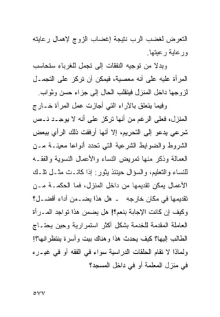 ‫ﺍﻟﺘﻌﺭﺽ ﻟﻐﻀﺏ ﺍﻟﺭﺏ ﻨﺘﻴﺠﺔ ﺇﻏﻀﺎﺏ ﺍﻟﺯﻭﺝ ﻹﻫﻤﺎل ﺭﻋﺎﻴﺘﻪ‬
                                         ‫ﻭﺭﻋﺎﻴﺔ ﺭﻋﻴﺘﻬﺎ.‬
‫ﻭﺒﺩﻻ ﻤﻥ ﺘﻭﺠﻴﻪ ﺍﻟﻨﻔﻘﺎﺕ ﺇﻟﻰ ﺘﺠﻤل ﻟﻠﻐﺭﺒﺎﺀ ﺴﺘﺤﺎﺴﺏ‬
‫ﺍﻟﻤﺭﺃﺓ ﻋﻠﻴﻪ ﻋﻠﻰ ﺃﻨﻪ ﻤﻌﺼﻴﺔ، ﻓﻴﻤﻜﻥ ﺃﻥ ﺘﺭﻜﺯ ﻋﻠﻰ ﺍﻟﺘﺠﻤـل‬
 ‫ﻟﺯﻭﺠﻬﺎ ﺩﺍﺨل ﺍﻟﻤﻨﺯل ﻓﻴﻨﻘﻠﺏ ﺍﻟﺤﺎل ﺇﻟﻰ ﺠﺯﺍﺀ ﺤﺴﻥ ﻭﺜﻭﺍﺏ.‬
‫ﻭﻓﻴﻤﺎ ﻴﺘﻌﻠﻕ ﺒﺎﻵﺭﺍﺀ ﺍﻟﺘﻲ ﺃﺠﺎﺯﺕ ﻋﻤل ﺍﻟﻤﺭﺃﺓ ﺨـﺎﺭﺝ‬
‫ﺍﻟﻤﻨﺯل، ﻓﻌﻠﻰ ﺍﻟﺭﻏﻡ ﻤﻥ ﺃﻨﻬﺎ ﺘﺭﻜﺯ ﻋﻠﻰ ﺃﻨﻪ ﻻ ﻴﻭﺠـﺩ ﻨـﺹ‬
‫ﺸﺭﻋﻲ ﻴﺩﻋﻭ ﺇﻟﻰ ﺍﻟﺘﺤﺭﻴﻡ، ﺇﻻ ﺃﻨﻬﺎ ﺃﺭﻓﻘﺕ ﺫﻟﻙ ﺍﻟﺭﺃﻱ ﺒﺒﻌﺽ‬
‫ﺍﻟﺸﺭﻭﻁ ﻭﺍﻟﻀﻭﺍﺒﻁ ﺍﻟﺸﺭﻋﻴﺔ ﺍﻟﺘﻲ ﺘﺤﺩﺩ ﺃﻨﻭﺍ ‪‬ﺎ ﻤﻌﻴﻨـﺔ ﻤـﻥ‬
            ‫ﻋ‬
‫ﺍﻟﻌﻤﺎﻟﺔ ﻭﺫﻜﺭ ﻤﻨﻬﺎ ﺘﻤﺭﻴﺽ ﺍﻟﻨﺴﺎﺀ ﻭﺍﻷﻋﻤﺎل ﺍﻟﻨﺴﻭﻴﺔ ﻭﺍﻟﻔﻘـﻪ‬
‫ﻟﻠﻨﺴﺎﺀ ﻭﺍﻟﺘﻌﻠﻴﻡ، ﻭﺍﻟﺴﺅﺍل ﺤﻴﻨﺌﺫ ﻴﺜﻭﺭ: ﺇﺫﺍ ﻜﺎﻨـﺕ ﻤﺜـل ﺘﻠـﻙ‬
‫ﺍﻷﻋﻤﺎل ﻴﻤﻜﻥ ﺘﻘﺩﻴﻤﻬﺎ ﻤﻥ ﺩﺍﺨل ﺍﻟﻤﻨﺯل، ﻓﻤﺎ ﺍﻟﺤﻜﻤـﺔ ﻤـﻥ‬
‫ﺘﻘﺩﻴﻤﻬﺎ ﻓﻲ ﻤﻜﺎﻥ ﺨﺎﺭﺠﻪ ـ ﻫل ﻫﺫﺍ ﻴﻀـﻤﻥ ﺃﺩﺍﺀ ﺃﻓﻀـل؟‬
‫ﻭﻜﻴﻑ ﺇﻥ ﻜﺎﻨﺕ ﺍﻹﺠﺎﺒﺔ ﺒﻨﻌﻡ؟! ﻫل ﻴﻀﻤﻥ ﻫﺫﺍ ﺘﻭﺍﺠﺩ ﺍﻟﻤـﺭﺃﺓ‬
‫ﺍﻟﻌﺎﻤﻠﺔ ﺍﻟﻤﻘﺩﻤﺔ ﻟﻠﺨﺩﻤﺔ ﺒﺸﻜل ﺃﻜﺜﺭ ﺍﺴﺘﻤﺭﺍﺭﻴﺔ ﻭﺤﻴﻥ ﻴﺤﺘـﺎﺝ‬
‫ﺍﻟﻁﺎﻟﺏ ﺇﻟﻴﻬﺎ؟ ﻜﻴﻑ ﻴﺤﺩﺙ ﻫﺫﺍ ﻭﻫﻨﺎﻙ ﺒﻴﺕ ﻭﺃﺴﺭﺓ ﻴﻨﺘﻅﺭﺍﻨﻬﺎ؟!‬
‫ﻭﻟﻤﺎﺫﺍ ﻻ ﺘﻘﺎﻡ ﺍﻟﺤﻠﻘﺎﺕ ﺍﻟﺩﺭﺍﺴﻴﺔ ﺴﻭﺍﺀ ﻓﻲ ﺍﻟﻔﻘﻪ ﺃﻭ ﻓﻲ ﻏﻴـﺭﻩ‬
                    ‫ﻓﻲ ﻤﻨﺯل ﺍﻟﻤﻌﻠﻤﺔ ﺃﻭ ﻓﻲ ﺩﺍﺨل ﺍﻟﻤﺴﺠﺩ؟‬


‫٧٧٥‬
 