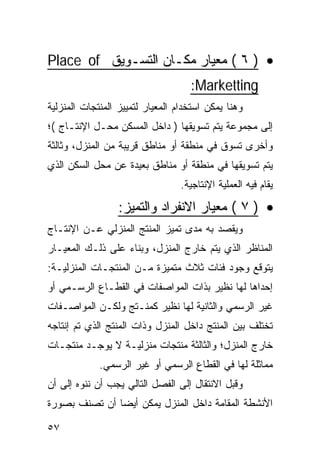 ‫• ) ٦ ( ﻤﻌﻴﺎﺭ ﻤﻜـﺎﻥ ﺍﻟﺘﺴـﻭﻴﻕ ‪Place of‬‬
                                    ‫‪:Marketting‬‬
‫ﻭﻫﻨﺎ ﻴﻤﻜﻥ ﺍﺴﺘﺨﺩﺍﻡ ﺍﻟﻤﻌﻴﺎﺭ ﻟﺘﻤﻴﻴﺯ ﺍﻟﻤﻨﺘﺠﺎﺕ ﺍﻟﻤﻨﺯﻟﻴﺔ‬
‫ﺇﻟﻰ ﻤﺠﻤﻭﻋﺔ ﻴﺘﻡ ﺘﺴﻭﻴﻘﻬﺎ ) ﺩﺍﺨل ﺍﻟﻤﺴﻜﻥ ﻤﺤـل ﺍﻹﻨﺘـﺎﺝ (؛‬
‫ﻭﺃﺨﺭﻯ ﺘﺴﻭﻕ ﻓﻲ ﻤﻨﻁﻘﺔ ﺃﻭ ﻤﻨﺎﻁﻕ ﻗﺭﻴﺒﺔ ﻤﻥ ﺍﻟﻤﻨﺯل، ﻭﺜﺎﻟﺜﺔ‬
‫ﻴﺘﻡ ﺘﺴﻭﻴﻘﻬﺎ ﻓﻲ ﻤﻨﻁﻘﺔ ﺃﻭ ﻤﻨﺎﻁﻕ ﺒﻌﻴﺩﺓ ﻋﻥ ﻤﺤل ﺍﻟﺴﻜﻥ ﺍﻟﺫﻱ‬
                                  ‫ﻴﻘﺎﻡ ﻓﻴﻪ ﺍﻟﻌﻤﻠﻴﺔ ﺍﻹﻨﺘﺎﺠﻴﺔ.‬

                  ‫• ) ٧ ( ﻤﻌﻴﺎﺭ ﺍﻻﻨﻔﺭﺍﺩ ﻭﺍﻟﺘﻤﻴﺯ:‬
‫ﻭﻴﻘﺼﺩ ﺒﻪ ﻤﺩﻯ ﺘﻤﻴﺯ ﺍﻟﻤﻨﺘﺞ ﺍﻟﻤﻨﺯﻟﻲ ﻋـﻥ ﺍﻹﻨﺘـﺎﺝ‬
‫ﺍﻟﻤﻨﺎﻅﺭ ﺍﻟﺫﻱ ﻴﺘﻡ ﺨﺎﺭﺝ ﺍﻟﻤﻨﺯل، ﻭﺒﻨﺎﺀ ﻋﻠﻰ ﺫﻟـﻙ ﺍﻟﻤﻌﻴـﺎﺭ‬
‫ﻴﺘﻭﻗﻊ ﻭﺠﻭﺩ ﻓﺌﺎﺕ ﺜﻼﺙ ﻤﺘﻤﻴﺯﺓ ﻤـﻥ ﺍﻟﻤﻨﺘﺠـﺎﺕ ﺍﻟﻤﻨﺯﻟﻴـﺔ:‬
‫ﺇﺤﺩﺍﻫﺎ ﻟﻬﺎ ﻨﻅﻴﺭ ﺒﺫﺍﺕ ﺍﻟﻤﻭﺍﺼﻔﺎﺕ ﻓﻲ ﺍﻟﻘﻁـﺎﻉ ﺍﻟﺭﺴـﻤﻲ ﺃﻭ‬
‫ﻏﻴﺭ ﺍﻟﺭﺴﻤﻲ ﻭﺍﻟﺜﺎﻨﻴﺔ ﻟﻬﺎ ﻨﻅﻴﺭ ﻜﻤﻨـﺘﺞ ﻭﻟﻜـﻥ ﺍﻟﻤﻭﺍﺼـﻔﺎﺕ‬
‫ﺘﺨﺘﻠﻑ ﺒﻴﻥ ﺍﻟﻤﻨﺘﺞ ﺩﺍﺨل ﺍﻟﻤﻨﺯل ﻭﺫﺍﺕ ﺍﻟﻤﻨﺘﺞ ﺍﻟﺫﻱ ﺘﻡ ﺇﻨﺘﺎﺠﻪ‬
‫ﺨﺎﺭﺝ ﺍﻟﻤﻨﺯل؛ ﻭﺍﻟﺜﺎﻟﺜﺔ ﻤﻨﺘﺠﺎﺕ ﻤﻨﺯﻟﻴـﺔ ﻻ ﻴﻭﺠـﺩ ﻤﻨﺘﺠـﺎﺕ‬
             ‫ﻤﻤﺎﺜﻠﺔ ﻟﻬﺎ ﻓﻲ ﺍﻟﻘﻁﺎﻉ ﺍﻟﺭﺴﻤﻲ ﺃﻭ ﻏﻴﺭ ﺍﻟﺭﺴﻤﻲ.‬
‫ﻭﻗﺒل ﺍﻻﻨﺘﻘﺎل ﺇﻟﻰ ﺍﻟﻔﺼل ﺍﻟﺘﺎﻟﻲ ﻴﺠﺏ ﺃﻥ ﻨﻨﻭﻩ ﺇﻟﻰ ﺃﻥ‬
‫ﺍﻷﻨﺸﻁﺔ ﺍﻟﻤﻘﺎﻤﺔ ﺩﺍﺨل ﺍﻟﻤﻨﺯل ﻴﻤﻜﻥ ﺃﻴ ‪‬ﺎ ﺃﻥ ﺘﺼﻨﻑ ﺒﺼﻭﺭﺓ‬
               ‫ﻀ‬

‫٧٥‬
 