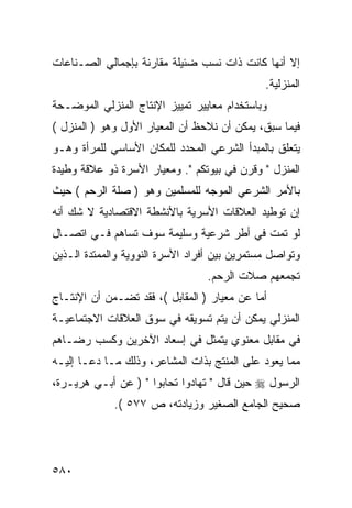 ‫ﺇﻻ ﺃﻨﻬﺎ ﻜﺎﻨﺕ ﺫﺍﺕ ﻨﺴﺏ ﻀﺌﻴﻠﺔ ﻤﻘﺎﺭﻨﺔ ﺒﺈﺠﻤﺎﻟﻲ ﺍﻟﺼـﻨﺎﻋﺎﺕ‬
                                              ‫ﺍﻟﻤﻨﺯﻟﻴﺔ.‬
‫ﻭﺒﺎﺴﺘﺨﺩﺍﻡ ﻤﻌﺎﻴﻴﺭ ﺘﻤﻴﻴﺯ ﺍﻹﻨﺘﺎﺝ ﺍﻟﻤﻨﺯﻟﻲ ﺍﻟﻤﻭﻀـﺤﺔ‬
‫ﻓﻴﻤﺎ ﺴﺒﻕ، ﻴﻤﻜﻥ ﺃﻥ ﻨﻼﺤﻅ ﺃﻥ ﺍﻟﻤﻌﻴﺎﺭ ﺍﻷﻭل ﻭﻫﻭ ) ﺍﻟﻤﻨﺯل (‬
‫ﻴﺘﻌﻠﻕ ﺒﺎﻟﻤﺒﺩﺃ ﺍﻟﺸﺭﻋﻲ ﺍﻟﻤﺤﺩﺩ ﻟﻠﻤﻜﺎﻥ ﺍﻷﺴﺎﺴﻲ ﻟﻠﻤﺭﺃﺓ ﻭﻫـﻭ‬
‫ﺍﻟﻤﻨﺯل " ﻭﻗﺭﻥ ﻓﻲ ﺒﻴﻭﺘﻜﻡ ". ﻭﻤﻌﻴﺎﺭ ﺍﻷﺴﺭﺓ ﺫﻭ ﻋﻼﻗﺔ ﻭﻁﻴﺩﺓ‬
‫ﺒﺎﻷﻤﺭ ﺍﻟﺸﺭﻋﻲ ﺍﻟﻤﻭﺠﻪ ﻟﻠﻤﺴﻠﻤﻴﻥ ﻭﻫﻭ ) ﺼﻠﺔ ﺍﻟﺭﺤﻡ ( ﺤﻴﺙ‬
‫ﺇﻥ ﺘﻭﻁﻴﺩ ﺍﻟﻌﻼﻗﺎﺕ ﺍﻷﺴﺭﻴﺔ ﺒﺎﻷﻨﺸﻁﺔ ﺍﻻﻗﺘﺼﺎﺩﻴﺔ ﻻ ﺸﻙ ﺃﻨﻪ‬
‫ﻟﻭ ﺘﻤﺕ ﻓﻲ ﺃﻁﺭ ﺸﺭﻋﻴﺔ ﻭﺴﻠﻴﻤﺔ ﺴﻭﻑ ﺘﺴﺎﻫﻡ ﻓـﻲ ﺍﺘﺼـﺎل‬
‫ﻭﺘﻭﺍﺼل ﻤﺴﺘﻤﺭﻴﻥ ﺒﻴﻥ ﺃﻓﺭﺍﺩ ﺍﻷﺴﺭﺓ ﺍﻟﻨﻭﻭﻴﺔ ﻭﺍﻟﻤﻤﺘﺩﺓ ﺍﻟـﺫﻴﻥ‬
                                 ‫ﺘﺠﻤﻌﻬﻡ ﺼﻼﺕ ﺍﻟﺭﺤﻡ.‬
‫ﺃﻤﺎ ﻋﻥ ﻤﻌﻴﺎﺭ ) ﺍﻟﻤﻘﺎﺒل (، ﻓﻘﺩ ﺘﻀـﻤﻥ ﺃﻥ ﺍﻹﻨﺘـﺎﺝ‬
‫ﺍﻟﻤﻨﺯﻟﻲ ﻴﻤﻜﻥ ﺃﻥ ﻴﺘﻡ ﺘﺴﻭﻴﻘﻪ ﻓﻲ ﺴﻭﻕ ﺍﻟﻌﻼﻗﺎﺕ ﺍﻻﺠﺘﻤﺎﻋﻴـﺔ‬
‫ﻓﻲ ﻤﻘﺎﺒل ﻤﻌﻨﻭﻱ ﻴﺘﻤﺜل ﻓﻲ ﺇﺴﻌﺎﺩ ﺍﻵﺨﺭﻴﻥ ﻭﻜﺴﺏ ﺭﻀـﺎﻫﻡ‬
‫ﻤﻤﺎ ﻴﻌﻭﺩ ﻋﻠﻰ ﺍﻟﻤﻨﺘﺞ ﺒﺫﺍﺕ ﺍﻟﻤﺸﺎﻋﺭ، ﻭﺫﻟﻙ ﻤـﺎ ﺩﻋـﺎ ﺇﻟﻴـﻪ‬
‫ﺍﻟﺭﺴﻭل ‪ ‬ﺤﻴﻥ ﻗﺎل " ﺘﻬﺎﺩﻭﺍ ﺘﺤﺎﺒﻭﺍ " ) ﻋﻥ ﺃﺒـﻲ ﻫﺭﻴـﺭﺓ،‬
             ‫ﺼﺤﻴﺢ ﺍﻟﺠﺎﻤﻊ ﺍﻟﺼﻐﻴﺭ ﻭﺯﻴﺎﺩﺘﻪ، ﺹ ٧٧٥ (.‬




‫٠٨٥‬
 