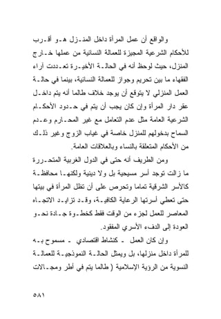 ‫ﻭﺍﻟﻭﺍﻗﻊ ﺃﻥ ﻋﻤل ﺍﻟﻤﺭﺃﺓ ﺩﺍﺨل ﺍﻟﻤﻨـﺯل ﻫـﻭ ﺃﻗـﺭﺏ‬
‫ﻟﻸﺤﻜﺎﻡ ﺍﻟﺸﺭﻋﻴﺔ ﺍﻟﻤﺠﻴﺯﺓ ﻟﻠﻌﻤﺎﻟﺔ ﺍﻟﻨﺴﺎﺌﻴﺔ ﻤﻥ ﻋﻤﻠﻬﺎ ﺨـﺎﺭﺝ‬
‫ﺍﻟﻤﻨﺯل، ﺤﻴﺙ ﻟﻭﺤﻅ ﺃﻨﻪ ﻓﻲ ﺍﻟﺤﺎﻟـﺔ ﺍﻷﺨﻴـﺭﺓ ﺘﻌـﺩﺩﺕ ﺁﺭﺍﺀ‬
‫ﺍﻟﻔﻘﻬﺎﺀ ﻤﺎ ﺒﻴﻥ ﺘﺤﺭﻴﻡ ﻭﺠﻭﺍﺯ ﻟﻠﻌﻤﺎﻟﺔ ﺍﻟﻨﺴﺎﺌﻴﺔ، ﺒﻴﻨﻤﺎ ﻓﻲ ﺤﺎﻟـﺔ‬
‫ﺍﻟﻌﻤل ﺍﻟﻤﻨﺯﻟﻲ ﻻ ﻴﺘﻭﻗﻊ ﺃﻥ ﻴﻭﺠﺩ ﺨﻼﻑ ﻁﺎﻟﻤﺎ ﺃﻨﻪ ﻴﺘﻡ ﺩﺍﺨـل‬
‫ﻋﻘﺭ ﺩﺍﺭ ﺍﻟﻤﺭﺃﺓ ﻭﺇﻥ ﻜﺎﻥ ﻴﺠﺏ ﺃﻥ ﻴﺘﻡ ﻓﻲ ﺤـﺩﻭﺩ ﺍﻷﺤﻜـﺎﻡ‬
‫ﺍﻟﺸﺭﻋﻴﺔ ﺍﻟﻌﺎﻤﺔ ﻤﺜل ﻋﺩﻡ ﺍﻟﺘﻌﺎﻤل ﻤﻊ ﻏﻴﺭ ﺍﻟﻤﺤـﺎﺭﻡ ﻭﻋـﺩﻡ‬
‫ﺍﻟﺴﻤﺎﺡ ﺒﺩﺨﻭﻟﻬﻡ ﻟﻠﻤﻨﺯل ﺨﺎﺼﺔ ﻓﻲ ﻏﻴﺎﺏ ﺍﻟﺯﻭﺝ ﻭﻏﻴﺭ ﺫﻟـﻙ‬
              ‫ﻤﻥ ﺍﻷﺤﻜﺎﻡ ﺍﻟﻤﺘﻌﻠﻘﺔ ﺒﺎﻟﻨﺴﺎﺀ ﻭﺒﺎﻟﻌﻼﻗﺎﺕ ﺍﻟﻌﺎﻤﺔ.‬
‫ﻭﻤﻥ ﺍﻟﻁﺭﻴﻑ ﺃﻨﻪ ﺤﺘﻰ ﻓﻲ ﺍﻟﺩﻭل ﺍﻟﻐﺭﺒﻴﺔ ﺍﻟﻤﺘﺤـﺭﺭﺓ‬
‫ﻤﺎ ﺯﺍﻟﺕ ﺘﻭﺠﺩ ﺃﺴﺭ ﻤﺴﻴﺤﻴﺔ ﺒل ﻭﻻ ﺩﻴﻨﻴﺔ ﻭﻟﻜﻨﻬـﺎ ﻤﺤﺎﻓﻅـﺔ‬
‫ﻜﺎﻷﺴﺭ ﺍﻟﺸﺭﻗﻴﺔ ﺘﻤﺎ ‪‬ﺎ ﻭﺘﺤﺭﺹ ﻋﻠﻰ ﺃﻥ ﺘﻅل ﺍﻟﻤﺭﺃﺓ ﻓﻲ ﺒﻴﺘﻬﺎ‬
                                  ‫ﻤ‬
‫ﺤﺘﻰ ﺘﻌﻁﻲ ﺃﺴﺭﺘﻬﺎ ﺍﻟﺭﻋﺎﻴﺔ ﺍﻟﻜﺎﻓﻴـﺔ، ﻭﻗـﺩ ﺘﺯﺍﻴـﺩ ﺍﻻﺘﺠـﺎﻩ‬
‫ﺍﻟﻤﻌﺎﺼﺭ ﻟﻠﻌﻤل ﻟﺠﺯﺀ ﻤﻥ ﺍﻟﻭﻗﺕ ﻓﻘﻁ ﻜﺨﻁـﻭﺓ ﺠـﺎﺩﺓ ﻨﺤـﻭ‬
                         ‫ﺍﻟﻌﻭﺩﺓ ﺇﻟﻰ ﺍﻟﺩﻑﺀ ﺍﻷﺴﺭﻱ ﺍﻟﻤﻔﻘﻭﺩ.‬
‫ﻭﺇﻥ ﻜﺎﻥ ﺍﻟﻌﻤل ـ ﻜﻨﺸﺎﻁ ﺍﻗﺘﺼﺎﺩﻱ ـ ﻤﺴﻤﻭﺡ ﺒـﻪ‬
‫ﻟﻠﻤﺭﺃﺓ ﺩﺍﺨل ﻤﻨﺯﻟﻬﺎ، ﺒل ﻭﻴﻤﺜل ﺍﻟﺤﺎﻟـﺔ ﺍﻟﻨﻤﻭﺫﺠﻴـﺔ ﻟﻠﻌﻤﺎﻟـﺔ‬
‫ﺍﻟﻨﺴﻭﻴﺔ ﻤﻥ ﺍﻟﺭﺅﻴﺔ ﺍﻹﺴﻼﻤﻴﺔ ) ﻁﺎﻟﻤﺎ ﻴﺘﻡ ﻓﻲ ﺃﻁﺭ ﻭﻤﺠـﺎﻻﺕ‬


‫١٨٥‬
 