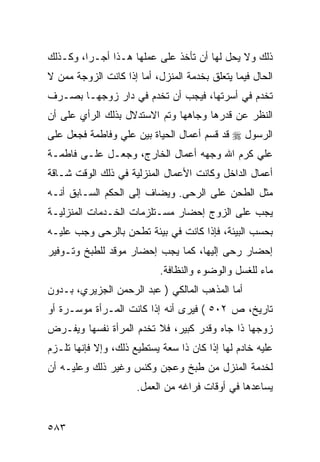 ‫ﺫﻟﻙ ﻭﻻ ﻴﺤل ﻟﻬﺎ ﺃﻥ ﺘﺄﺨﺫ ﻋﻠﻰ ﻋﻤﻠﻬﺎ ﻫـﺫﺍ ﺃﺠـ ‪‬ﺍ، ﻭﻜـﺫﻟﻙ‬
         ‫ﺭ‬
‫ﺍﻟﺤﺎل ﻓﻴﻤﺎ ﻴﺘﻌﻠﻕ ﺒﺨﺩﻤﺔ ﺍﻟﻤﻨﺯل، ﺃﻤﺎ ﺇﺫﺍ ﻜﺎﻨﺕ ﺍﻟﺯﻭﺠﺔ ﻤﻤﻥ ﻻ‬
‫ﺘﺨﺩﻡ ﻓﻲ ﺃﺴﺭﺘﻬﺎ، ﻓﻴﺠﺏ ﺃﻥ ﺘﺨﺩﻡ ﻓﻲ ﺩﺍﺭ ﺯﻭﺠﻬـﺎ ﺒﺼـﺭﻑ‬
‫ﺍﻟﻨﻅﺭ ﻋﻥ ﻗﺩﺭﻫﺎ ﻭﺠﺎﻫﻬﺎ ﻭﺘﻡ ﺍﻻﺴﺘﺩﻻل ﺒﺫﻟﻙ ﺍﻟﺭﺃﻱ ﻋﻠﻰ ﺃﻥ‬
‫ﺍﻟﺭﺴﻭل ‪ ‬ﻗﺩ ﻗﺴﻡ ﺃﻋﻤﺎل ﺍﻟﺤﻴﺎﺓ ﺒﻴﻥ ﻋﻠﻲ ﻭﻓﺎﻁﻤﺔ ﻓﺠﻌل ﻋﻠﻰ‬
‫ﻋﻠﻲ ﻜﺭﻡ ﺍﷲ ﻭﺠﻬﻪ ﺃﻋﻤﺎل ﺍﻟﺨﺎﺭﺝ، ﻭﺠﻌـل ﻋﻠـﻰ ﻓﺎﻁﻤـﺔ‬
‫ﺃﻋﻤﺎل ﺍﻟﺩﺍﺨل ﻭﻜﺎﻨﺕ ﺍﻷﻋﻤﺎل ﺍﻟﻤﻨﺯﻟﻴﺔ ﻓﻲ ﺫﻟﻙ ﺍﻟﻭﻗﺕ ﺸـﺎﻗﺔ‬
‫ﻤﺜل ﺍﻟﻁﺤﻥ ﻋﻠﻰ ﺍﻟﺭﺤﻰ. ﻭﻴﻀﺎﻑ ﺇﻟﻰ ﺍﻟﺤﻜﻡ ﺍﻟﺴـﺎﺒﻕ ﺃﻨـﻪ‬
‫ﻴﺠﺏ ﻋﻠﻰ ﺍﻟﺯﻭﺝ ﺇﺤﻀﺎﺭ ﻤﺴـﺘﻠﺯﻤﺎﺕ ﺍﻟﺨـﺩﻤﺎﺕ ﺍﻟﻤﻨﺯﻟﻴـﺔ‬
‫ﺒﺤﺴﺏ ﺍﻟﺒﻴﺌﺔ، ﻓﺈﺫﺍ ﻜﺎﻨﺕ ﻓﻲ ﺒﻴﺌﺔ ﺘﻁﺤﻥ ﺒﺎﻟﺭﺤﻰ ﻭﺠﺏ ﻋﻠﻴـﻪ‬
‫ﺇﺤﻀﺎﺭ ﺭﺤﻰ ﺇﻟﻴﻬﺎ، ﻜﻤﺎ ﻴﺠﺏ ﺇﺤﻀﺎﺭ ﻤﻭﻗﺩ ﻟﻠﻁﺒﺦ ﻭﺘـﻭﻓﻴﺭ‬
                           ‫ﻤﺎﺀ ﻟﻠﻐﺴل ﻭﺍﻟﻭﻀﻭﺀ ﻭﺍﻟﻨﻅﺎﻓﺔ.‬
‫ﺃﻤﺎ ﺍﻟﻤﺫﻫﺏ ﺍﻟﻤﺎﻟﻜﻲ ) ﻋﺒﺩ ﺍﻟﺭﺤﻤﻥ ﺍﻟﺠﺯﻴﺭﻱ، ﺒـﺩﻭﻥ‬
‫ﺘﺎﺭﻴﺦ، ﺹ ٢٠٥ ( ﻓﻴﺭﻯ ﺃﻨﻪ ﺇﺫﺍ ﻜﺎﻨﺕ ﺍﻟﻤـﺭﺃﺓ ﻤﻭﺴـﺭﺓ ﺃﻭ‬
‫ﺯﻭﺠﻬﺎ ﺫﺍ ﺠﺎﻩ ﻭﻗﺩﺭ ﻜﺒﻴﺭ، ﻓﻼ ﺘﺨﺩﻡ ﺍﻟﻤﺭﺃﺓ ﻨﻔﺴﻬﺎ ﻭﻴﻔـﺭﺽ‬
‫ﻋﻠﻴﻪ ﺨﺎﺩﻡ ﻟﻬﺎ ﺇﺫﺍ ﻜﺎﻥ ﺫﺍ ﺴﻌﺔ ﻴﺴﺘﻁﻴﻊ ﺫﻟﻙ، ﻭﺇﻻ ﻓﺈﻨﻬﺎ ﺘﻠـﺯﻡ‬
‫ﻟﺨﺩﻤﺔ ﺍﻟﻤﻨﺯل ﻤﻥ ﻁﺒﺦ ﻭﻋﺠﻥ ﻭﻜﻨﺱ ﻭﻏﻴﺭ ﺫﻟﻙ ﻭﻋﻠﻴـﻪ ﺃﻥ‬
                      ‫ﻴﺴﺎﻋﺩﻫﺎ ﻓﻲ ﺃﻭﻗﺎﺕ ﻓﺭﺍﻏﻪ ﻤﻥ ﺍﻟﻌﻤل.‬


‫٣٨٥‬
 