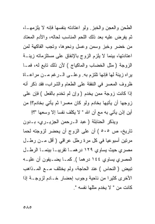 ‫ﺍﻟﻁﺤﻥ ﻭﺍﻟﻌﺠﻥ ﻭﺍﻟﺨﺒﺯ. ﻭﻟﻭ ﺍﻋﺘﺎﺩﺘﻪ ﺒﻨﻔﺴﻬﺎ ﻓﺈﻨﻪ ﻻ ﻴﻠﺯﻤﻬـﺎ،‬
‫ﺜﻡ ﻴﻔﺭﺽ ﻋﻠﻴﻪ ﺒﻌﺩ ﺫﻟﻙ ﺍﻟﻠﺤﻡ ﺍﻟﻤﻨﺎﺴﺏ ﻟﺤﺎﻟﻪ، ﻭﺍﻷﺩﻡ ﺍﻟﻤﻌﺘﺎﺩ‬
‫ﻤﻥ ﺨﻀﺭ ﻭﺨﺒﺯ ﻭﺴﻤﻥ ﻭﻋﺴل ﻭﻨﺤﻭﻫﺎ، ﻭﺘﺠﺏ ﺍﻟﻔﺎﻜﻬﺔ ﻟﻤﻥ‬
‫ﺍﻋﺘﺎﺩﺘﻬﺎ، ﺒﻴﻨﻤﺎ ﻻ ﻴﻠﺯﻡ ﺍﻟﺯﻭﺝ ﺒﺎﻹﻨﻔﺎﻕ ﻋﻠﻰ ﻤﺴﺘﻠﺯﻤﺎﺘﻪ ﺯﻴﻨـﺔ‬
‫ﺍﻟﺯﻭﺠﺔ ) ﻤﺜل ﺍﻟﺨﻀﺎﺏ ﻭﺍﻟﻤﺎﻜﻴﺎﺝ ( ﻷﻥ ﺫﻟﻙ ﺘﺎﺒﻊ ﻟﻪ، ﻓﻤـﺎ‬
‫ﻴﺭﺍﻩ ﺯﻴﻨﺔ ﻟﻬﺎ ﻓﺈﻨﻬﺎ ﺘﻠﺘﺯﻡ ﺒﻪ. ﻭﻋﻠـﻰ ﺍﻟـﺭﻏﻡ ﻤـﻥ ﻤﺭﺍﻋـﺎﺓ‬
‫ﻅﺭﻭﻑ ﺍﻟﻤﻌﺴﺭ ﻓﻲ ﺍﻟﻨﻔﻘﺔ ﻋﻠﻰ ﺍﻟﻁﻌﺎﻡ ﻭﺍﻟﺸﺭﺍﺏ، ﻓﻘﺩ ﺫﻜﺭ ﺃﻨﻪ‬
‫ﺇﺫﺍ ﻜﺎﻨﺕ ﺯﻭﺠﺔ ﻤﻤﻥ ﻴﺨﺩﻡ ) ﻭﺇﻥ ﻟﻡ ﺘﺨﺩﻡ ﺒﺎﻟﻔﻌل ( ﻓﺈﻥ ﻋﻠﻰ‬
‫ﺯﻭﺠﻬﺎ ﺃﻥ ﻴﺄﺘﻴﻬﺎ ﺒﺨﺎﺩﻡ ﻭﻟﻭ ﻜﺎﻥ ﻤﻌﺴ ‪‬ﺍ ﺜﻡ ﻴﺄﺘﻲ ﺒﺨﺎﺩﻡ؟! ﻤﻥ‬
                    ‫ﺭ‬
    ‫ﺃﻴﻥ ﺇﺫﻥ ﻴﺄﺘﻲ ﺒﻪ ﻤﻊ ﺃﻥ ﺍﷲ " ﻻ ﻴﻜﻠﻑ ﻨﻔﺴﺎ ﺇﻻ ﻭﺴﻌﻬﺎ "؟!‬
‫ﻭﻴﺫﻜﺭ ﺍﻟﺤﻨﺎﺒﻠﺔ ) ﻋﺒﺩ ﺍﻟـﺭﺤﻤﻥ ﺍﻟﺠﺯﻴـﺭﻱ، ﺒـﺩﻭﻥ‬
‫ﺘﺎﺭﻴﺦ، ﺹ ٥٠٥ ( ﺃﻥ ﻋﻠﻰ ﺍﻟﺯﻭﺝ ﺃﻥ ﻴﺤﻀﺭ ﻟﺯﻭﺠﺘﻪ ﻟﺤﻤﺎ‬
‫ﻤﺭﺘﻴﻥ ﺃﺴﺒﻭﻋﻴﺎ ﻓﻲ ﻜل ﻤﺭﺓ ﺭﻁل ﻋﺭﺍﻗﻲ ) ﺃﻗل ﻤـﻥ ﺭﻁـل‬
‫ﻤﺼﺭﻱ ﺤﻴﺙ ﻴﺴﺎﻭﻱ ٩٢١ ﺩﺭﻫﻤـﺎ ﺘﻘﺭﻴ ‪‬ـﺎ ﺒﻴﻨﻤـﺎ ﺍﻟﺭﻁـل‬
                ‫ﺒ‬
‫ﺍﻟﻤﺼﺭﻱ ﻴﺴﺎﻭﻱ ٤٤١ ﺩﺭﻫﻤﺎ (. ﻜﻤـﺎ ﻴﻀـﻴﻔﻭﻥ ﺃﻥ ﻋﻠﻴـﻪ‬
‫ﺘﺒﻴﺽ ) ﺍﻟﻨﺤﺎﺱ ( ﻋﻨﺩ ﺍﻟﺤﺎﺠﺔ، ﻭﻟﻡ ﻴﺨﺘﻠﻑ ﻤـﻊ ﺍﻟﻤـﺫﺍﻫﺏ‬
‫ﺍﻷﺨﺭﻯ ﻜﺜﻴ ‪‬ﺍ ﻤﻥ ﻨﺎﺤﻴﺔ ﻭﺠﻭﺏ ﺇﺤﻀﺎﺭ ﺨـﺎﺩﻡ ﻟﺯﻭﺠـﺔ ﺇﺫﺍ‬
                                      ‫ﺭ‬
                         ‫ﻜﺎﻨﺕ ﻤﻥ " ﻻ ﻴﺨﺩﻡ ﻤﺜﻠﻬﺎ ﻨﻔﺴﻪ ".‬


‫٥٨٥‬
 