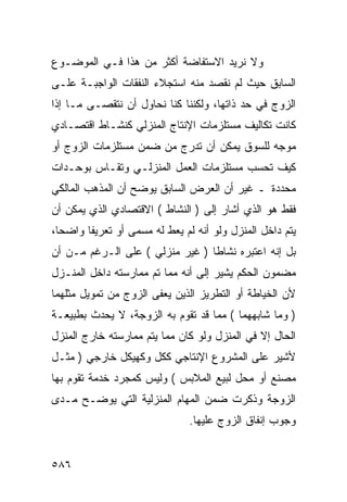 ‫ﻭﻻ ﻨﺭﻴﺩ ﺍﻻﺴﺘﻔﺎﻀﺔ ﺃﻜﺜﺭ ﻤﻥ ﻫﺫﺍ ﻓـﻲ ﺍﻟﻤﻭﻀـﻭﻉ‬
‫ﺍﻟﺴﺎﺒﻕ ﺤﻴﺙ ﻟﻡ ﻨﻘﺼﺩ ﻤﻨﻪ ﺍﺴﺘﺠﻼﺀ ﺍﻟﻨﻔﻘﺎﺕ ﺍﻟﻭﺍﺠﺒـﺔ ﻋﻠـﻰ‬
‫ﺍﻟﺯﻭﺝ ﻓﻲ ﺤﺩ ﺫﺍﺘﻬﺎ، ﻭﻟﻜﻨﻨﺎ ﻜﻨﺎ ﻨﺤﺎﻭل ﺃﻥ ﻨﺘﻘﺼـﻰ ﻤـﺎ ﺇﺫﺍ‬
‫ﻜﺎﻨﺕ ﺘﻜﺎﻟﻴﻑ ﻤﺴﺘﻠﺯﻤﺎﺕ ﺍﻹﻨﺘﺎﺝ ﺍﻟﻤﻨﺯﻟﻲ ﻜﻨﺸـﺎﻁ ﺍﻗﺘﺼـﺎﺩﻱ‬
‫ﻤﻭﺠﻪ ﻟﻠﺴﻭﻕ ﻴﻤﻜﻥ ﺃﻥ ﺘﺩﺭﺝ ﻤﻥ ﻀﻤﻥ ﻤﺴﺘﻠﺯﻤﺎﺕ ﺍﻟﺯﻭﺝ ﺃﻭ‬
‫ﻜﻴﻑ ﺘﺤﺴﺏ ﻤﺴﺘﻠﺯﻤﺎﺕ ﺍﻟﻌﻤل ﺍﻟﻤﻨﺯﻟـﻲ ﻭﺘﻘـﺎﺱ ﺒﻭﺤـﺩﺍﺕ‬
‫ﻤﺤﺩﺩﺓ ـ ﻏﻴﺭ ﺃﻥ ﺍﻟﻌﺭﺽ ﺍﻟﺴﺎﺒﻕ ﻴﻭﻀﺢ ﺃﻥ ﺍﻟﻤﺫﻫﺏ ﺍﻟﻤﺎﻟﻜﻲ‬
‫ﻓﻘﻁ ﻫﻭ ﺍﻟﺫﻱ ﺃﺸﺎﺭ ﺇﻟﻰ ) ﺍﻟﻨﺸﺎﻁ ( ﺍﻻﻗﺘﺼﺎﺩﻱ ﺍﻟﺫﻱ ﻴﻤﻜﻥ ﺃﻥ‬
‫ﻴﺘﻡ ﺩﺍﺨل ﺍﻟﻤﻨﺯل ﻭﻟﻭ ﺃﻨﻪ ﻟﻡ ﻴﻌﻁ ﻟﻪ ﻤﺴﻤﻰ ﺃﻭ ﺘﻌﺭﻴﻔﺎ ﻭﺍﻀﺤﺎ،‬
‫ﺒل ﺇﻨﻪ ﺍﻋﺘﺒﺭﻩ ﻨﺸﺎﻁﺎ ) ﻏﻴﺭ ﻤﻨﺯﻟﻲ ( ﻋﻠﻰ ﺍﻟـﺭﻏﻡ ﻤـﻥ ﺃﻥ‬
‫ﻤﻀﻤﻭﻥ ﺍﻟﺤﻜﻡ ﻴﺸﻴﺭ ﺇﻟﻰ ﺃﻨﻪ ﻤﻤﺎ ﺘﻡ ﻤﻤﺎﺭﺴﺘﻪ ﺩﺍﺨل ﺍﻟﻤﻨـﺯل‬
‫ﻷﻥ ﺍﻟﺨﻴﺎﻁﺔ ﺃﻭ ﺍﻟﺘﻁﺭﻴﺯ ﺍﻟﺫﻴﻥ ﻴﻌﻔﻰ ﺍﻟﺯﻭﺝ ﻤﻥ ﺘﻤﻭﻴل ﻤﺜﻠﻬﻤﺎ‬
‫) ﻭﻤﺎ ﺸﺎﺒﻬﻬﻤﺎ ( ﻤﻤﺎ ﻗﺩ ﺘﻘﻭﻡ ﺒﻪ ﺍﻟﺯﻭﺠﺔ، ﻻ ﻴﺤﺩﺙ ﺒﻁﺒﻴﻌـﺔ‬
‫ﺍﻟﺤﺎل ﺇﻻ ﻓﻲ ﺍﻟﻤﻨﺯل ﻭﻟﻭ ﻜﺎﻥ ﻤﻤﺎ ﻴﺘﻡ ﻤﻤﺎﺭﺴﺘﻪ ﺨﺎﺭﺝ ﺍﻟﻤﻨﺯل‬
‫ﻷﺸﻴﺭ ﻋﻠﻰ ﺍﻟﻤﺸﺭﻭﻉ ﺍﻹﻨﺘﺎﺠﻲ ﻜﻜل ﻭﻜﻬﻴﻜل ﺨﺎﺭﺠﻲ ) ﻤﺜـل‬
‫ﻤﺼﻨﻊ ﺃﻭ ﻤﺤل ﻟﺒﻴﻊ ﺍﻟﻤﻼﺒﺱ ( ﻭﻟﻴﺱ ﻜﻤﺠﺭﺩ ﺨﺩﻤﺔ ﺘﻘﻭﻡ ﺒﻬﺎ‬
‫ﺍﻟﺯﻭﺠﺔ ﻭﺫﻜﺭﺕ ﻀﻤﻥ ﺍﻟﻤﻬﺎﻡ ﺍﻟﻤﻨﺯﻟﻴﺔ ﺍﻟﺘﻲ ﻴﻭﻀـﺢ ﻤـﺩﻯ‬
                               ‫ﻭﺠﻭﺏ ﺇﻨﻔﺎﻕ ﺍﻟﺯﻭﺝ ﻋﻠﻴﻬﺎ.‬


‫٦٨٥‬
 