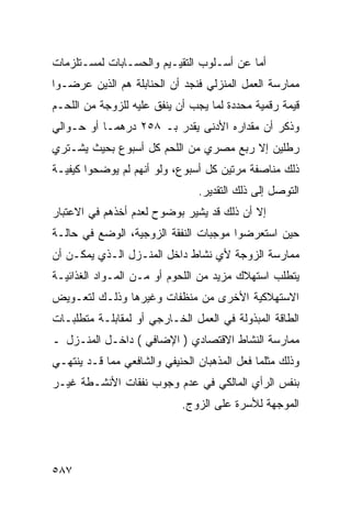 ‫ﺃﻤﺎ ﻋﻥ ﺃﺴـﻠﻭﺏ ﺍﻟﺘﻘﻴـﻴﻡ ﻭﺍﻟﺤﺴـﺎﺒﺎﺕ ﻟﻤﺴـﺘﻠﺯﻤﺎﺕ‬
‫ﻤﻤﺎﺭﺴﺔ ﺍﻟﻌﻤل ﺍﻟﻤﻨﺯﻟﻲ ﻓﻨﺠﺩ ﺃﻥ ﺍﻟﺤﻨﺎﺒﻠﺔ ﻫﻡ ﺍﻟﺫﻴﻥ ﻋﺭﻀـﻭﺍ‬
‫ﻗﻴﻤﺔ ﺭﻗﻤﻴﺔ ﻤﺤﺩﺩﺓ ﻟﻤﺎ ﻴﺠﺏ ﺃﻥ ﻴﻨﻔﻕ ﻋﻠﻴﻪ ﻟﻠﺯﻭﺠﺔ ﻤﻥ ﺍﻟﻠﺤـﻡ‬
‫ﻭﺫﻜﺭ ﺃﻥ ﻤﻘﺩﺍﺭﻩ ﺍﻷﺩﻨﻰ ﻴﻘﺩﺭ ﺒـ ٨٥٢ ﺩﺭﻫﻤـﺎ ﺃﻭ ﺤـﻭﺍﻟﻲ‬
‫ﺭﻁﻠﻴﻥ ﺇﻻ ﺭﺒﻊ ﻤﺼﺭﻱ ﻤﻥ ﺍﻟﻠﺤﻡ ﻜل ﺃﺴﺒﻭﻉ ﺒﺤﻴﺙ ﻴﺸـﺘﺭﻱ‬
‫ﺫﻟﻙ ﻤﻨﺎﺼﻔﺔ ﻤﺭﺘﻴﻥ ﻜل ﺃﺴﺒﻭﻉ، ﻭﻟﻭ ﺃﻨﻬﻡ ﻟﻡ ﻴﻭﻀﺤﻭﺍ ﻜﻴﻔﻴـﺔ‬
                                ‫ﺍﻟﺘﻭﺼل ﺇﻟﻰ ﺫﻟﻙ ﺍﻟﺘﻘﺩﻴﺭ.‬
‫ﺇﻻ ﺃﻥ ﺫﻟﻙ ﻗﺩ ﻴﺸﻴﺭ ﺒﻭﻀﻭﺡ ﻟﻌﺩﻡ ﺃﺨﺫﻫﻡ ﻓﻲ ﺍﻻﻋﺘﺒﺎﺭ‬
‫ﺤﻴﻥ ﺍﺴﺘﻌﺭﻀﻭﺍ ﻤﻭﺠﺒﺎﺕ ﺍﻟﻨﻔﻘﺔ ﺍﻟﺯﻭﺠﻴﺔ، ﺍﻟﻭﻀﻊ ﻓﻲ ﺤﺎﻟـﺔ‬
‫ﻤﻤﺎﺭﺴﺔ ﺍﻟﺯﻭﺠﺔ ﻷﻱ ﻨﺸﺎﻁ ﺩﺍﺨل ﺍﻟﻤﻨـﺯل ﺍﻟـﺫﻱ ﻴﻤﻜـﻥ ﺃﻥ‬
‫ﻴﺘﻁﻠﺏ ﺍﺴﺘﻬﻼﻙ ﻤﺯﻴﺩ ﻤﻥ ﺍﻟﻠﺤﻭﻡ ﺃﻭ ﻤـﻥ ﺍﻟﻤـﻭﺍﺩ ﺍﻟﻐﺫﺍﺌﻴـﺔ‬
‫ﺍﻻﺴﺘﻬﻼﻜﻴﺔ ﺍﻷﺨﺭﻯ ﻤﻥ ﻤﻨﻅﻔﺎﺕ ﻭﻏﻴﺭﻫﺎ ﻭﺫﻟـﻙ ﻟﺘﻌـﻭﻴﺽ‬
‫ﺍﻟﻁﺎﻗﺔ ﺍﻟﻤﺒﺫﻭﻟﺔ ﻓﻲ ﺍﻟﻌﻤل ﺍﻟﺨـﺎﺭﺠﻲ ﺃﻭ ﻟﻤﻘﺎﺒﻠـﺔ ﻤﺘﻁﻠﺒـﺎﺕ‬
‫ﻤﻤﺎﺭﺴﺔ ﺍﻟﻨﺸﺎﻁ ﺍﻻﻗﺘﺼﺎﺩﻱ ) ﺍﻹﻀﺎﻓﻲ ( ﺩﺍﺨـل ﺍﻟﻤﻨـﺯل ـ‬
‫ﻭﺫﻟﻙ ﻤﺜﻠﻤﺎ ﻓﻌل ﺍﻟﻤﺫﻫﺒﺎﻥ ﺍﻟﺤﻨﻴﻔﻲ ﻭﺍﻟﺸﺎﻓﻌﻲ ﻤﻤﺎ ﻗـﺩ ﻴﻨﺘﻬـﻲ‬
‫ﺒﻨﻔﺱ ﺍﻟﺭﺃﻱ ﺍﻟﻤﺎﻟﻜﻲ ﻓﻲ ﻋﺩﻡ ﻭﺠﻭﺏ ﻨﻔﻘﺎﺕ ﺍﻷﻨﺸـﻁﺔ ﻏﻴـﺭ‬
                            ‫ﺍﻟﻤﻭﺠﻬﺔ ﻟﻸﺴﺭﺓ ﻋﻠﻰ ﺍﻟﺯﻭﺝ.‬




‫٧٨٥‬
 