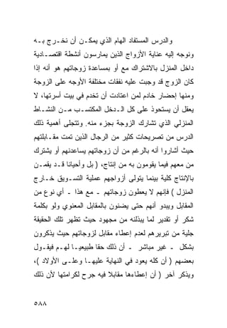 ‫ﻭﺍﻟﺩﺭﺱ ﺍﻟﻤﺴﺘﻔﺎﺩ ﺍﻟﻬﺎﻡ ﺍﻟﺫﻱ ﻴﻤﻜـﻥ ﺃﻥ ﻨﺨـﺭﺝ ﺒـﻪ‬
‫ﻭﻨﻭﺠﻪ ﺇﻟﻴﻪ ﻋﻨﺎﻴﺔ ﺍﻷﺯﻭﺍﺝ ﺍﻟﺫﻴﻥ ﻴﻤﺎﺭﺴﻭﻥ ﺃﻨﺸﻁﺔ ﺍﻗﺘﺼـﺎﺩﻴﺔ‬
‫ﺩﺍﺨل ﺍﻟﻤﻨﺯل ﺒﺎﻻﺸﺘﺭﺍﻙ ﻤﻊ ﺃﻭ ﺒﻤﺴﺎﻋﺩﺓ ﺯﻭﺠﺎﺘﻬﻡ ﻫﻭ ﺃﻨﻪ ﺇﺫﺍ‬
‫ﻜﺎﻥ ﺍﻟﺯﻭﺝ ﻗﺩ ﻭﺠﺒﺕ ﻋﻠﻴﻪ ﻨﻔﻘﺎﺕ ﻤﺨﺘﻠﻔﺔ ﺍﻷﻭﺠﻪ ﻋﻠﻰ ﺍﻟﺯﻭﺠﺔ‬
‫ﻭﻤﻨﻬﺎ ﺇﺤﻀﺎﺭ ﺨﺎﺩﻡ ﻟﻤﻥ ﺍﻋﺘﺎﺩﺕ ﺃﻥ ﺘﺨﺩﻡ ﻓﻲ ﺒﻴﺕ ﺃﺴﺭﺘﻬﺎ، ﻻ‬
‫ﻴﻌﻘل ﺃﻥ ﻴﺴﺘﺤﻭﺫ ﻋﻠﻰ ﻜل ﺍﻟـﺩﺨل ﺍﻟﻤﻜﺘﺴـﺏ ﻤـﻥ ﺍﻟﻨﺸـﺎﻁ‬
‫ﺍﻟﻤﻨﺯﻟﻲ ﺍﻟﺫﻱ ﺘﺸﺎﺭﻙ ﺍﻟﺯﻭﺠﺔ ﺒﺠﺯﺀ ﻤﻨﻪ. ﻭﺘﺘﺠﻠﻰ ﺃﻫﻤﻴﺔ ﺫﻟﻙ‬
‫ﺍﻟﺩﺭﺱ ﻤﻥ ﺘﺼﺭﻴﺤﺎﺕ ﻜﺜﻴﺭ ﻤﻥ ﺍﻟﺭﺠﺎل ﺍﻟﺫﻴﻥ ﺘﻤﺕ ﻤﻘـﺎﺒﻠﺘﻬﻡ‬
‫ﺤﻴﺙ ﺃﺸﺎﺭﻭﺍ ﺃﻨﻪ ﺒﺎﻟﺭﻏﻡ ﻤﻥ ﺃﻥ ﺯﻭﺠﺎﺘﻬﻡ ﻴﺴﺎﻋﺩﻨﻬﻡ ﺃﻭ ﻴﺸﺘﺭﻙ‬
‫ﻤﻥ ﻤﻌﻬﻡ ﻓﻴﻤﺎ ﻴﻘﻭﻤﻭﻥ ﺒﻪ ﻤﻥ ﺇﻨﺘﺎﺝ، ) ﺒل ﻭﺃﺤﻴﺎﻨﺎ ﻗـﺩ ﻴﻘﻤـﻥ‬
‫ﺒﺎﻹﻨﺘﺎﺝ ﻜﻠﻴﺔ ﺒﻴﻨﻤﺎ ﻴﺘﻭﻟﻰ ﺃﺯﻭﺍﺠﻬﻡ ﻋﻤﻠﻴﺔ ﺍﻟﺘﺴـﻭﻴﻕ ﺨـﺎﺭﺝ‬
‫ﺍﻟﻤﻨﺯل ( ﻓﺈﻨﻬﻡ ﻻ ﻴﻌﻁﻭﻥ ﺯﻭﺠﺎﺘﻬﻡ ـ ﻤﻊ ﻫﺫﺍ ـ ﺃﻱ ﻨﻭﻉ ﻤﻥ‬
‫ﺍﻟﻤﻘﺎﺒل ﻭﻴﺒﺩﻭ ﺃﻨﻬﻡ ﺤﺘﻰ ﻴﻀﻨﻭﻥ ﺒﺎﻟﻤﻘﺎﺒل ﺍﻟﻤﻌﻨﻭﻱ ﻭﻟﻭ ﺒﻜﻠﻤﺔ‬
‫ﺸﻜﺭ ﺃﻭ ﺘﻘﺩﻴﺭ ﻟﻤﺎ ﻴﺒﺫﻟﻨﻪ ﻤﻥ ﻤﺠﻬﻭﺩ ﺤﻴﺙ ﺘﻅﻬﺭ ﺘﻠﻙ ﺍﻟﺤﻘﻴﻘﺔ‬
‫ﺠﻠﻴﺔ ﻤﻥ ﺘﺒﺭﻴﺭﻫﻡ ﻟﻌﺩﻡ ﺇﻋﻁﺎﺀ ﻤﻘﺎﺒل ﻟﺯﻭﺠﺎﺘﻬﻡ ﺤﻴﺙ ﻴﺫﻜﺭﻭﻥ‬
‫ﺒﺸﻜل ـ ﻏﻴﺭ ﻤﺒﺎﺸﺭ ـ ﺃﻥ ﺫﻟﻙ ﺤ ﹰﺎ ﻁﺒﻴﻌ ‪‬ـﺎ ﻟﻬـﻡ ﻓﻴﻘـﻭل‬
              ‫ﻴ‬       ‫ﻘ‬
‫ﺒﻌﻀﻬﻡ ) ﺃﻥ ﻜﻠﻪ ﻴﻌﻭﺩ ﻓﻲ ﺍﻟﻨﻬﺎﻴﺔ ﻋﻠﻴﻬـﺎ ﻭﻋﻠـﻰ ﺍﻷﻭﻻﺩ (،‬
‫ﻭﻴﺫﻜﺭ ﺁﺨﺭ ) ﺃﻥ ﺇﻋﻁﺎﺀﻫﺎ ﻤﻘﺎﺒﻼ ﻓﻴﻪ ﺠﺭﺡ ﻟﻜﺭﺍﻤﺘﻬﺎ ﻷﻥ ﺫﻟﻙ‬


‫٨٨٥‬
 