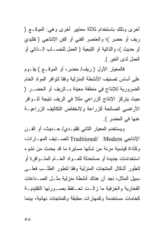 ‫ﺃﺨﺭﻯ ﻭﺫﻟﻙ ﺒﺎﺴﺘﺨﺩﺍﻡ ﺜﻼﺜﺔ ﻤﻌﺎﻴﻴﺭ ﺃﺨﺭﻯ ﻭﻫﻲ: ﺍﻟﻤﻭﻗـﻊ )‬
‫ﺭﻴﻑ ﺃﻭ ﺤﻀﺭ (؛ ﻭﺍﻟﻌﻨﺼﺭ ﺍﻟﻔﻨﻲ ﺃﻭ ﺍﻟﻔﻥ ﺍﻹﻨﺘﺎﺠﻲ ) ﺘﻘﻠﻴﺩﻱ‬
‫ﺃﻭ ﺤﺩﻴﺙ (، ﻭﺍﻟﺫﺍﺘﻴﺔ ﺃﻭ ﺍﻟﺘﺒﻌﻴﺔ ) ﺍﻟﻌﻤل ﻟﻠﺤﺴـﺎﺏ ﺍﻟـﺫﺍﺘﻲ ﺃﻭ‬
                                       ‫ﺍﻟﻌﻤل ﻟﺩﻯ ﺍﻟﻐﻴﺭ (.‬
‫ﻓﺎﻟﻤﻌﻴﺎﺭ ﺍﻷﻭل ) ﺭﻴﻑ/ ﺤﻀﺭ، ﺃﻭ ﺍﻟﻤﻭﻗـﻊ ( ﻴﻘـﻭﻡ‬
‫ﻋﻠﻰ ﺃﺴﺎﺱ ﺘﺼﻨﻴﻑ ﺍﻷﻨﺸﻁﺔ ﺍﻟﻤﻨﺯﻟﻴﺔ ﻭﻓﻘﺎ ﻟﺘﻭﺍﻓﺭ ﺍﻟﻤﻭﺍﺩ ﺍﻟﺨﺎﻡ‬
                     ‫ﹰ‬
‫ﺍﻟﻀﺭﻭﺭﻴﺔ ﻟﻺﻨﺘﺎﺝ ﻓﻲ ﻤﻨﻁﻘﺔ ﻤﻌﻴﻨﺔ ﺒـﺎﻟﺭﻴﻑ ﺃﻭ ﺍﻟﺤﻀـﺭ )‬
‫ﺤﻴﺙ ﻴﺘﺭﻜﺯ ﺍﻹﻨﺘﺎﺝ ﺍﻟﺯﺭﺍﻋﻲ ﻤﺜﻼ ﻓﻲ ﺍﻟﺭﻴﻑ ﻨﺘﻴﺠﺔ ﻟﺘـﻭﺍﻓﺭ‬
                       ‫ﹰ‬
‫ﺍﻷﺭﺍﻀﻲ ﺍﻟﺼﺎﻟﺤﺔ ﻟﻠﺯﺭﺍﻋﺔ ﻭﻻﻨﺨﻔﺎﺽ ﺍﻟﺘﻜﺎﻟﻴﻑ ﺍﻟﺯﺭﺍﻋﻴـﺔ‬
                                      ‫ﻋﻨﻬﺎ ﻓﻲ ﺍﻟﺤﻀﺭ (.‬
‫ﻭﻴﺴﺘﺨﺩﻡ ﺍﻟﻤﻌﻴﺎﺭ ﺍﻟﺜﺎﻨﻲ ﺘﻘﻠﻴـﺩﻱ/ ﺤـﺩﻴﺙ، ﺃﻭ ﺍﻟﻔـﻥ‬
‫ﺍﻹﻨﺘﺎﺠﻲ ‪ Traditional/ Modern‬ﻟﺘﺼـﻨﻴﻑ ﺍﻟﻤﻬـﺎﺭﺍﺕ،‬
‫ﻭﻜﺄﺩﺍﺓ ﻗﻴﺎﺴﻴﺔ ﻤﺭﻨﺔ ﻤﻥ ﺸﺄﻨﻬﺎ ﻤﺴﺎﻴﺭﺓ ﻤﺎ ﻗﺩ ﻴﺤﺩﺙ ﻤﻥ ﻨﺸﻭﺀ‬
‫ﺍﺴﺘﺨﺩﺍﻤﺎﺕ ﺠﺩﻴﺩﺓ ﺃﻭ ﻤﺴﺘﺤﺩﺜﺔ ﻟﻠﻤـﻭﺍﺩ ﺍﻟﺨـﺎﻡ ﺍﻟﻤﺘـﻭﺍﻓﺭﺓ ﺃﻭ‬
‫ﻟﺘﻁﻭﺭ ﺃﺸﻜﺎل ﺍﻟﻤﻨﺘﺠﺎﺕ ﺍﻟﻤﻨﺯﻟﻴﺔ ﻭﻓ ﹰﺎ ﻟﺘﻁﻭﺭ ﺍﻟﻁﻠـﺏ ﻓﻌﻠـﻰ‬
                    ‫ﻘ‬
‫ﺴﺒﻴل ﺍﻟﻤﺜﺎل، ﻨﺠﺩ ﺃﻥ ﻫﻨﺎﻙ ﺃﻨﺸﻁﺔ ﻤﻨﺯﻟﻴﺔ ﻤﺜـل ﺍﻟﺼـﻨﺎﻋﺎﺕ‬
‫ﺍﻟﻔﺨﺎﺭﻴﺔ ﻭﺍﻟﺨﺯﻓﻴﺔ ﻤﺎ ﺯﺍﻟـﺕ ﺘﺤـﺘﻔﻅ ﺒﺼـﻭﺭﺘﻬﺎ ﺍﻟﺘﻘﻠﻴﺩﻴـﺔ‬
‫ﻜﺨﺎﻤﺎﺕ ﻤﺴﺘﺨﺩﻤﺔ ﻭﻜﻤﻬﺎﺭﺍﺕ ﻤﻁﺒﻘﺔ ﻭﻜﻤﻨﺘﺠﺎﺕ ﻨﻬﺎﺌﻴﺔ، ﺒﻴﻨﻤﺎ‬


‫٨٥‬
 