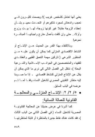 ‫ﻴﻌﻨﻲ ﺃﻨﻬﺎ ﺘﻌﺎﻤل ﻜﺸﺨﺹ ﻏﺭﻴﺏ (! ﻭﻴﺼﻤﺕ ﻜﺜﻴـﺭﻭﻥ ﻓـﻲ‬
‫ﺘﻌﺠﺏ ﻭﺍﻨﺩﻫﺎﺵ ﻟﻤﺠﺭﺩ ﺘﺫﻜﻴﺭﻫﻡ ﺃﻭ ﺍﻟﺘﺤـﺩﺙ ﻤﻌﻬـﻡ ﺒﺸـﺄﻥ‬
‫ﺇﻋﻁﺎﺀ ﺍﻟﺯﻭﺠﺔ ﻤﻘﺎﺒﻼ ﻏﻴﺭ ﻜﻭﻨﻬﺎ ﺯﻭﺠﺔ، ﻟﻬـﺎ ﺒﻴـﺕ ﻭﺯﻭﺝ‬
‫ﻭﺃﻭﻻﺩ.. ﺤﺘﻰ ﻭﺇﻥ ﻜﻠﻔﺕ ﺒﺄﻋﻤﺎل ﺨﺎﺭﺝ ﻭﺍﺠﺒﺎﺘﻬـﺎ ﺍﻟﻤﺒﺎﺸـﺭﺓ‬
                                                  ‫ﻨﺤﻭﻫﻡ!‬
‫ﻭﺒﺎﻻﻜﺘﻔﺎﺀ ﺒﻬﺫﺍ ﺍﻟﻘﺩﺭ ﻤﻥ ﺍﻟﺤﺩﻴﺙ ﻋـﻥ ﺍﻹﻨﺘـﺎﺝ ﺃﻭ‬
‫ﺍﻟﻨﺸﺎﻁ ﺍﻻﻗﺘﺼﺎﺩﻱ ﺍﻟﻤﻨﺯﻟﻲ ﻜﻤﺎ ﻴﻤﻜﻥ ﺃﻥ ﻴﻜﻭﻥ ﻋﻠﻴـﻪ ﻤـﻥ‬
‫ﺍﻟﻤﻨﻅﻭﺭ ﺍﻟﺸﺭﻋﻲ ) ﺘﺎﺭﻜﻴﻥ ﻤﻬﻤﺔ ﺍﻟﺘﻌﻤﻕ ﺍﻟﻔﻘﻬﻲ ﻭﺍﻟﻌﻘﺎﺌـﺩﻱ‬
‫ﻟﻠﻔﻘﻬﺎﺀ ﻭﺍﻟﻤﺘﺨﺼﺼﻴﻥ ﻓﻲ ﺍﻟﺠﻭﺍﻨـﺏ ﺍﻹﺴـﻼﻤﻴﺔ ﻭﺍﻟﺸـﺭﻋﻴﺔ‬
‫ﺍﻟﺒﺤﺘﺔ (، ﻨﻨﺘﻘل ﺇﻟﻰ ﺍﻟﻔﺼل ﺍﻟﺘﺎﻟﻲ ﻜﻲ ﻨﺭﻯ ﻤﺎ ﺍﻟﺫﻱ ﻴﻤﻜﻥ ﺃﻥ‬
‫ﻴﻘﺎل ﻋﻥ ﺍﻹﻨﺘﺎﺝ ﺍﻟﻤﻨﺯﻟﻲ ﻜﻨﺸﺎﻁ ﺍﻗﺘﺼﺎﺩﻱ ـ ﺇﺫﺍ ﻤﺎ ﺼـﻭﺒﻨﺎ‬
‫ﺇﻟﻴﻪ ﻤﻨﻅﺎﺭ ﺍﻟﺘﻘﻨﻴﻨﻲ ﺍﻟﻤﺼﺭﻱ ﻟﺘﺸﻐﻴل ﺍﻟﻨﺴﺎﺀ ﻭﻓ ﹰـﺎ ﻟﻤـﺎ ﺘـﻡ‬
           ‫ﻘ‬
                                 ‫ﻋﺭﻀﻪ ﻓﻲ ﺍﻟﺒﺎﺏ ﺍﻟﺴﺎﺒﻕ.‬
‫ـﺔ‬
 ‫ـﻲ ﻭﺍﻟﻤﻌﺎﻟﺠـ‬
            ‫ـﺎﺝ ﺍﻟﻤﻨﺯﻟـ‬
                      ‫• ٥/ ٢/ ٢: ﺍﻹﻨﺘـ‬
                        ‫ﺍﻟﻘﺎﻨﻭﻨﻴﺔ ﻟﻠﻌﻤﺎﻟﺔ ﺍﻟﻨﺴﺎﺌﻴﺔ:‬
‫ﻜﻤﺎ ﺃﺸﺭﻨﺎ ﻓﻲ ﻋﺭﺽ ﺤﺩﻴﺜﻨﺎ ﻋﻥ ﺍﻟﻤﻌﺎﻟﺠﺔ ﺍﻟﻘﺎﻨﻭﻨﻴـﺔ‬
‫ﺍﻟﻤﺼﺭﻴﺔ ﻟﺘﺸﻐﻴل ﺍﻟﻨﺴﺎﺀ ) ﻓﻲ ﺍﻟﻔﺼل ﺍﻟﺜﺎﻨﻲ ﻤﻥ ﺍﻟﺒﺎﺏ ﺍﻟﺜﺎﻟﺙ‬
‫(، ﻓﻘﺩ ﻜﺎﻨﺕ ﻫﻨﺎﻙ ﻨﻘﺎﻁ ﺠﺩﻴﺭﺓ ﺒﺎﻟﻤﻨﺎﻅﺭﺓ ﺃﻭ ﻗﺎﺒﻠﺔ ﻟﻤﻨﺎﻅﺭﺘﻬـﺎ‬

‫٩٨٥‬
 