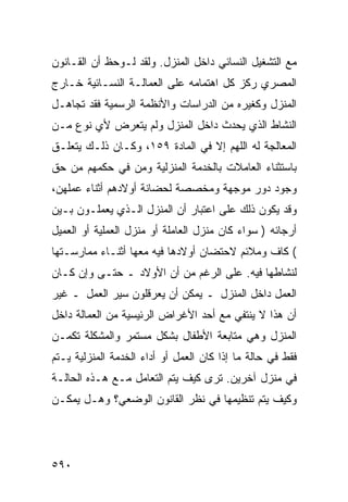 ‫ﻤﻊ ﺍﻟﺘﺸﻐﻴل ﺍﻟﻨﺴﺎﺌﻲ ﺩﺍﺨل ﺍﻟﻤﻨﺯل. ﻭﻟﻘﺩ ﻟـﻭﺤﻅ ﺃﻥ ﺍﻟﻘـﺎﻨﻭﻥ‬
‫ﺍﻟﻤﺼﺭﻱ ﺭﻜﺯ ﻜل ﺍﻫﺘﻤﺎﻤﻪ ﻋﻠﻰ ﺍﻟﻌﻤﺎﻟـﺔ ﺍﻟﻨﺴـﺎﺌﻴﺔ ﺨـﺎﺭﺝ‬
‫ﺍﻟﻤﻨﺯل ﻭﻜﻐﻴﺭﻩ ﻤﻥ ﺍﻟﺩﺭﺍﺴﺎﺕ ﻭﺍﻷﻨﻅﻤﺔ ﺍﻟﺭﺴﻤﻴﺔ ﻓﻘﺩ ﺘﺠﺎﻫـل‬
‫ﺍﻟﻨﺸﺎﻁ ﺍﻟﺫﻱ ﻴﺤﺩﺙ ﺩﺍﺨل ﺍﻟﻤﻨﺯل ﻭﻟﻡ ﻴﺘﻌﺭﺽ ﻷﻱ ﻨﻭﻉ ﻤـﻥ‬
‫ﺍﻟﻤﻌﺎﻟﺠﺔ ﻟﻪ ﺍﻟﻠﻬﻡ ﺇﻻ ﻓﻲ ﺍﻟﻤﺎﺩﺓ ٩٥١، ﻭﻜـﺎﻥ ﺫﻟـﻙ ﻴﺘﻌﻠـﻕ‬
‫ﺒﺎﺴﺘﺜﻨﺎﺀ ﺍﻟﻌﺎﻤﻼﺕ ﺒﺎﻟﺨﺩﻤﺔ ﺍﻟﻤﻨﺯﻟﻴﺔ ﻭﻤﻥ ﻓﻲ ﺤﻜﻤﻬﻡ ﻤﻥ ﺤﻕ‬
‫ﻭﺠﻭﺩ ﺩﻭﺭ ﻤﻭﺠﻬﺔ ﻭﻤﺨﺼﺼﺔ ﻟﺤﻀﺎﻨﺔ ﺃﻭﻻﺩﻫﻡ ﺃﺜﻨﺎﺀ ﻋﻤﻠﻬﻥ،‬
‫ﻭﻗﺩ ﻴﻜﻭﻥ ﺫﻟﻙ ﻋﻠﻰ ﺍﻋﺘﺒﺎﺭ ﺃﻥ ﺍﻟﻤﻨﺯل ﺍﻟـﺫﻱ ﻴﻌﻤﻠـﻭﻥ ﺒـﻴﻥ‬
‫ﺃﺭﺠﺎﺌﻪ ) ﺴﻭﺍﺀ ﻜﺎﻥ ﻤﻨﺯل ﺍﻟﻌﺎﻤﻠﺔ ﺃﻭ ﻤﻨﺯل ﺍﻟﻌﻤﻠﻴﺔ ﺃﻭ ﺍﻟﻌﻤﻴل‬
‫( ﻜﺎﻑ ﻭﻤﻼﺌﻡ ﻻﺤﺘﻀﺎﻥ ﺃﻭﻻﺩﻫﺎ ﻓﻴﻪ ﻤﻌﻬﺎ ﺃﺜﻨـﺎﺀ ﻤﻤﺎﺭﺴـﺘﻬﺎ‬
‫ﻟﻨﺸﺎﻁﻬﺎ ﻓﻴﻪ. ﻋﻠﻰ ﺍﻟﺭﻏﻡ ﻤﻥ ﺃﻥ ﺍﻷﻭﻻﺩ ـ ﺤﺘـﻰ ﻭﺇﻥ ﻜـﺎﻥ‬
‫ﺍﻟﻌﻤل ﺩﺍﺨل ﺍﻟﻤﻨﺯل ـ ﻴﻤﻜﻥ ﺃﻥ ﻴﻌﺭﻗﻠﻭﻥ ﺴﻴﺭ ﺍﻟﻌﻤل ـ ﻏﻴﺭ‬
‫ﺃﻥ ﻫﺫﺍ ﻻ ﻴﻨﺘﻔﻲ ﻤﻊ ﺃﺤﺩ ﺍﻷﻏﺭﺍﺽ ﺍﻟﺭﺌﻴﺴﻴﺔ ﻤﻥ ﺍﻟﻌﻤﺎﻟﺔ ﺩﺍﺨل‬
‫ﺍﻟﻤﻨﺯل ﻭﻫﻲ ﻤﺘﺎﺒﻌﺔ ﺍﻷﻁﻔﺎل ﺒﺸﻜل ﻤﺴﺘﻤﺭ ﻭﺍﻟﻤﺸﻜﻠﺔ ﺘﻜﻤـﻥ‬
‫ﻓﻘﻁ ﻓﻲ ﺤﺎﻟﺔ ﻤﺎ ﺇﺫﺍ ﻜﺎﻥ ﺍﻟﻌﻤل ﺃﻭ ﺃﺩﺍﺀ ﺍﻟﺨﺩﻤﺔ ﺍﻟﻤﻨﺯﻟﻴﺔ ﻴـﺘﻡ‬
‫ﻓﻲ ﻤﻨﺯل ﺁﺨﺭﻴﻥ. ﺘﺭﻯ ﻜﻴﻑ ﻴﺘﻡ ﺍﻟﺘﻌﺎﻤل ﻤـﻊ ﻫـﺫﻩ ﺍﻟﺤﺎﻟـﺔ‬
‫ﻭﻜﻴﻑ ﻴﺘﻡ ﺘﻨﻅﻴﻤﻬﺎ ﻓﻲ ﻨﻅﺭ ﺍﻟﻘﺎﻨﻭﻥ ﺍﻟﻭﻀﻌﻲ؟ ﻭﻫـل ﻴﻤﻜـﻥ‬




‫٠٩٥‬
 