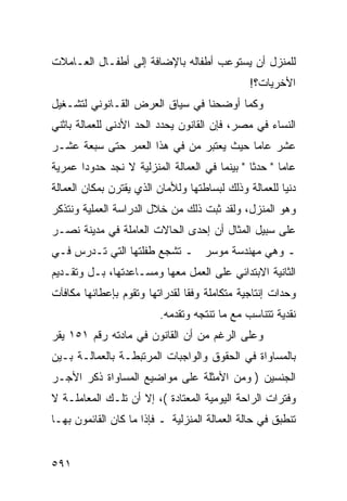 ‫ﻟﻠﻤﻨﺯل ﺃﻥ ﻴﺴﺘﻭﻋﺏ ﺃﻁﻔﺎﻟﻪ ﺒﺎﻹﻀﺎﻓﺔ ﺇﻟﻰ ﺃﻁﻔـﺎل ﺍﻟﻌـﺎﻤﻼﺕ‬
                                                ‫ﺍﻷﺨﺭﻴﺎﺕ؟!‬
‫ﻭﻜﻤﺎ ﺃﻭﻀﺤﻨﺎ ﻓﻲ ﺴﻴﺎﻕ ﺍﻟﻌﺭﺽ ﺍﻟﻘـﺎﻨﻭﻨﻲ ﻟﺘﺸـﻐﻴل‬
‫ﺍﻟﻨﺴﺎﺀ ﻓﻲ ﻤﺼﺭ، ﻓﺈﻥ ﺍﻟﻘﺎﻨﻭﻥ ﻴﺤﺩﺩ ﺍﻟﺤﺩ ﺍﻷﺩﻨﻰ ﻟﻠﻌﻤﺎﻟﺔ ﺒﺎﺜﻨﻲ‬
‫ﻋﺸﺭ ﻋﺎ ‪‬ﺎ ﺤﻴﺙ ﻴﻌﺘﺒﺭ ﻤﻥ ﻓﻲ ﻫﺫﺍ ﺍﻟﻌﻤﺭ ﺤﺘﻰ ﺴﺒﻌﺔ ﻋﺸـﺭ‬
                                         ‫ﻤ‬
‫ﻋﺎ ‪‬ﺎ " ﺤﺩ ﹰﺎ " ﺒﻴﻨﻤﺎ ﻓﻲ ﺍﻟﻌﻤﺎﻟﺔ ﺍﻟﻤﻨﺯﻟﻴﺔ ﻻ ﻨﺠﺩ ﺤﺩﻭ ‪‬ﺍ ﻋﻤﺭﻴﺔ‬
       ‫ﺩ‬                                        ‫ﺜ‬       ‫ﻤ‬
‫ﺩﻨﻴﺎ ﻟﻠﻌﻤﺎﻟﺔ ﻭﺫﻟﻙ ﻟﺒﺴﺎﻁﺘﻬﺎ ﻭﻟﻸﻤﺎﻥ ﺍﻟﺫﻱ ﻴﻘﺘﺭﻥ ﺒﻤﻜﺎﻥ ﺍﻟﻌﻤﺎﻟﺔ‬
‫ﻭﻫﻭ ﺍﻟﻤﻨﺯل، ﻭﻟﻘﺩ ﺜﺒﺕ ﺫﻟﻙ ﻤﻥ ﺨﻼل ﺍﻟﺩﺭﺍﺴﺔ ﺍﻟﻌﻤﻠﻴﺔ ﻭﻨﺘﺫﻜﺭ‬
‫ﻋﻠﻰ ﺴﺒﻴل ﺍﻟﻤﺜﺎل ﺃﻥ ﺇﺤﺩﻯ ﺍﻟﺤﺎﻻﺕ ﺍﻟﻌﺎﻤﻠﺔ ﻓﻲ ﻤﺩﻴﻨﺔ ﻨﺼـﺭ‬
‫ـ ﻭﻫﻲ ﻤﻬﻨﺩﺴﺔ ﻤﻭﺴﺭ ـ ﺘﺸﺠﻊ ﻁﻔﻠﺘﻬﺎ ﺍﻟﺘﻲ ﺘـﺩﺭﺱ ﻓـﻲ‬
‫ﺍﻟﺜﺎﻨﻴﺔ ﺍﻻﺒﺘﺩﺍﺌﻲ ﻋﻠﻰ ﺍﻟﻌﻤل ﻤﻌﻬﺎ ﻭﻤﺴـﺎﻋﺩﺘﻬﺎ، ﺒـل ﻭﺘﻘـﺩﻴﻡ‬
‫ﻭﺤﺩﺍﺕ ﺇﻨﺘﺎﺠﻴﺔ ﻤﺘﻜﺎﻤﻠﺔ ﻭﻓ ﹰﺎ ﻟﻘﺩﺭﺍﺘﻬﺎ ﻭﺘﻘﻭﻡ ﺒﺈﻋﻁﺎﺌﻬﺎ ﻤﻜﺎﻓﺂﺕ‬
                                ‫ﻘ‬
                          ‫ﻨﻘﺩﻴﺔ ﺘﺘﻨﺎﺴﺏ ﻤﻊ ﻤﺎ ﺘﻨﺘﺠﻪ ﻭﺘﻘﺩﻤﻪ.‬
‫ﻭﻋﻠﻰ ﺍﻟﺭﻏﻡ ﻤﻥ ﺃﻥ ﺍﻟﻘﺎﻨﻭﻥ ﻓﻲ ﻤﺎﺩﺘﻪ ﺭﻗﻡ ١٥١ ﻴﻘﺭ‬
‫ﺒﺎﻟﻤﺴﺎﻭﺍﺓ ﻓﻲ ﺍﻟﺤﻘﻭﻕ ﻭﺍﻟﻭﺍﺠﺒﺎﺕ ﺍﻟﻤﺭﺘﺒﻁـﺔ ﺒﺎﻟﻌﻤﺎﻟـﺔ ﺒـﻴﻥ‬
‫ﺍﻟﺠﻨﺴﻴﻥ ) ﻭﻤﻥ ﺍﻷﻤﺜﻠﺔ ﻋﻠﻰ ﻤﻭﺍﻀﻴﻊ ﺍﻟﻤﺴﺎﻭﺍﺓ ﺫﻜﺭ ﺍﻷﺠـﺭ‬
‫ﻭﻓﺘﺭﺍﺕ ﺍﻟﺭﺍﺤﺔ ﺍﻟﻴﻭﻤﻴﺔ ﺍﻟﻤﻌﺘﺎﺩﺓ (، ﺇﻻ ﺃﻥ ﺘﻠـﻙ ﺍﻟﻤﻌﺎﻤﻠـﺔ ﻻ‬
‫ﺘﻨﻁﺒﻕ ﻓﻲ ﺤﺎﻟﺔ ﺍﻟﻌﻤﺎﻟﺔ ﺍﻟﻤﻨﺯﻟﻴﺔ ـ ﻓﺈﺫﺍ ﻤﺎ ﻜﺎﻥ ﺍﻟﻘﺎﺌﻤﻭﻥ ﺒﻬـﺎ‬


‫١٩٥‬
 