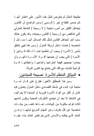 ‫ﺒﻁﺒﻴﻌﺔ ﺍﻟﺤﺎل ﻟﻡ ﻴﺘﻌﺭﺽ ﻟﻤﺜل ﻫﺫﻩ ﺍﻷﻤﻭﺭ ﻋﻠﻰ ﺍﻋﺘﺒﺎﺭ ﺃﻨﻬـﺎ‬
‫ﺘﺘﻡ ﻀﻤﻥ ﺍﻟﻘﻁﺎﻉ ﻏﻴﺭ ) ﺍﻟﺭﺴﻤﻲ ( ﻭﻤﻥ ﺍﻟﻭﺍﻀﺢ ﺃﻥ ﺍﻟﻘﺎﻨﻭﻥ‬
‫ﻴﺘﺠﺎﻫل ﺍﻟﻜﺜﻴﺭ ﻤﻥ ﺃﻤﻭﺭﻩ ﻨﺘﻴﺠﺔ ) ﻻ ﺭﺴﻤﻴﺔ ( ﺍﻟﻨﺸﺎﻁ ﺍﻟﻤﻨﺯﻟﻲ‬
‫ﺍﻟﺘﻲ ﺘﺘﻨﺎﻗﺽ ﻤﻊ ) ﺭﺴﻤﻴﺔ ( ﺍﻟﻘﺎﻨﻭﻥ ﻭﺠﺩﻴﺘﻪ، ﻭﻗﺩ ﻴﻜﻭﻥ ﻫﻨﺎﻙ‬
‫ﺴﺒﺏ ﺁﺨﺭ ﻟﺘﺠﺎﻫل ﺍﻟﻘﺎﻨﻭﻥ ﻟﻤﺜل ﺘﻠﻙ ﺍﻟﻤﺴﺎﺌل ﺃﻨﻬـﺎ ﻤﺴـﺎﺌل )‬
‫ﺸﺨﺼﻴﺔ ( ﺘﺤﺩﺙ ﺩﺍﺨل ﺃﺭﻭﻗﺔ ﺍﻟﻤﻨﺯل ( ﻭﻤﻥ ﻫﻨﺎ ﻓﻬﻲ ﺘﺘﻌﻠﻕ‬
‫ﺒﺄﻤﻭﺭ ) ﺍﻷﺴﺭﺓ ( ﻭﻴﺠﺏ ﺃﻥ ﺘﻨﻅﻤﻬﺎ ﺘﺒ ‪‬ـﺎ ﻟـﺫﻟﻙ ﻗـﻭﺍﻨﻴﻥ )‬
                  ‫ﻌ‬
‫ﺍﻷﺴﺭﺓ ( ﺍﻟﺘﻲ ﻴﺠﺏ ﺃﻥ ﻴﻀﻌﻬﺎ ﺃﻓـﺭﺍﺩ ﺍﻷﺴـﺭﺓ ﺫﺍﺘﻬـﻡ ﻭﺃﻥ‬
‫ﻴﺤﺩﺩﻭﺍ ﺠﻤﻴﻌﻬﻡ ﻜﻴﻔﻴﺔ ﺍﺤﺘﺭﺍﻤﻬﺎ ﻭﺍﺘﺒﺎﻋﻬـﺎ ﻭﺇﻋﻁﺎﺌﻬـﺎ ﻗـﻭﺓ‬
          ‫ﺇﻟﺯﺍﻤﻴﺔ ﺘﺘﺸﺎﺒﻪ ﻤﻊ ﺘﻠﻙ ﺍﻟﺘﻲ ﻴﺘﻤﺘﻊ ﺒﻬﺎ ﻗﺎﻨﻭﻥ ﺍﻟﺩﻭﻟﺔ.‬

    ‫• ﺍﻟﻤﻴﺜﺎﻕ ﺍﻟﻤﻨﻅﻡ ﻟﻸﺴﺭﺓ: ﻨﺼﻴﺤﺔ ﻟﻠﻤﺒﺘﺩﺌﻴﻥ:‬
‫ﻭﻤﻥ ﻫﺫﺍ ﺍﻟﻤﻨﻁﻠﻕ ﺍﻷﺨﻴﺭ، ﻨﻘﺘﺭﺡ ﻋﻠﻰ ﻜـل ﺃﺴـﺭﺓ‬
‫ﻤﻨﺘﺠﺔ ﺘﻭﺩ ﺍﻟﺒﺩﺀ ﻓﻲ ﻨﺸﺎﻁ ﺍﻗﺘﺼﺎﺩﻱ ﺩﺍﺨل ﺍﻟﻤﻨﺯل ﻴﺘﻌﺎﻭﻥ ﻓﻴﻪ‬
‫ﺍﺜﻨﺎﻥ ﺃﻭ ﺃﻜﺜﺭ ﻤﻥ ﺃﻓﺭﺍﺩ ﺍﻷﺴﺭﺓ ﺍﻟﻨﻭﻭﻴﺔ ﺃﻭ ﺍﻟﻤﻤﺘﺩﺓ ﺃﻻ ﻴﺘﻡ ﺍﻟﺒﺩﺀ‬
‫ﻓﻲ ﺍﻟﻨﺸﺎﻁ ﺇﻻ ﺒﻌﺩ ﺃﻥ ﺘﺠﺘﻤﻊ ﺍﻷﻁﺭﺍﻑ ﺍﻟﻤﻌﻨﻴﺔ ﻭﻴﻜﻭﻥ ﺃﻤﺎﻤﻬﻡ‬
‫ﺜﻼﺙ ﻗﻭﺍﺌﻡ ﻤﻜﺘﻭﺒﺔ ﻤﻥ ﺍﻟﺒﻴﺎﻨﺎﺕ، ﺇﺤـﺩﺍﻫﺎ ﺘﺘﻀـﻤﻥ ﺒﻴﺎﻨـﺎﺕ‬
‫ﺸﺨﺼﻴﺔ ﻋﻥ ﻜل ﻁﺭﻑ ﻭﻋﻥ ﺍﻟﻤﻬﺎﻡ ﺍﻟﻤﺯﻤﻊ ﺘﻭﻟﻴﻬـﺎ ﻭﻋـﻥ‬
‫ﺍﻟﻌﺎﺌﺩ ﺍﻟﺫﻱ ﻴﻁﻠﺒﻪ ﻭﺍﻷﺴﺎﺱ ﺍﻟﺫﻱ ﻴﺘﻡ ﺘﻘﺩﻴﺭ ﺍﻟﻌﺎﺌﺩ ﺒﻨﺎﺀ ﻋﻠﻴـﻪ‬


‫٣٩٥‬
 