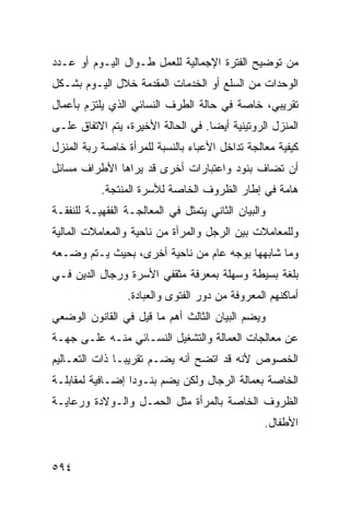 ‫ﻤﻥ ﺘﻭﻀﻴﺢ ﺍﻟﻔﺘﺭﺓ ﺍﻹﺠﻤﺎﻟﻴﺔ ﻟﻠﻌﻤل ﻁـﻭﺍل ﺍﻟﻴـﻭﻡ ﺃﻭ ﻋـﺩﺩ‬
‫ﺍﻟﻭﺤﺩﺍﺕ ﻤﻥ ﺍﻟﺴﻠﻊ ﺃﻭ ﺍﻟﺨﺩﻤﺎﺕ ﺍﻟﻤﻘﺩﻤﺔ ﺨﻼل ﺍﻟﻴـﻭﻡ ﺒﺸـﻜل‬
‫ﺘﻘﺭﻴﺒﻲ، ﺨﺎﺼﺔ ﻓﻲ ﺤﺎﻟﺔ ﺍﻟﻁﺭﻑ ﺍﻟﻨﺴﺎﺌﻲ ﺍﻟﺫﻱ ﻴﻠﺘﺯﻡ ﺒﺄﻋﻤﺎل‬
‫ﺍﻟﻤﻨﺯل ﺍﻟﺭﻭﺘﻴﻨﻴﺔ ﺃﻴ ‪‬ﺎ. ﻓﻲ ﺍﻟﺤﺎﻟﺔ ﺍﻷﺨﻴﺭﺓ، ﻴﺘﻡ ﺍﻻﺘﻔﺎﻕ ﻋﻠـﻰ‬
                                    ‫ﻀ‬
‫ﻜﻴﻔﻴﺔ ﻤﻌﺎﻟﺠﺔ ﺘﺩﺍﺨل ﺍﻷﻋﺒﺎﺀ ﺒﺎﻟﻨﺴﺒﺔ ﻟﻠﻤﺭﺃﺓ ﺨﺎﺼﺔ ﺭﺒﺔ ﺍﻟﻤﻨﺯل‬
‫ﺃﻥ ﺘﻀﺎﻑ ﺒﻨﻭﺩ ﻭﺍﻋﺘﺒﺎﺭﺍﺕ ﺃﺨﺭﻯ ﻗﺩ ﻴﺭﺍﻫﺎ ﺍﻷﻁﺭﺍﻑ ﻤﺴﺎﺌل‬
           ‫ﻫﺎﻤﺔ ﻓﻲ ﺇﻁﺎﺭ ﺍﻟﻅﺭﻭﻑ ﺍﻟﺨﺎﺼﺔ ﻟﻸﺴﺭﺓ ﺍﻟﻤﻨﺘﺠﺔ.‬
‫ﻭﺍﻟﺒﻴﺎﻥ ﺍﻟﺜﺎﻨﻲ ﻴﺘﻤﺜل ﻓﻲ ﺍﻟﻤﻌﺎﻟﺠـﺔ ﺍﻟﻔﻘﻬﻴـﺔ ﻟﻠﻨﻔﻘـﺔ‬
‫ﻭﻟﻠﻤﻌﺎﻤﻼﺕ ﺒﻴﻥ ﺍﻟﺭﺠل ﻭﺍﻟﻤﺭﺃﺓ ﻤﻥ ﻨﺎﺤﻴﺔ ﻭﺍﻟﻤﻌﺎﻤﻼﺕ ﺍﻟﻤﺎﻟﻴﺔ‬
‫ﻭﻤﺎ ﺸﺎﺒﻬﻬﺎ ﺒﻭﺠﻪ ﻋﺎﻡ ﻤﻥ ﻨﺎﺤﻴﺔ ﺃﺨﺭﻯ، ﺒﺤﻴﺙ ﻴـﺘﻡ ﻭﻀـﻌﻪ‬
‫ﺒﻠﻐﺔ ﺒﺴﻴﻁﺔ ﻭﺴﻬﻠﺔ ﺒﻤﻌﺭﻓﺔ ﻤﺜﻘﻔﻲ ﺍﻷﺴﺭﺓ ﻭﺭﺠﺎل ﺍﻟﺩﻴﻥ ﻓـﻲ‬
                 ‫ﺃﻤﺎﻜﻨﻬﻡ ﺍﻟﻤﻌﺭﻭﻓﺔ ﻤﻥ ﺩﻭﺭ ﺍﻟﻔﺘﻭﻯ ﻭﺍﻟﻌﺒﺎﺩﺓ.‬
‫ﻭﻴﻀﻡ ﺍﻟﺒﻴﺎﻥ ﺍﻟﺜﺎﻟﺙ ﺃﻫﻡ ﻤﺎ ﻗﻴل ﻓﻲ ﺍﻟﻘﺎﻨﻭﻥ ﺍﻟﻭﻀﻌﻲ‬
‫ﻋﻥ ﻤﻌﺎﻟﺠﺎﺕ ﺍﻟﻌﻤﺎﻟﺔ ﻭﺍﻟﺘﺸﻐﻴل ﺍﻟﻨﺴـﺎﺌﻲ ﻤﻨـﻪ ﻋﻠـﻰ ﺠﻬـﺔ‬
‫ﺍﻟﺨﺼﻭﺹ ﻷﻨﻪ ﻗﺩ ﺍﺘﻀﺢ ﺃﻨﻪ ﻴﻀـﻡ ﺘﻘﺭﻴ ‪‬ـﺎ ﺫﺍﺕ ﺍﻟﺘﻌـﺎﻟﻴﻡ‬
                ‫ﺒ‬
‫ﺍﻟﺨﺎﺼﺔ ﺒﻌﻤﺎﻟﺔ ﺍﻟﺭﺠﺎل ﻭﻟﻜﻥ ﻴﻀﻡ ﺒﻨـﻭ ‪‬ﺍ ﺇﻀـﺎﻓﻴﺔ ﻟﻤﻘﺎﺒﻠـﺔ‬
                  ‫ﺩ‬
‫ﺍﻟﻅﺭﻭﻑ ﺍﻟﺨﺎﺼﺔ ﺒﺎﻟﻤﺭﺃﺓ ﻤﺜل ﺍﻟﺤﻤـل ﻭﺍﻟـﻭﻻﺩﺓ ﻭﺭﻋﺎﻴـﺔ‬
                                                 ‫ﺍﻷﻁﻔﺎل.‬


‫٤٩٥‬
 