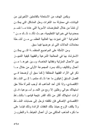 ‫ﻭﻴﻜﻤﻥ ﺍﻟﻬﺩﻑ ﻤﻥ ﺍﻻﺴﺘﻌﺎﻨﺔ ﺒﺎﻟﻘﺎﺌﻤﺘﻴﻥ ﺍﻷﺨﻴﺭﺘﻴﻥ ﻤﻥ‬
‫ﺍﻟﺒﻴﺎﻨﺎﺕ، ﻓﻲ ﻤﺤﺎﻭﻟﺔ ﺴﺩ ﺍﻟﺜﻐﺭﺍﺕ ﻭﺤل ﺍﻟﻤﺸﺎﻜل ﺍﻟﺘﻲ ﻴﻤﻜـﻥ‬
‫ﺃﻥ ﺘﻨﺸﺄ ﻤﻥ ﺨﻼل ﺍﻟﻤﻔﺎﻭﻀﺎﺕ ﺍﻷﺴﺭﻴﺔ ﺍﻟﺘﻲ ﻋﺎﺩﺓ ﻤـﺎ ﺘﺘﺴـﻡ‬
‫ﺒﻤﺤﺩﻭﺩﻴﺔ ﻓﻲ ﺨﺒﺭﺍﺘﻬﺎ ﺍﻟﺘﻨﻅﻴﻤﻴﺔ، ﺤﻴـﺙ ﺘﺄﻜـﺩ ﺫﻟـﻙ ﻤـﻥ "‬
‫ﺍﻟﻌﺸﻭﺍﺌﻴﺔ " ﺍﻟﺘﻲ ﺘﻤﻴﺯﺕ ﺒﻬﺎ ﺍﻟﻐﺎﻟﺒﻴﺔ ﺍﻟﻌﻅﻤـﻰ ﻤـﻥ ﺃﻨﺸـﻁﺔ‬
              ‫ﻤﻌﺎﻤﻼﺕ ﺍﻟﺤﺎﻻﺕ ﺍﻟﺘﻲ ﺘﻡ ﻋﺭﻀﻬﺎ ﻓﻴﻤﺎ ﺴﺒﻕ.‬
‫ﻭﻤﻥ ﺍﻷﻤﺜﻠﺔ ﻋﻠﻰ ﺍﻟﻤﻭﺍﻀﻴﻊ ﺍﻟﻤﻨﻅﻤـﺔ ﺍﻟﺘـﻲ ﻴﻤﻜـﻥ‬
‫ﺍﻻﺴﺘﺭﺸﺎﺩ ﺒﻬﺎ ﻓﻲ ﺍﻟﻤﻌﺎﻟﺠﺔ ﺍﻟﺸﺭﻋﻴﺔ ﻭﺍﻟﻔﻘﻬﻴﺔ ﻜﻴﻔﻴﺔ ﺍﻟﺘﻤﻴﻴـﺯ‬
‫ﺒﻴﻥ ﺍﻷﻋﻤﺎل ﺍﻟﻤﻨﺯﻟﻴﺔ ﻭﻨﻔﻘﺎﺘﻬﺎ ﺍﻟﺨﺎﺼﺔ، ﻭﺒـﻴﻥ ﻏﻴﺭﻫـﺎ ﻤـﻥ‬
‫ﺃﻋﻤﺎل ﻭﺘﻜﺎﻟﻴﻑ ﻭﺫﻟﻙ ﺒﺴﺭﺩ ﺍﻟﻤﺠﻤﻭﻋﺔ ﺍﻷﻭﻟﻰ ﻤﻥ ﺨﻼل ﻤـﺎ‬
‫ﺫﻜﺭ ﻓﻲ ﺍﻵﺭﺍﺀ ﺍﻟﻔﻘﻬﻴﺔ ﺍﻟﻤﺨﺘﻠﻔﺔ ) ﻜﻤﺎ ﺴﺒﻕ ﺃﻥ ﺃﻭﻀﺤﻨﺎ ﻓـﻲ‬
‫ﺍﻟﻔﺼل ﺍﻟﺴﺎﺒﻕ ( ﻓﻴﻜﻭﻥ ﻤﺎ ﻋﺩﺍ ﺫﻟـﻙ ﻤﻨﺘﻤ ‪‬ـﺎ ﺇﻟـﻰ ﺍﻟﻨﺸـﺎﻁ‬
               ‫ﻴ‬
‫ﺍﻻﻗﺘﺼﺎﺩﻱ، ﻭﺇﺫﺍ ﻜﺎﻥ ﺃﺤﺩ ﺍﻟﻤﺫﺍﻫﺏ ﻗﺩ ﺃﻭﺠﺏ ﻟﻠﻤﺭﺃﺓ ﻤﺜﻼ ﺤﻕ‬
‫ﺍﺴﺘﻬﻼﻙ ﺤﻭﺍﻟﻲ ﺭﻁﻠﻴﻥ ﺇﻻ ﺭﺒﻊ ﻤﻥ ﺍﻟﻠﺤـﻡ ﺃﺴـﺒﻭﻋ ‪‬ﺎ، ﻓـﺈﻥ‬
       ‫ﻴ‬
‫ﺃﺭﺍﺩﺕ ﺍﺴﺘﻬﻼﻙ ﺃﻜﺜﺭ ﻤﻥ ﺫﻟﻙ ﺍﻟﻘﺩﺭ ﻨﺘﻴﺠﺔ ﻗﻴﺎﻤﻬـﺎ ﺒﺎﻟﻨﺸـﺎﻁ‬
‫ﺍﻻﻗﺘﺼﺎﺩﻱ ﺍﻹﻀﺎﻓﻲ ﻓﺈﻥ ﺘﻜﻠﻔﺘﻪ ﺘﺭ ‪‬ل ﺇﻟﻰ ﺤﺴﺎﺒﺎﺕ ﺍﻟﻨﺸـﺎﻁ‬
                    ‫ﺤ‬
‫ﻭﻻ ﻴﻜﻠﻑ ﺍﻟﺯﻭﺝ ﺤﻴﻨﺌﺫ ﺒﺘﻠﻙ ﺍﻟﻨﻔﻘﺎﺕ ﺍﻟﺯﺍﺌﺩﺓ ﻭﺫﻟﻙ ﻗﻴﺎ ‪‬ﺎ ﻋﻠﻰ‬
     ‫ﺴ‬
‫ﻤﺎ ﺫﻜﺭﻩ ﺍﻟﻤﺫﻫﺏ ﺍﻟﻤﺎﻟﻜﻲ ﻤﻥ ﺃﻥ ﺃﻋﻤﺎل ﺍﻟﺨﻴﺎﻁـﺔ ﻭﺍﻟﺘﻁﺭﻴـﺯ‬


‫٥٩٥‬
 