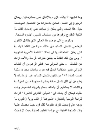 ‫ﻭﻤﺎ ﺸﺎﺒﻬﻬﺎ ﻻ ﻴﻜﻠﻑ ﺍﻟﺯﻭﺝ ﺒﺎﻹﻨﻔﺎﻕ ﻋﻠﻰ ﻤﺴﺘﻠﺯﻤﺎﺘﻬﺎ. ﻭﻴﻤﻜﻥ‬
‫ﺍﻟﺭﺠﻭﻉ ﺇﻟﻰ ﺍﻟﻔﺼل ﺍﻟﺴﺎﺒﻕ ﻟﻼﺴﺘﺯﺍﺩﺓ ﻤﻥ ﺍﻟﺘﻔﺎﺼﻴل ﺍﻟﻤﻭﻀﺤﺔ‬
‫ﺤﻭل ﻫﺫﺍ ﺍﻟﺼﺩﺩ ﻭﺍﻟﺘﻲ ﻴﻤﻜﻥ ﺃﻥ ﺘﺴﺎﻋﺩ ﻋﻠﻰ ﺇﻋـﺩﺍﺩ ﺍﻟﻘﺎﺌﻤـﺔ‬
‫ﺍﻟﺜﺎﻨﻴﺔ ﺍﻟﻤﻘﺘﺭﺡ ﺘﻭﻓﻴﺭﻫﺎ ﺒﻴﻥ ﻤﺴﺘﻨﺩﺍﺕ ﺘﺄﺴﻴﺱ ﺍﻷﺴﺭﺓ ﺍﻟﻤﻨﺘﺠﺔ.‬
‫ﻭﺒﺎﻟﺭﺠﻭﻉ ﺇﻟﻰ ﻤﻭﻀﻭﻋﻨﺎ ﺍﻟﺤﺎﻟﻲ ﺍﻟﺫﻱ ﻴﺘﻨﺎﻭل ﺍﻟﻘﺎﻨﻭﻥ‬
‫ﺍﻟﻭﻀﻌﻲ ﻟﺘﺸﻐﻴل ﺍﻟﻨﺴﺎﺀ، ﻓﺈﻥ ﻫﻨﺎﻙ ﻋﺩﻴﺩﺍ ﻤﻥ ﺍﻟﻨﻘﺎﻁ ﺍﻟﻬﺎﻤـﺔ‬
‫ﺍﻟﺘﻲ ﻴﻤﻜﻥ ﺍﻻﺴﺘﻌﺎﻨﺔ ﺒﻬﺎ ﻓﻲ ﺇﻋﺩﺍﺩ " ﺍﻟﻘﺎﺌﻤﺔ ﺍﻷﺴﺭﻴﺔ ﺍﻟﻘﺎﻨﻭﻨﻴﺔ‬
‫". ﻭﻤﻥ ﺒﻴﻥ ﺘﻠﻙ ﺍﻟﻨﻘﺎﻁ ﻤﺎ ﻴﺘﻌﻠﻕ ﺒﻔﺘﺭﺍﺕ ﺍﻟﺭﺍﺤﺔ ﻭﺍﻷﺠـﺎﺯﺍﺕ‬
‫ﻤﻥ ﺍﻟﻨﺸﺎﻁ ـ ﺤﺘﻰ ﺍﻟﻤﻨﺯﻟﻲ ﻤﻨﻪ. ﻓﻌﻠﻰ ﺍﻟﺭﻏﻡ ﻤﻥ ﺃﻥ ﺍﻟﻨﺸﺎﻁ‬
‫ﺍﻟﻤﻨﺯﻟﻲ ﻴﺘﻤﻴﺯ ﺒﺈﻤﻜﺎﻨﻴﺔ ﺍﻟﻌﻤل ﻓﻴﻪ ﺒﺩﻭﻥ ﺴﺎﻋﺎﺕ ﻤﺤﺩﻭﺩﺓ ﻤﺜﻠﻤﺎ‬
‫ﻨﺼﺕ ﺍﻟﻤﺎﺩﺓ ٣٥١ ﻤﻥ ﻗﺎﻨﻭﻥ ﺘﺸﻐﻴل ﺍﻟﻨﺴﺎﺀ، ﻏﻴﺭ ﺃﻥ ﺫﻟـﻙ ﻻ‬
‫ﻴﻤﻨﻊ ﻤﻥ ﺃﻥ ﻟﻜل ﺇﻨﺴﺎﻥ ﻁﺎﻗﺔ ﻭﻤﻘﺩﺭﺓ ﻤﺤﺩﻭﺩﺓ ﻤـﻥ ﺍﻟﺤﺭﻜـﺔ‬
‫ﻭﺍﻟﻨﺸﺎﻁ ﻻ ﻴﺴﺘﻁﻴﻊ ﺃﻥ ﻴﺘﻌﺩﺍﻫﺎ ﺒﺤﻜﻡ ﺒﺸﺭﻴﺘﻪ ﺍﻟﻀﻌﻴﻔﺔ. ﻭﺒﻨﺎﺀ‬
‫ﻋﻠﻴﻪ، ﻓﻴﻤﻜﻥ ﺃﻥ ﻴﺘﺤﺩﺩ ﻓﻲ " ﺍﻟﻤﻴﺜﺎﻕ ﺍﻟﻘﺎﻨﻭﻨﻲ ﻟﻸﺴﺭﺓ " ﻓﺘﺭﺍﺕ‬
‫ﻟﻠﺭﺍﺤﺔ ﺍﻟﻴﻭﻤﻴﺔ ﻭﻟﻸﺠﺎﺯﺓ ﺍﻷﺴﺒﻭﻋﻴﺔ ﺃﻭ ﺍﻟﺸـﻬﺭﻴﺔ ) ﺍﻟﺩﻭﺭﻴـﺔ‬
‫ﺒﻭﺠﻪ ﻋﺎﻡ ( ﺒﺤﻴﺙ ﺘﺘﺭﻙ ﻤﻔﺘﻭﺤﺔ ﻟﻜل ﻓﺭﺩ ﺤﻴﺙ ﻴﺤﺼل ﻋﻠﻴﻬﺎ‬
‫ﻭﻗﺕ ﺍﻟﺤﺎﺠﺔ ﺍﻟﻔﻌﻠﻴﺔ ﻤﻊ ﻤﺭﺍﻋﺎﺓ ﺘﻨﻅﻴﻡ ﺍﻟﻌﻤﻠﻴﺔ ﺒﺤﻴﺙ ﻻ ﺘﺤﺩﺙ‬




‫٦٩٥‬
 