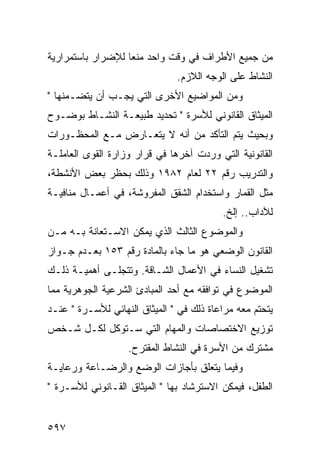 ‫ﻤﻥ ﺠﻤﻴﻊ ﺍﻷﻁﺭﺍﻑ ﻓﻲ ﻭﻗﺕ ﻭﺍﺤﺩ ﻤﻨ ‪‬ﺎ ﻟﻺﻀﺭﺍﺭ ﺒﺎﺴﺘﻤﺭﺍﺭﻴﺔ‬
                   ‫ﻌ‬
                               ‫ﺍﻟﻨﺸﺎﻁ ﻋﻠﻰ ﺍﻟﻭﺠﻪ ﺍﻟﻼﺯﻡ.‬
‫ﻭﻤﻥ ﺍﻟﻤﻭﺍﻀﻴﻊ ﺍﻷﺨﺭﻯ ﺍﻟﺘﻲ ﻴﺠـﺏ ﺃﻥ ﻴﺘﻀـﻤﻨﻬﺎ "‬
‫ﺍﻟﻤﻴﺜﺎﻕ ﺍﻟﻘﺎﻨﻭﻨﻲ ﻟﻸﺴﺭﺓ " ﺘﺤﺩﻴﺩ ﻁﺒﻴﻌـﺔ ﺍﻟﻨﺸـﺎﻁ ﺒﻭﻀـﻭﺡ‬
‫ﻭﺒﺤﻴﺙ ﻴﺘﻡ ﺍﻟﺘﺄﻜﺩ ﻤﻥ ﺃﻨﻪ ﻻ ﻴﺘﻌـﺎﺭﺽ ﻤـﻊ ﺍﻟﻤﺤﻅـﻭﺭﺍﺕ‬
‫ﺍﻟﻘﺎﻨﻭﻨﻴﺔ ﺍﻟﺘﻲ ﻭﺭﺩﺕ ﺁﺨﺭﻫﺎ ﻓﻲ ﻗﺭﺍﺭ ﻭﺯﺍﺭﺓ ﺍﻟﻘﻭﻯ ﺍﻟﻌﺎﻤﻠـﺔ‬
‫ﻭﺍﻟﺘﺩﺭﻴﺏ ﺭﻗﻡ ٢٢ ﻟﻌﺎﻡ ٢٨٩١ ﻭﺫﻟﻙ ﺒﺤﻅﺭ ﺒﻌﺽ ﺍﻷﻨﺸﻁﺔ،‬
‫ﻤﺜل ﺍﻟﻘﻤﺎﺭ ﻭﺍﺴﺘﺨﺩﺍﻡ ﺍﻟﺸﻘﻕ ﺍﻟﻤﻔﺭﻭﺸﺔ، ﻓﻲ ﺃﻋﻤـﺎل ﻤﻨﺎﻓﻴـﺔ‬
                                          ‫ﻟﻶﺩﺍﺏ.. ﺇﻟﺦ.‬
‫ﻭﺍﻟﻤﻭﻀﻭﻉ ﺍﻟﺜﺎﻟﺙ ﺍﻟﺫﻱ ﻴﻤﻜﻥ ﺍﻻﺴـﺘﻌﺎﻨﺔ ﺒـﻪ ﻤـﻥ‬
‫ﺍﻟﻘﺎﻨﻭﻥ ﺍﻟﻭﻀﻌﻲ ﻫﻭ ﻤﺎ ﺠﺎﺀ ﺒﺎﻟﻤﺎﺩﺓ ﺭﻗﻡ ٣٥١ ﺒﻌـﺩﻡ ﺠـﻭﺍﺯ‬
‫ﺘﺸﻐﻴل ﺍﻟﻨﺴﺎﺀ ﻓﻲ ﺍﻷﻋﻤﺎل ﺍﻟﺸـﺎﻗﺔ. ﻭﺘﺘﺠﻠـﻰ ﺃﻫﻤﻴـﺔ ﺫﻟـﻙ‬
‫ﺍﻟﻤﻭﻀﻭﻉ ﻓﻲ ﺘﻭﺍﻓﻘﻪ ﻤﻊ ﺃﺤﺩ ﺍﻟﻤﺒﺎﺩﺉ ﺍﻟﺸﺭﻋﻴﺔ ﺍﻟﺠﻭﻫﺭﻴﺔ ﻤﻤﺎ‬
‫ﻴﺘﺤﺘﻡ ﻤﻌﻪ ﻤﺭﺍﻋﺎﺓ ﺫﻟﻙ ﻓﻲ " ﺍﻟﻤﻴﺜﺎﻕ ﺍﻟﻨﻬﺎﺌﻲ ﻟﻸﺴـﺭﺓ " ﻋﻨـﺩ‬
‫ﺘﻭﺯﻴﻊ ﺍﻻﺨﺘﺼﺎﺼﺎﺕ ﻭﺍﻟﻤﻬﺎﻡ ﺍﻟﺘﻲ ﺴـﺘﻭﻜل ﻟﻜـل ﺸـﺨﺹ‬
                   ‫ﻤﺸﺘﺭﻙ ﻤﻥ ﺍﻷﺴﺭﺓ ﻓﻲ ﺍﻟﻨﺸﺎﻁ ﺍﻟﻤﻘﺘﺭﺡ.‬
‫ﻭﻓﻴﻤﺎ ﻴﺘﻌﻠﻕ ﺒﺄﺠﺎﺯﺍﺕ ﺍﻟﻭﻀﻊ ﻭﺍﻟﺭﻀـﺎﻋﺔ ﻭﺭﻋﺎﻴـﺔ‬
‫ﺍﻟﻁﻔل، ﻓﻴﻤﻜﻥ ﺍﻻﺴﺘﺭﺸﺎﺩ ﺒﻬﺎ " ﺍﻟﻤﻴﺜﺎﻕ ﺍﻟﻘـﺎﻨﻭﻨﻲ ﻟﻸﺴـﺭﺓ "‬


‫٧٩٥‬
 