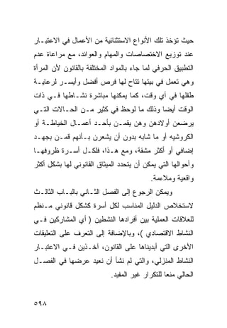 ‫ﺤﻴﺙ ﺘﺅﺨﺫ ﺘﻠﻙ ﺍﻷﻨﻭﺍﻉ ﺍﻻﺴﺘﺜﻨﺎﺌﻴﺔ ﻤﻥ ﺍﻷﻋﻤﺎل ﻓﻲ ﺍﻻﻋﺘﺒـﺎﺭ‬
‫ﻋﻨﺩ ﺘﻭﺯﻴﻊ ﺍﻻﺨﺘﺼﺎﺼﺎﺕ ﻭﺍﻟﻤﻬﺎﻡ ﻭﺍﻟﻌﻭﺍﺌﺩ، ﻤﻊ ﻤﺭﺍﻋﺎﺓ ﻋﺩﻡ‬
‫ﺍﻟﺘﻁﺒﻴﻕ ﺍﻟﺤﺭﻓﻲ ﻟﻤﺎ ﺠﺎﺀ ﺒﺎﻟﻤﻭﺍﺩ ﺍﻟﻤﺨﺘﻠﻔﺔ ﺒﺎﻟﻘﺎﻨﻭﻥ ﻷﻥ ﺍﻟﻤﺭﺃﺓ‬
‫ﻭﻫﻲ ﺘﻌﻤل ﻓﻲ ﺒﻴﺘﻬﺎ ﺘﺘﺎﺡ ﻟﻬﺎ ﻓﺭﺹ ﺃﻓﻀل ﻭﺃﻴﺴـﺭ ﻟﺭﻋﺎﻴـﺔ‬
‫ﻁﻔﻠﻬﺎ ﻓﻲ ﺃﻱ ﻭﻗﺕ، ﻜﻤﺎ ﻴﻤﻜﻨﻬﺎ ﻤﺒﺎﺸﺭﺓ ﻨﺸـﺎﻁﻬﺎ ﻓـﻲ ﺫﺍﺕ‬
‫ﺍﻟﻭﻗﺕ ﺃﻴ ‪‬ﺎ ﻭﺫﻟﻙ ﻤﺎ ﻟﻭﺤﻅ ﻓﻲ ﻜﺜﻴﺭ ﻤـﻥ ﺍﻟﺤـﺎﻻﺕ ﺍﻟﺘـﻲ‬
                                        ‫ﻀ‬
‫ﻴﺭﻀﻌﻥ ﺃﻭﻻﺩﻫﻥ ﻭﻫﻥ ﻴﻘﻤـﻥ ﺒﺄﺤـﺩ ﺃﻋﻤـﺎل ﺍﻟﺨﻴﺎﻁـﺔ ﺃﻭ‬
‫ﺍﻟﻜﺭﻭﺸﻴﻪ ﺃﻭ ﻤﺎ ﺸﺎﺒﻪ ﺒﺩﻭﻥ ﺃﻥ ﻴﺸﻌﺭﻥ ﺒـﺄﻨﻬﻡ ﻗﻤـﻥ ﺒﺠﻬـﺩ‬
‫ﺇﻀﺎﻓﻲ ﺃﻭ ﺃﻜﺜﺭ ﻤﺸﻘﺔ، ﻭﻤﻊ ﻫـﺫﺍ، ﻓﻠﻜـل ﺃﺴـﺭﺓ ﻅﺭﻭﻓﻬـﺎ‬
‫ﻭﺃﺤﻭﺍﻟﻬﺎ ﺍﻟﺘﻲ ﻴﻤﻜﻥ ﺃﻥ ﻴﺘﺤﺩﺩ ﺍﻟﻤﻴﺜﺎﻕ ﺍﻟﻘﺎﻨﻭﻨﻲ ﻟﻬﺎ ﺒﺸﻜل ﺃﻜﺜﺭ‬
                                          ‫ﻭﺍﻗﻌﻴﺔ ﻭﻤﻼﺀﻤﺔ.‬
‫ﻭﻴﻤﻜﻥ ﺍﻟﺭﺠﻭﻉ ﺇﻟﻰ ﺍﻟﻔﺼل ﺍﻟﺜـﺎﻨﻲ ﺒﺎﻟﺒـﺎﺏ ﺍﻟﺜﺎﻟـﺙ‬
‫ﻻﺴﺘﺨﻼﺹ ﺍﻟﺩﻟﻴل ﺍﻟﻤﻨﺎﺴﺏ ﻟﻜل ﺃﺴﺭﺓ ﻜﺸﻜل ﻗﺎﻨﻭﻨﻲ ﻤـﻨﻅﻡ‬
‫ﻟﻠﻌﻼﻗﺎﺕ ﺍﻟﻌﻤﻠﻴﺔ ﺒﻴﻥ ﺃﻓﺭﺍﺩﻫﺎ ﺍﻟﻨﺸﻁﻴﻥ ) ﺃﻱ ﺍﻟﻤﺸﺎﺭﻜﻴﻥ ﻓـﻲ‬
‫ﺍﻟﻨﺸﺎﻁ ﺍﻻﻗﺘﺼﺎﺩﻱ (، ﻭﺒﺎﻹﻀﺎﻓﺔ ﺇﻟﻰ ﺍﻟﺘﻌﺭﻑ ﻋﻠﻰ ﺍﻟﺘﻌﻠﻴﻘﺎﺕ‬
‫ﺍﻷﺨﺭﻯ ﺍﻟﺘﻲ ﺃﺒﺩﻴﻨﺎﻫﺎ ﻋﻠﻰ ﺍﻟﻘﺎﻨﻭﻥ، ﺁﺨـﺫﻴﻥ ﻓـﻲ ﺍﻻﻋﺘﺒـﺎﺭ‬
‫ﺍﻟﻨﺸﺎﻁ ﺍﻟﻤﻨﺯﻟﻲ، ﻭﺍﻟﺘﻲ ﻟﻡ ﻨﺸﺄ ﺃﻥ ﻨﻌﻴﺩ ﻋﺭﻀﻬﺎ ﻓﻲ ﺍﻟﻔﺼـل‬
                            ‫ﺍﻟﺤﺎﻟﻲ ﻤﻨﻌﺎ ﻟﻠﺘﻜﺭﺍﺭ ﻏﻴﺭ ﺍﻟﻤﻔﻴﺩ.‬


‫٨٩٥‬
 