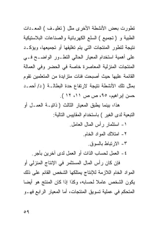 ‫ﺘﻁﻭﺭﺕ ﺒﻌﺽ ﺍﻷﻨﺸﻁﺔ ﺍﻷﺨﺭﻯ ﻤﺜل ) ﺘﻐﻠﻴـﻑ ( ﺍﻟﻤﻌـﺩﺍﺕ‬
‫ﺍﻟﻁﺒﻴﺔ ﻭ ) ﺘﺠﻤﻴﻊ ( ﺍﻟﺴﻠﻊ ﺍﻟﻜﻬﺭﺒﺎﺌﻴﺔ ﻭﺍﻟﺼﻨﺎﻋﺎﺕ ﺍﻟﺒﻼﺴﺘﻴﻜﻴﺔ‬
‫ﻨﺘﻴﺠﺔ ﻟﺘﻁﻭﺭ ﺍﻟﻤﻨﺘﺠﺎﺕ ﺍﻟﺘﻲ ﻴﺘﻡ ﺘﻐﻠﻴﻔﻬﺎ ﺃﻭ ﺘﺠﻤﻴﻌﻬﺎ، ﻭﻴﺅﻜـﺩ‬
‫ﻋﻠﻰ ﺃﻫﻤﻴﺔ ﺍﺴﺘﺨﺩﺍﻡ ﺍﻟﻤﻌﻴﺎﺭ ﺍﻟﺤﺎﻟﻲ ﺍﻟﺘﻁـﻭﺭ ﺍﻟﻭﺍﻀـﺢ ﻓـﻲ‬
‫ﺍﻟﻤﻨﺘﺠﺎﺕ ﺍﻟﻤﻨﺯﻟﻴﺔ ﺍﻟﻤﻌﺎﺼﺭﺓ ﺨﺎﺼﺔ ﻓﻲ ﺍﻟﺤﻀﺭ ﻭﻓﻲ ﺍﻟﻌﻤﺎﻟﺔ‬
‫ﺍﻟﻘﺎﺌﻤﺔ ﻋﻠﻴﻬﺎ ﺤﻴﺙ ﺃﺼﺒﺤﺕ ﻓﺌﺎﺕ ﻤﺘﺯﺍﻴﺩﺓ ﻤﻥ ﺍﻟﻤﺘﻌﻠﻤﻴﻥ ﺘﻘﻭﻡ‬
‫ﺒﻤﺜل ﺘﻠﻙ ﺍﻷﻨﺸﻁﺔ ﻨﺘﻴﺠﺔ ﻻﺭﺘﻔﺎﻉ ﺤﺩﺓ ﺍﻟﺒﻁﺎﻟـﺔ ) ﺩ/ ﺃﺤﻤـﺩ‬
                  ‫ﺤﺴﻥ ﺇﺒﺭﺍﻫﻴﻡ، ٥٩، ﺹ ﺹ ١١، ٢١ (.‬
‫ﻫﺫﺍ، ﺒﻴﻨﻤﺎ ﻴﻁﺒﻕ ﺍﻟﻤﻌﻴﺎﺭ ﺍﻟﺜﺎﻟﺙ ) ﺫﺍﺘﻴـﺔ ﺍﻟﻌﻤـل ﺃﻭ‬
               ‫ﺍﻟﺘﺒﻌﻴﺔ ﻟﺩﻯ ﺍﻟﻐﻴﺭ ( ﺒﺎﺴﺘﺨﺩﺍﻡ ﺍﻟﻤﻘﺎﻴﻴﺱ ﺍﻟﺘﺎﻟﻴﺔ:‬
                        ‫١- ﺍﺴﺘﺜﻤﺎﺭ ﺭﺃﺱ ﺍﻟﻤﺎل ﺍﻟﻌﺎﻤل.‬
                               ‫٢- ﺍﻤﺘﻼﻙ ﺍﻟﻤﻭﺍﺩ ﺍﻟﺨﺎﻡ.‬
                                  ‫٣- ﺍﻻﺭﺘﺒﺎﻁ ﺒﺎﻟﺴﻭﻕ.‬
     ‫٤- ﺍﻟﻌﻤل ﻟﺤﺴﺎﺏ ﺍﻟﺫﺍﺕ ﺃﻭ ﺍﻟﻌﻤل ﻟﺩﻯ ﺁﺨﺭﻴﻥ ﺒﺄﺠﺭ.‬
‫ﻓﺈﻥ ﻜﺎﻥ ﺭﺃﺱ ﺍﻟﻤﺎل ﺍﻟﻤﺴﺘﺜﻤﺭ ﻓﻲ ﺍﻹﻨﺘﺎﺝ ﺍﻟﻤﻨﺯﻟﻲ ﺃﻭ‬
‫ﺍﻟﻤﻭﺍﺩ ﺍﻟﺨﺎﻡ ﺍﻟﻼﺯﻤﺔ ﻟﻺﻨﺘﺎﺝ ﻴﻤﺘﻠﻜﻬﺎ ﺍﻟﺸﺨﺹ ﺍﻟﻘﺎﺌﻡ ﻋﻠﻰ ﺫﻟﻙ‬
‫ﻴﻜﻭﻥ ﺍﻟﺸﺨﺹ ﻋﺎﻤﻼ ﻟﺤﺴﺎﺒﻪ، ﻭﻜﺫﺍ ﺇﺫﺍ ﻜﺎﻥ ﺍﻟﻤﻨﺘﺞ ﻫﻭ ﺃﻴ ‪‬ﺎ‬
 ‫ﻀ‬
‫ﺍﻟﻤﺘﺤﻜﻡ ﻓﻲ ﻋﻤﻠﻴﺔ ﺘﺴﻭﻴﻕ ﺍﻟﻤﻨﺘﺠﺎﺕ، ﺃﻤﺎ ﺍﻟﻤﻌﻴﺎﺭ ﺍﻟﺭﺍﺒﻊ ﻓﻬـﻭ‬


‫٩٥‬
 