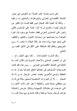 ‫ﻋﻠﻰ ﻤﺩﻯ ﺨﻤﺴﺔ ﻋﺸﺭ ﻓﺼ ﹰ، ﺘﻡ ﺍﻟﺨﻭﺽ ﻓﻲ ﺒﺤﻭﺭ‬
                  ‫ﻼ‬
‫ﺍﻟﻨﺸﺎﻁ ﺍﻻﻗﺘﺼﺎﺩﻱ ﺍﻟﻤﻨﺯﻟﻲ ﻭﺘﺘﺒﻊ ﻗﻨﻭﺍﺘﻪ ﻭﺍﻟﻌﺎﻤﻠﻴﻥ ﺒﻪ، ﻭﻋﻠﻴﻪ‬
‫ـ ﻭﺘﺄﻜﺩ ﻟﻨﺎ ﺃﻫﻤﻴﺔ ﺫﻟﻙ ﺍﻟﻤﺠﺎل ﻟﻴﺱ ﻓﻘﻁ ﻟﻠﻨﺴﺎﺀ ﺒل ﻟﻜﺜﻴﺭ ﻤﻥ‬
‫ﺍﻟﺭﺠﺎل ﺃﻴ ‪‬ﺎ، ﻭﺍﺘﻀﺢ ﺃﻥ ﻟﻪ ﺁﺜﺎﺭﺍ ﻫﺎﻤﺔ ﻋﻠﻰ ﺍﻟﻤﺴﺘﻭﻯ ﺍﻟﻜﻠﻲ‬
                                           ‫ﻀ‬
‫ﻭﻟﻴﺱ ﻋﻠﻰ ﺍﻟﻤﺴﺘﻭﻯ ﺍﻟﺠﺯﺌﻲ ﻓﻘﻁ، ﺨﺎﺼﺔ ﻤﻊ ﻭﺠﻭﺩ ﻅـﺎﻫﺭﺓ‬
‫ﺍﻟﻌﻭﻟﻤﺔ ﻭﻤﺎ ﻴﺼﺎﺤﺒﻬﺎ ﻤﻥ ﺴﻴﺎﺴﺎﺕ ﺍﻟﺘﺤﻭل ﻭﺍﻟﺘﻐﻴﻴﺭ ﻭﺍﻟﺘﻜﻴﻑ‬
‫ﺍﻟﺘﻲ ﺘﻨﺠﻡ ﻋﻨﻬﺎ ﺯﻴﺎﺩﺓ ﺤﺩﺓ ﻤﺸـﻜﻠﺔ ﺍﻟﺒﻁﺎﻟـﺔ ﺨﺎﺼـﺔ ﺒـﻴﻥ‬
‫ﺍﻟﺨﺭﻴﺠﻴﻥ ﻭﺘﻔﺎﻗﻡ ﺘﻠﻙ ﺍﻟﻤﺸﻜﻠﺔ ﻋﻠﻰ ﺍﻷﻗل ﻓﻲ ﺍﻷﺠل ﺍﻟﻘﺼـﻴﺭ‬
                                                 ‫ﺍﻟﺤﺎﻟﻲ.‬
‫ﻭﻟﻘﺩ ﺃﺸﺎﺭﺕ ﺍﻹﺤﺼﺎﺀﺍﺕ ـ ﻜﻤﺎ ﺴﺒﻕ ﺍﻹﻴﻀـﺎﺡ ـ‬
‫ﺇﻟﻰ ﺃﻥ ﺍﻟﻌﻨﺼﺭ ﺍﻟﻨﺴﺎﺌﻲ ﻭﺍﻷﻋﻤﺎل ﺍﻟﻨﺴﻭﻴﺔ ﻴﺸـﻜﻼﻥ ﺍﻟﻨﺴـﺒﺔ‬
‫ﺍﻟﻐﺎﻟﺒﺔ ﻓﻲ ﺍﻟﻨﺸﺎﻁ ﺍﻻﻗﺘﺼﺎﺩﻱ ﺍﻟﻤﻨﺯﻟﻲ ـ ﻭﻤﻥ ﻫﻨﺎ، ﻓﻘﺩ ﻜﺎﻨﺕ‬
‫ﺘﺼﺭﻴﺤﺎﺕ ﺍﻟﻤﺴﺌﻭﻟﻴﻥ ﻓﻲ ﺇﺠﻤﺎﻟﻬﺎ ﺘﻨﺩﻓﻊ ﻋﺸﻭﺍﺌ ‪‬ﺎ ﺒﺈﺒﺭﺍﺯ ﻫـﺫﻩ‬
             ‫ﻴ‬
‫ﺍﻟﺤﻘﻴﻘﺔ ﻭﺘﻭﺤﻲ ﻟﻶﺨﺭﻴﻥ ﺒﻐﻴﺎﺏ ﻋﻨﺼﺭ ﺍﻟﺭﺠﺎل ﻋـﻥ ﺫﻟـﻙ‬
‫ﺍﻟﻤﺠﺎل ـ ﺇﻻ ﺃﻥ ﺍﻟﺤﻭﺍﺭﺍﺕ ﺍﻟﺸﺨﺼﻴﺔ ﻟﺴﺒﻌﻴﻥ ﺤﺎﻟﺔ ﻓﻲ ﻜـل‬
‫ﻤﻥ ﻤﻨﻁﻘﺘﻲ ﻤﺩﻴﻨﺔ ﻨﺼﺭ ﻭﺍﻟﺨﻠﻴﻔﺔ ) ﻏﻴﺭ ﺍﻟﺤـﺎﻻﺕ ﺍﻷﺨﻴـﺭﺓ‬
‫ﺍﻟﺘﻲ ﺸﻭﻫﺩﺕ ﻓﻲ ﻤﻘﺎﺒﻼﺘﻨﺎ ﺍﻟﺘﻤﻬﻴﺩﻴﺔ ﻭﺒﺸﻜل ﻋﺎﺭﺽ ( ﻓﺎﺠﺄﺘﻨﺎ‬
‫ﺒﺘﻭﺍﺠﺩ ﺍﻟﺭﺠﺎل ﺒﻨﺴﺒﺔ ﻤﺭﺘﻔﻌﺔ ﻭﺘﻜﺎﺩ ﺘﺘﺴﺎﻭﻯ ﻤﻊ ﻨﺴﺒﺔ ﺍﻟﻨﺴـﺎﺀ‬


‫١٠٦‬
 