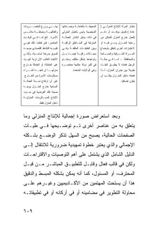 ‫ـﻲ ﻭﺯﺭﻉ ﻟﻠﺨﻀــ‬
‫ـﺭﻭﺍﺕ‬            ‫ﺒﻴﺘــ‬          ‫ﺍﻟﻤﺤﻴﻁـﺔ ﺒﺎﻟﻌﺎﻤﻠ ـﺔ ﻭﺒﺼ ـﻔﺎﺘﻬﺎ‬
                                     ‫ـ‬      ‫ـ‬          ‫ـ‬         ‫ﺘﺨﺘﺎﺭ ﺍﻟﻤﺭﺃﺓ ﺍﻹﻨﺘﺎﺝ ﺍﻟﻤﻨﺯﻟـﻲ )‬
‫ـﺱ‬
 ‫ـﺔ ﻤﻼﺒـ‬
       ‫ـﺔ ﻭﺨﻴﺎﻁـ‬
               ‫ﻭﺍﻟﻔﺎﻜﻬـ‬         ‫ﺍﻟﺸﺨﺼﻴﺔ ﻭﻟﻴﺱ ﺒﺎﻟﻌﻤل ﺍﻟﻤﻨﺯﻟﻲ‬      ‫ﻋﺎﺩﺓ ( ﻜﺒﺩﻴل ﻤﺅﻗـﺕ ﺃﻭ ﺩﺍﺌـﻡ‬
‫ﺍﻷﺴﺭﺓ.. ﺇﻟﺦ ﺃﻤـﺎ ﻓـﻲ ﺍﻟﻭﻗـﺕ‬     ‫ﻓﻲ ﺫﺍﺘﻪ، ﺒﺩﻟﻴل ﺍﻨﺘﺸﺎﺭ ﺍﻟﻌﻤﺎﻟـﺔ‬   ‫ﻟﻠﻌﻤل ﺨﺎﺭﺝ ﺍﻟﻤﻨﺯل ﻟﻠﺘﻤﻜﻥ ﻤﻥ‬
‫ﺍﻟﺤﺎﻀﺭ، ﻓﺈﻥ ﻓﻌﻠﺕ ﺫﻟﻙ ﻓﻬـﻲ‬       ‫ﺍﻟﻤﻨﺯﻟﻴﺔ ﻓﻲ ﺍﻟﻤﻨـﺎﻁﻕ ﺍﻟﺭﺍﻗﻴـﺔ‬    ‫ﺭﻋﺎﻴﺔ ﺍﻟﻤﻨـﺯل ﻭﻤـﻥ ﻓﻴـﻪ ﺃﻭ‬
‫ﺘﻘﻭﻡ ﺒﻪ ﻜﻨﺸﺎﻁ ﺍﻗﺘﺼﺎﺩﻱ ﻤﻭﺠـﻪ‬     ‫ﻭﺒﻴﻥ ﺍﻟﻁﺒﻘـﺎﺕ ﺍﻟﻤﺜﻘﻔـﺔ ﻭﻓـﻲ‬      ‫ﻻﻋﺘﺒﺎﺭﺍﺕ ﺃﺨﺭﻯ ﺘﺘﻌﻠﻕ ﺒﺄﻭﻀﺎﻉ‬
‫ﻟﻠﺴﻭﻕ ﺒﺩﺭﺠﺔ ﺃﺴﺎﺴـﻴﺔ، ﻭﻟﻜـﻥ‬      ‫ﻤﺠ ـﺎﻻﺕ ﺭﺍﻗﻴ ـﺔ ﺃﻴﻀ ـﺎ، ﺒ ـل‬
                                 ‫‪‬ـ ـ‬         ‫ـ‬         ‫ـ‬        ‫ـﻠﻤﺔ‬
                                                                    ‫ـﺭﺃﺓ ﺍﻟ ـﺭﻗﻴﺔ ﻭﺍﻟﻤﺴـ‬
                                                                               ‫ﺸـ‬      ‫ﺍﻟﻤـ‬
‫ﺍﻻﺘﺠﺎﻩ ﺍﻟﻐﺎﻟﺏ ﺍﻵﻥ ﻟﺭﺒﺔ ﺍﻟﺒﻴـﺕ‬   ‫ﻭﺘﻭﺍﺠﺩﻫﺎ ﺒﺸﻜل ﻤﻜﺜﻑ ﻭﻤﺘﻨـﺎﻡ‬
                                ‫ٍ‬                                ‫ﻭﺍﻟﻤﺤﺎﻓﻅﺔ ـ ﺃﻤـﺎ ﻓـﻲ ﺤﺎﻟـﺔ‬
‫ﻏﻴﺭ ﺍﻟﻌﺎﻤﻠﺔ، ﺃﻭ ﺍﻟﻌﺎﻤﻠﺔ ﺨـﺎﺭﺝ‬   ‫ﻓﻲ ﺃﻜﺒﺭ ﺩﻭﻟﺔ ﻋﺎﻟﻤﻴﺔ ﻤﻌﺎﺼـﺭﺓ‬      ‫ﺍﻟﺭﺠل ﻓﻌﺎﺩﺓ ﻻ ﻴﻁﻴـﻕ ﺍﻟﺒﻘـﺎﺀ‬
‫ﻤﻨﺯﻟﻬــﺎ ﺃﻥ ﺘﺘﺠــﻪ ﻟﺸــﺭﺍﺀ‬               ‫ﻭﻫﻲ ﺍﻟﻭﻻﻴﺎﺕ ﺍﻟﻤﺘﺤﺩﺓ.‬    ‫ﻁﻭﻴﻼ ﺒﻴﻥ ﺠﺩﺭﺍﻥ ﺍﻟﻤﻨﺯل، ﻟـﺫﺍ‬
                                                                                        ‫ﹰ‬
‫ﻤﺴﺘﻠﺯﻤﺎﺕ ﺍﻷﺴﺭﺓ ﻤﻥ ﺍﻟﺨـﺎﺭﺝ.‬                                       ‫ﻓﻌﻤﻠﻪ ﺩﺍﺨل ﺍﻟﻤﻨـﺯل ﻴﻐﻠـﺏ ﺃﻥ‬
‫ﻏﻴﺭ ﺃﻥ ﺍﺭﺘﻔﺎﻉ ﻨﺴـﺒﺔ ﺍﻟﻌﻤﺎﻟـﺔ‬                                                      ‫ﻴﻜﻭﻥ ﺇﻀﺎﻓ ‪‬ﺎ.‬
                                                                                    ‫ﻴ‬
‫ﺍﻟﻨﺴﺎﺌﻴﺔ ﺨﺎﺭﺝ ﺍﻟﻤﻨـﺯل ﻴﻭﺠـﻪ‬
‫ﺼﺤﺔ ﺘﻠﻙ ﺍﻟﻔﺭﻀﻴﺔ ﻓﻲ ﺤـﺩﻭﺩ‬
‫ﺍﻹﻨﺘﺎﺝ ﻟﻠﻤﺴـﺘﻠﺯﻤﺎﺕ ﺍﻟﻤﻨﺯﻟﻴـﺔ‬
             ‫ﺩﺍﺨل ﺍﻟﻤﻨﺯل ﻓﻘﻁ.‬



‫ﻭﺒﻌﺩ ﺍﺴﺘﻌﺭﺍﺽ ﺼﻭﺭﺓ ﺇﺠﻤﺎﻟﻴﺔ ﻟﻺﻨﺘﺎﺝ ﺍﻟﻤﻨﺯﻟﻲ ﻭﻤﺎ‬
‫ﻴﺘﻌﻠﻕ ﺒﻪ ﻤﻥ ﻋﻨﺎﺼﺭ ﺃﺨﺭﻯ ﺘـﻡ ﺘﻭﻀـﻴﺤﻬﺎ ﻓـﻲ ﻁﻴـﺎﺕ‬
‫ﺍﻟﺼﻔﺤﺎﺕ ﺍﻟﺤﺎﻟﻴﺔ، ﻴﺼﺒﺢ ﻤﻥ ﺍﻟﺴﻬل ﺘﺫﻜﺭ ﺍﻟﻭﻀـﻊ ﺒﺸـﻜﻠﻪ‬
‫ﺍﻹﺠﻤﺎﻟﻲ ﻭﺍﻟﺫﻱ ﻴﻌﺘﺒﺭ ﺨﻁﻭﺓ ﺘﻤﻬﻴﺩﻴﺔ ﻀﺭﻭﺭﻴﺔ ﻟﻼﻨﺘﻘﺎل ﺇﻟـﻰ‬
‫ﺍﻟﺩﻟﻴل ﺍﻟﺸﺎﻤل ﺍﻟﺫﻱ ﻴﺸﺘﻤل ﻋﻠﻰ ﺃﻫﻡ ﺍﻟﺘﻭﺼﻴﺎﺕ ﻭﺍﻻﻗﺘﺭﺍﺤـﺎﺕ‬
‫ﻭﻟﻜﻥ ﻓﻲ ﻗﺎﻟﺏ ﻓﻌﺎل ﻭﻗﺎﺒـل ﻟﻠﺘﻁﺒﻴـﻕ ﺍﻟﻤﺒﺎﺸـﺭ ﻤـﻥ ﻗﺒـل‬
‫ﺍﻟﻤﺤﺘﺭﻑ، ﺃﻭ ﺍﻟﻤﺴﺌﻭل، ﻜﻤﺎ ﺃﻨﻪ ﻴﻤﻜﻥ ﺒﺸﻜﻠﻪ ﺍﻟﻤﺒﺴﻁ ﻭﺍﻟﺩﻗﻴﻕ‬
‫ﻫﺫﺍ ﺃﻥ ﻴﺴﺘﺤﺙ ﺍﻟﻤﻬﺘﻤﻴﻥ ﻤﻥ ﺍﻷﻜـﺎﺩﻴﻤﻴﻴﻥ ﻭﻏﻴـﺭﻫﻡ ﻋﻠـﻰ‬
‫ﻤﺤﺎﻭﻟﺔ ﺍﻟﺘﻁﻭﻴﺭ ﻓﻲ ﻤﻀﺎﻤﻴﻨﻪ ﺃﻭ ﻓﻲ ﺃﺭﻜﺎﻨﻪ ﺃﻭ ﻓﻲ ﺘﻁﺒﻴﻘﺎﺘـﻪ‬


‫٩٠٦‬
 