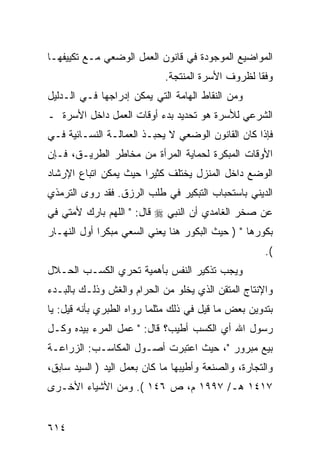 ‫ﺍﻟﻤﻭﺍﻀﻴﻊ ﺍﻟﻤﻭﺠﻭﺩﺓ ﻓﻲ ﻗﺎﻨﻭﻥ ﺍﻟﻌﻤل ﺍﻟﻭﻀﻌﻲ ﻤـﻊ ﺘﻜﻴﻴﻔﻬـﺎ‬
                             ‫ﻭﻓ ﹰﺎ ﻟﻅﺭﻭﻑ ﺍﻷﺴﺭﺓ ﺍﻟﻤﻨﺘﺠﺔ.‬
                                                   ‫ﻘ‬
‫ﻭﻤﻥ ﺍﻟﻨﻘﺎﻁ ﺍﻟﻬﺎﻤﺔ ﺍﻟﺘﻲ ﻴﻤﻜﻥ ﺇﺩﺭﺍﺠﻬﺎ ﻓـﻲ ﺍﻟـﺩﻟﻴل‬
‫ﺍﻟﺸﺭﻋﻲ ﻟﻸﺴﺭﺓ ﻫﻭ ﺘﺤﺩﻴﺩ ﺒﺩﺀ ﺃﻭﻗﺎﺕ ﺍﻟﻌﻤل ﺩﺍﺨل ﺍﻷﺴﺭﺓ ـ‬
‫ﻓﺈﺫﺍ ﻜﺎﻥ ﺍﻟﻘﺎﻨﻭﻥ ﺍﻟﻭﻀﻌﻲ ﻻ ﻴﺤﺒـﺫ ﺍﻟﻌﻤﺎﻟـﺔ ﺍﻟﻨﺴـﺎﺌﻴﺔ ﻓـﻲ‬
‫ﺍﻷﻭﻗﺎﺕ ﺍﻟﻤﺒﻜﺭﺓ ﻟﺤﻤﺎﻴﺔ ﺍﻟﻤﺭﺃﺓ ﻤﻥ ﻤﺨﺎﻁﺭ ﺍﻟﻁﺭﻴـﻕ، ﻓـﺈﻥ‬
‫ﺍﻟﻭﻀﻊ ﺩﺍﺨل ﺍﻟﻤﻨﺯل ﻴﺨﺘﻠﻑ ﻜﺜﻴ ‪‬ﺍ ﺤﻴﺙ ﻴﻤﻜﻥ ﺍﺘﺒﺎﻉ ﺍﻹﺭﺸﺎﺩ‬
                       ‫ﺭ‬
‫ﺍﻟﺩﻴﻨﻲ ﺒﺎﺴﺘﺤﺒﺎﺏ ﺍﻟﺘﺒﻜﻴﺭ ﻓﻲ ﻁﻠﺏ ﺍﻟﺭﺯﻕ. ﻓﻘﺩ ﺭﻭﻯ ﺍﻟﺘﺭﻤﺫﻱ‬
‫ﻋﻥ ﺼﺨﺭ ﺍﻟﻐﺎﻤﺩﻱ ﺃﻥ ﺍﻟﻨﺒﻲ ‪ ‬ﻗﺎل: " ﺍﻟﻠﻬﻡ ﺒﺎﺭﻙ ﻷﻤﺘﻲ ﻓﻲ‬
‫ﺒﻜﻭﺭﻫﺎ " ) ﺤﻴﺙ ﺍﻟﺒﻜﻭﺭ ﻫﻨﺎ ﻴﻌﻨﻲ ﺍﻟﺴﻌﻲ ﻤﺒﻜ ‪‬ﺍ ﺃﻭل ﺍﻟﻨﻬـﺎﺭ‬
             ‫ﺭ‬
                                                      ‫(.‬
‫ﻭﻴﺠﺏ ﺘﺫﻜﻴﺭ ﺍﻟﻨﻔﺱ ﺒﺄﻫﻤﻴﺔ ﺘﺤﺭﻱ ﺍﻟﻜﺴـﺏ ﺍﻟﺤـﻼل‬
‫ﻭﺍﻹﻨﺘﺎﺝ ﺍﻟﻤﺘﻘﻥ ﺍﻟﺫﻱ ﻴﺨﻠﻭ ﻤﻥ ﺍﻟﺤﺭﺍﻡ ﻭﺍﻟﻐﺵ ﻭﺫﻟـﻙ ﺒﺎﻟﺒـﺩﺀ‬
‫ﺒﺘﺩﻭﻴﻥ ﺒﻌﺽ ﻤﺎ ﻗﻴل ﻓﻲ ﺫﻟﻙ ﻤﺜﻠﻤﺎ ﺭﻭﺍﻩ ﺍﻟﻁﺒﺭﻱ ﺒﺄﻨﻪ ﻗﻴل: ﻴﺎ‬
‫ﺭﺴﻭل ﺍﷲ ﺃﻱ ﺍﻟﻜﺴﺏ ﺃﻁﻴﺏ؟ ﻗﺎل: " ﻋﻤل ﺍﻟﻤﺭﺀ ﺒﻴﺩﻩ ﻭﻜـل‬
‫ﺒﻴﻊ ﻤﺒﺭﻭﺭ "، ﺤﻴﺙ ﺍﻋﺘﺒﺭﺕ ﺃﺼـﻭل ﺍﻟﻤﻜﺎﺴـﺏ: ﺍﻟﺯﺭﺍﻋـﺔ‬
‫ﻭﺍﻟﺘﺠﺎﺭﺓ، ﻭﺍﻟﺼﻨﻌﺔ ﻭﺃﻁﻴﺒﻬﺎ ﻤﺎ ﻜﺎﻥ ﺒﻌﻤل ﺍﻟﻴﺩ ) ﺍﻟﺴﻴﺩ ﺴﺎﺒﻕ،‬
‫٧١٤١ ﻫـ/ ٧٩٩١ ﻡ، ﺹ ٦٤١ (. ﻭﻤﻥ ﺍﻷﺸﻴﺎﺀ ﺍﻷﺨـﺭﻯ‬


‫٤١٦‬
 