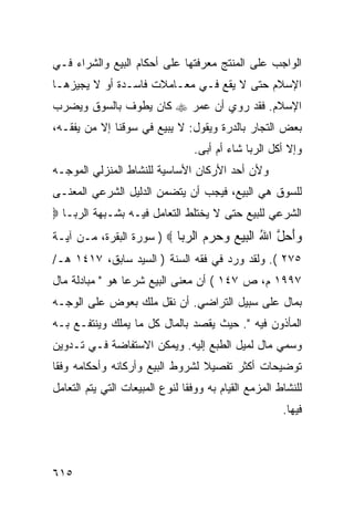 ‫ﺍﻟﻭﺍﺠﺏ ﻋﻠﻰ ﺍﻟﻤﻨﺘﺞ ﻤﻌﺭﻓﺘﻬﺎ ﻋﻠﻰ ﺃﺤﻜﺎﻡ ﺍﻟﺒﻴﻊ ﻭﺍﻟﺸﺭﺍﺀ ﻓـﻲ‬
‫ﺍﻹﺴﻼﻡ ﺤﺘﻰ ﻻ ﻴﻘﻊ ﻓـﻲ ﻤﻌـﺎﻤﻼﺕ ﻓﺎﺴـﺩﺓ ﺃﻭ ﻻ ﻴﺠﻴﺯﻫـﺎ‬
‫ﺍﻹﺴﻼﻡ. ﻓﻘﺩ ﺭﻭﻱ ﺃﻥ ﻋﻤﺭ ‪ ‬ﻜﺎﻥ ﻴﻁﻭﻑ ﺒﺎﻟﺴﻭﻕ ﻭﻴﻀﺭﺏ‬
‫ﺒﻌﺽ ﺍﻟﺘﺠﺎﺭ ﺒﺎﻟﺩﺭﺓ ﻭﻴﻘﻭل: ﻻ ﻴﺒﻴﻊ ﻓﻲ ﺴﻭﻗﻨﺎ ﺇﻻ ﻤﻥ ﻴﻔﻘـﻪ،‬
                                  ‫ﻭﺇﻻ ﺃﻜل ﺍﻟﺭﺒﺎ ﺸﺎﺀ ﺃﻡ ﺃﺒﻰ.‬
‫ﻭﻷﻥ ﺃﺤﺩ ﺍﻷﺭﻜﺎﻥ ﺍﻷﺴﺎﺴﻴﺔ ﻟﻠﻨﺸﺎﻁ ﺍﻟﻤﻨﺯﻟﻲ ﺍﻟﻤﻭﺠـﻪ‬
‫ﻟﻠﺴﻭﻕ ﻫﻲ ﺍﻟﺒﻴﻊ، ﻓﻴﺠﺏ ﺃﻥ ﻴﺘﻀﻤﻥ ﺍﻟﺩﻟﻴل ﺍﻟﺸﺭﻋﻲ ﺍﻟﻤﻌﻨـﻰ‬
‫ﺍﻟﺸﺭﻋﻲ ﻟﻠﺒﻴﻊ ﺤﺘﻰ ﻻ ﻴﺨﺘﻠﻁ ﺍﻟﺘﻌﺎﻤل ﻓﻴـﻪ ﺒﺸـﺒﻬﺔ ﺍﻟﺭﺒـﺎ ‪‬‬
‫‪‬ﺃ ‪‬ل ﺍﷲ ﺍﻟﺒﻴﻊ ﻭﺤﺭﻡ ﺍﻟﺭ ‪‬ﺎ ‪ ) ‬ﺴﻭﺭﺓ ﺍﻟﺒﻘﺭﺓ، ﻤـﻥ ﺁﻴـﺔ‬
                           ‫ﻭَﺤ ﱠ ُ ﹾ ‪       ‬ﺒ‬
‫٥٧٢ (. ﻭﻟﻘﺩ ﻭﺭﺩ ﻓﻲ ﻓﻘﻪ ﺍﻟﺴﻨﺔ ) ﺍﻟﺴﻴﺩ ﺴﺎﺒﻕ، ٧١٤١ ﻫـ/‬
‫٧٩٩١ ﻡ، ﺹ ٧٤١ ( ﺃﻥ ﻤﻌﻨﻰ ﺍﻟﺒﻴﻊ ﺸﺭ ‪‬ﺎ ﻫﻭ " ﻤﺒﺎﺩﻟﺔ ﻤﺎل‬
                 ‫ﻋ‬
‫ﺒﻤﺎل ﻋﻠﻰ ﺴﺒﻴل ﺍﻟﺘﺭﺍﻀﻲ. ﺃﻥ ﻨﻘل ﻤﻠﻙ ﺒﻌﻭﺽ ﻋﻠﻰ ﺍﻟﻭﺠـﻪ‬
‫ﺍﻟﻤﺄﺫﻭﻥ ﻓﻴﻪ ". ﺤﻴﺙ ﻴﻘﺼﺩ ﺒﺎﻟﻤﺎل ﻜل ﻤﺎ ﻴﻤﻠﻙ ﻭﻴﻨﺘﻔـﻊ ﺒـﻪ‬
‫ﻭﺴﻤﻲ ﻤﺎل ﻟﻤﻴل ﺍﻟﻁﺒﻊ ﺇﻟﻴﻪ. ﻭﻴﻤﻜﻥ ﺍﻻﺴﺘﻔﺎﻀﺔ ﻓـﻲ ﺘـﺩﻭﻴﻥ‬
‫ﺘﻭﻀﻴﺤﺎﺕ ﺃﻜﺜﺭ ﺘﻔﺼﻴﻼ ﻟﺸﺭﻭﻁ ﺍﻟﺒﻴﻊ ﻭﺃﺭﻜﺎﻨﻪ ﻭﺃﺤﻜﺎﻤﻪ ﻭﻓ ﹰﺎ‬
 ‫ﻘ‬
‫ﻟﻠﻨﺸﺎﻁ ﺍﻟﻤﺯﻤﻊ ﺍﻟﻘﻴﺎﻡ ﺒﻪ ﻭﻭﻓ ﹰﺎ ﻟﻨﻭﻉ ﺍﻟﻤﺒﻴﻌﺎﺕ ﺍﻟﺘﻲ ﻴﺘﻡ ﺍﻟﺘﻌﺎﻤل‬
                                ‫ﻘ‬
                                                        ‫ﻓﻴﻬﺎ.‬



‫٥١٦‬
 