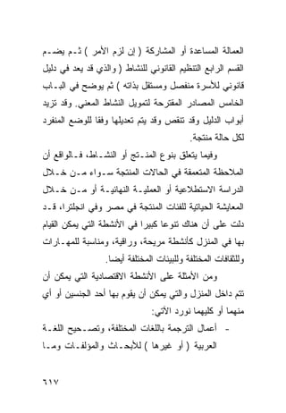 ‫ﺍﻟﻌﻤﺎﻟﺔ ﺍﻟﻤﺴﺎﻋﺩﺓ ﺃﻭ ﺍﻟﻤﺸﺎﺭﻜﺔ ) ﺇﻥ ﻟﺯﻡ ﺍﻷﻤﺭ ( ﺜـﻡ ﻴﻀـﻡ‬
‫ﺍﻟﻘﺴﻡ ﺍﻟﺭﺍﺒﻊ ﺍﻟﺘﻨﻅﻴﻡ ﺍﻟﻘﺎﻨﻭﻨﻲ ﻟﻠﻨﺸﺎﻁ ) ﻭﺍﻟﺫﻱ ﻗﺩ ﻴﻌﺩ ﻓﻲ ﺩﻟﻴل‬
‫ﻗﺎﻨﻭﻨﻲ ﻟﻸﺴﺭﺓ ﻤﻨﻔﺼل ﻭﻤﺴﺘﻘل ﺒﺫﺍﺘﻪ ( ﺜﻡ ﻴﻭﻀﺢ ﻓﻲ ﺍﻟﺒـﺎﺏ‬
‫ﺍﻟﺨﺎﻤﺱ ﺍﻟﻤﺼﺎﺩﺭ ﺍﻟﻤﻘﺘﺭﺤﺔ ﻟﺘﻤﻭﻴل ﺍﻟﻨﺸﺎﻁ ﺍﻟﻤﻌﻨﻲ. ﻭﻗﺩ ﺘﺯﻴﺩ‬
‫ﺃﺒﻭﺍﺏ ﺍﻟﺩﻟﻴل ﻭﻗﺩ ﺘﻨﻘﺹ ﻭﻗﺩ ﻴﺘﻡ ﺘﻌﺩﻴﻠﻬﺎ ﻭﻓ ﹰﺎ ﻟﻠﻭﻀﻊ ﺍﻟﻤﻨﻔﺭﺩ‬
               ‫ﻘ‬
                                            ‫ﻟﻜل ﺤﺎﻟﺔ ﻤﻨﺘﺠﺔ.‬
‫ﻭﻓﻴﻤﺎ ﻴﺘﻌﻠﻕ ﺒﻨﻭﻉ ﺍﻟﻤﻨـﺘﺞ ﺃﻭ ﺍﻟﻨﺸـﺎﻁ، ﻓـﺎﻟﻭﺍﻗﻊ ﺃﻥ‬
‫ﺍﻟﻤﻼﺤﻅﺔ ﺍﻟﻤﺘﻌﻤﻘﺔ ﻓﻲ ﺍﻟﺤﺎﻻﺕ ﺍﻟﻤﻨﺘﺠﺔ ﺴـﻭﺍﺀ ﻤـﻥ ﺨـﻼل‬
‫ﺍﻟﺩﺭﺍﺴﺔ ﺍﻻﺴﺘﻁﻼﻋﻴﺔ ﺃﻭ ﺍﻟﻌﻤﻠﻴـﺔ ﺍﻟﻨﻬﺎﺌﻴـﺔ ﺃﻭ ﻤـﻥ ﺨـﻼل‬
‫ﺍﻟﻤﻌﺎﻴﺸﺔ ﺍﻟﺤﻴﺎﺘﻴﺔ ﻟﻠﻔﺌﺎﺕ ﺍﻟﻤﻨﺘﺠﺔ ﻓﻲ ﻤﺼﺭ ﻭﻓﻲ ﺍﻨﺠﻠﺘﺭﺍ، ﻗـﺩ‬
‫ﺩﻟﺕ ﻋﻠﻰ ﺃﻥ ﻫﻨﺎﻙ ﺘﻨﻭ ‪‬ﺎ ﻜﺒﻴ ‪‬ﺍ ﻓﻲ ﺍﻷﻨﺸﻁﺔ ﺍﻟﺘﻲ ﻴﻤﻜﻥ ﺍﻟﻘﻴﺎﻡ‬
                            ‫ﻋ ﺭ‬
‫ﺒﻬﺎ ﻓﻲ ﺍﻟﻤﻨﺯل ﻜﺄﻨﺸﻁﺔ ﻤﺭﻴﺤﺔ، ﻭﺭﺍﻗﻴﺔ، ﻭﻤﻨﺎﺴﺒﺔ ﻟﻠﻤﻬـﺎﺭﺍﺕ‬
                  ‫ﻭﻟﻠﺜﻘﺎﻓﺎﺕ ﺍﻟﻤﺨﺘﻠﻔﺔ ﻭﻟﻠﺒﻴﺌﺎﺕ ﺍﻟﻤﺨﺘﻠﻔﺔ ﺃﻴ ‪‬ﺎ.‬
                    ‫ﻀ‬
‫ﻭﻤﻥ ﺍﻷﻤﺜﻠﺔ ﻋﻠﻰ ﺍﻷﻨﺸﻁﺔ ﺍﻻﻗﺘﺼﺎﺩﻴﺔ ﺍﻟﺘﻲ ﻴﻤﻜﻥ ﺃﻥ‬
‫ﺘﺘﻡ ﺩﺍﺨل ﺍﻟﻤﻨﺯل ﻭﺍﻟﺘﻲ ﻴﻤﻜﻥ ﺃﻥ ﻴﻘﻭﻡ ﺒﻬﺎ ﺃﺤﺩ ﺍﻟﺠﻨﺴﻴﻥ ﺃﻭ ﺃﻱ‬
                                ‫ﻤﻨﻬﻤﺎ ﺃﻭ ﻜﻠﻴﻬﻤﺎ ﻨﻭﺭﺩ ﺍﻵﺘﻲ:‬
‫- ﺃﻋﻤﺎل ﺍﻟﺘﺭﺠﻤﺔ ﺒﺎﻟﻠﻐﺎﺕ ﺍﻟﻤﺨﺘﻠﻔﺔ، ﻭﺘﺼـﺤﻴﺢ ﺍﻟﻠﻐـﺔ‬
‫ﺍﻟﻌﺭﺒﻴﺔ ) ﺃﻭ ﻏﻴﺭﻫﺎ ( ﻟﻸﺒﺤـﺎﺙ ﻭﺍﻟﻤﺅﻟﻔـﺎﺕ ﻭﻤـﺎ‬


‫٧١٦‬
 