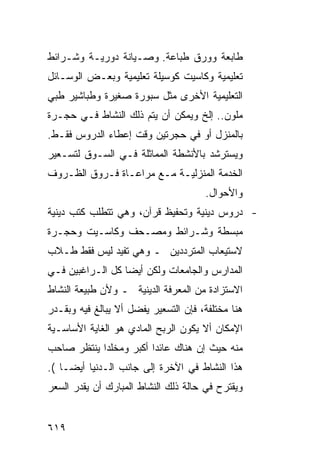 ‫ﻁﺎﺒﻌﺔ ﻭﻭﺭﻕ ﻁﺒﺎﻋﺔ. ﻭﺼـﻴﺎﻨﺔ ﺩﻭﺭﻴـﺔ ﻭﺸـﺭﺍﺌﻁ‬
‫ﺘﻌﻠﻴﻤﻴﺔ ﻭﻜﺎﺴﻴﺕ ﻜﻭﺴﻴﻠﺔ ﺘﻌﻠﻴﻤﻴﺔ ﻭﺒﻌـﺽ ﺍﻟﻭﺴـﺎﺌل‬
‫ﺍﻟﺘﻌﻠﻴﻤﻴﺔ ﺍﻷﺨﺭﻯ ﻤﺜل ﺴﺒﻭﺭﺓ ﺼﻐﻴﺭﺓ ﻭﻁﺒﺎﺸﻴﺭ ﻁﺒﻲ‬
‫ﻤﻠﻭﻥ.. ﺇﻟﺦ ﻭﻴﻤﻜﻥ ﺃﻥ ﻴﺘﻡ ﺫﻟﻙ ﺍﻟﻨﺸﺎﻁ ﻓـﻲ ﺤﺠـﺭﺓ‬
‫ﺒﺎﻟﻤﻨﺯل ﺃﻭ ﻓﻲ ﺤﺠﺭﺘﻴﻥ ﻭﻗﺕ ﺇﻋﻁﺎﺀ ﺍﻟﺩﺭﻭﺱ ﻓﻘـﻁ.‬
‫ﻭﻴﺴﺘﺭﺸﺩ ﺒﺎﻷﻨﺸﻁﺔ ﺍﻟﻤﻤﺎﺜﻠﺔ ﻓـﻲ ﺍﻟﺴـﻭﻕ ﻟﺘﺴـﻌﻴﺭ‬
‫ﺍﻟﺨﺩﻤﺔ ﺍﻟﻤﻨﺯﻟﻴـﺔ ﻤـﻊ ﻤﺭﺍﻋـﺎﺓ ﻓـﺭﻭﻕ ﺍﻟﻅـﺭﻭﻑ‬
                                      ‫ﻭﺍﻷﺤﻭﺍل.‬
‫- ﺩﺭﻭﺱ ﺩﻴﻨﻴﺔ ﻭﺘﺤﻔﻴﻅ ﻗﺭﺁﻥ، ﻭﻫﻲ ﺘﺘﻁﻠﺏ ﻜﺘﺏ ﺩﻴﻨﻴﺔ‬
‫ﻤﺒﺴﻁﺔ ﻭﺸـﺭﺍﺌﻁ ﻭﻤﺼـﺤﻑ ﻭﻜﺎﺴـﻴﺕ ﻭﺤﺠـﺭﺓ‬
‫ﻻﺴﺘﻴﻌﺎﺏ ﺍﻟﻤﺘﺭﺩﺩﻴﻥ ـ ﻭﻫﻲ ﺘﻔﻴﺩ ﻟﻴﺱ ﻓﻘﻁ ﻁـﻼﺏ‬
‫ﺍﻟﻤﺩﺍﺭﺱ ﻭﺍﻟﺠﺎﻤﻌﺎﺕ ﻭﻟﻜﻥ ﺃﻴ ‪‬ﺎ ﻜل ﺍﻟـﺭﺍﻏﺒﻴﻥ ﻓـﻲ‬
                  ‫ﻀ‬
‫ﺍﻻﺴﺘﺯﺍﺩﺓ ﻤﻥ ﺍﻟﻤﻌﺭﻓﺔ ﺍﻟﺩﻴﻨﻴﺔ ـ ﻭﻷﻥ ﻁﺒﻴﻌﺔ ﺍﻟﻨﺸﺎﻁ‬
‫ﻫﻨﺎ ﻤﺨﺘﻠﻔﺔ، ﻓﺈﻥ ﺍﻟﺘﺴﻌﻴﺭ ﻴﻔﻀل ﺃﻻ ﻴﺒﺎﻟﻎ ﻓﻴﻪ ﻭﺒﻘـﺩﺭ‬
‫ﺍﻹﻤﻜﺎﻥ ﺃﻻ ﻴﻜﻭﻥ ﺍﻟﺭﺒﺢ ﺍﻟﻤﺎﺩﻱ ﻫﻭ ﺍﻟﻐﺎﻴﺔ ﺍﻷﺴﺎﺴـﻴﺔ‬
‫ﻤﻨﻪ ﺤﻴﺙ ﺇﻥ ﻫﻨﺎﻙ ﻋﺎﺌ ‪‬ﺍ ﺃﻜﺒﺭ ﻭﻤﺨﻠﺩﺍ ﻴﻨﺘﻅﺭ ﺼﺎﺤﺏ‬
                        ‫ﺩ‬
‫ﻫﺫﺍ ﺍﻟﻨﺸﺎﻁ ﻓﻲ ﺍﻵﺨﺭﺓ ﺇﻟﻰ ﺠﺎﻨﺏ ﺍﻟـﺩﻨﻴﺎ ﺃﻴ ‪‬ـﺎ (.‬
     ‫ﻀ‬
‫ﻭﻴﻘﺘﺭﺡ ﻓﻲ ﺤﺎﻟﺔ ﺫﻟﻙ ﺍﻟﻨﺸﺎﻁ ﺍﻟﻤﺒﺎﺭﻙ ﺃﻥ ﻴﻘﺩﺭ ﺍﻟﺴﻌﺭ‬


‫٩١٦‬
 