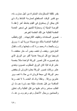 ‫ﺒﻘﺩﺭ ﺘﻜﻠﻔﺔ ﺍﻟﻤﺴﺘﻠﺯﻤﺎﺕ ﺍﻟﻤﺸﺘﺭﺍﺓ ﻤﻥ ﺃﺠل ﻤﻤﺎﺭﺴـﺘﻪ،‬
‫ﻤﻊ ﺘﻘﺩﻴﺭ ﺍﻟﻭﻗﺕ ﺍﻟﻤﺴﺘﻘﻁﻊ ﻟﻤﻤﺎﺭﺴﺔ ﺍﻟﻨﺸﺎﻁ ﻭﺍﻟـﺫﻱ‬
‫ﻜﺎﻥ ﻴﻤﻜﻥ ﺃﻥ ﻴﺴﺘﻐﺭﻕ ﻓﻲ ﺍﻟﻘﻴﺎﻡ ﺒﻨﺸﺎﻁ ﺁﺨﺭ ) ﻨﻔﻘـﺔ‬
‫ﺍﻟﻔﺭﺼﺔ ﺍﻟﺒﺩﻴﻠﺔ (، ﻭﻤﺤﺎﻭﻟﺔ ﻟﻠﺘﻤﻴﻴﺯ ﻓﻲ ﺘﺴﻌﻴﺭ ﺍﻟﺨﺩﻤﺔ‬
            ‫ﺍﻟﻤﻘﺩﻤﺔ ﻟﻠﻁﻠﺒﺔ ﻋﻥ ﺘﻠﻙ ﺍﻟﻤﻘﺩﻤﺔ ﻟﻐﻴﺭﻫﻡ.‬
‫- ﺘﺼﻭﻴﺭ ﺍﻟﻤﺴﺘﻨﺩﺍﺕ ﻭﺘﻐﻠﻴﻑ ﺍﻟﻜﺎﺭﻨﻴﻬﺎﺕ.. ﺇﻟﺦ ﻭﺘﺘﻁﻠﺏ‬
‫ﺍﻟﻤﺎﻜﻴﻨﺔ ﺍﻟﺨﺎﺼﺔ ﺒﺫﻟﻙ ﻤﻊ ﺼﻴﺎﻨﺔ ﺩﻭﺭﻴﺔ ﻟﻬـﺎ، ﻭﻭﺭﻕ‬
‫ـﺘﻘﺒﺎل‬
     ‫ـﺘﻴﻌﺎﺒﻬﺎ ﻭﻻﺴـ‬
                 ‫ـﺭﺓ ﻻﺴـ‬
                       ‫ـﺔ ﻭﺤﺠـ‬
                             ‫ﺭﺯﻡ ﺒﺎﻟﺠﻤﻠـ‬
‫ﺍﻟﻤﺘﺭﺩﺩﻴﻥ. ﻭﺒﻔﻀـل ﺘﺨﺼـﻴﺹ ﺃﺴـﻌﺎﺭ ﻤﺨﻔﻀـﺔ‬
‫ﺘﺩﺭﻴﺠ ‪‬ﺎ ﻤﻊ ﻜل ﺸﺭﻴﺤﺔ ﻋﺩﺩﻴﺔ ﺃﻜﺒﺭ ﻤﻥ ﺍﻟﻭﺭﻕ ﺍﻟﺫﻱ‬
                                      ‫ﻴ‬
‫ﻴﺘﻡ ﺘﺼﻭﻴﺭﻩ، ﻜﺄﻥ ﺘﺼﻭﺭ ﺍﻟﻭﺭﻗﺔ ﺍﻟﻭﺍﺤﺩﺓ ﻤﺜﻼ ﺒﺨﻤﺴﺔ‬
      ‫ﹰ‬
‫ﻋﺸﺭ ﻗﺭ ﹰﺎ ﻓﺈﺫﺍ ﻜﺎﻥ ﺍﻟﻭﺭﻕ ﺍﻟﻤﻁﻠﻭﺏ ﺘﺼﻭﻴﺭﻩ ﻴﺘﻌﺩﻯ‬
                                     ‫ﺸ‬
‫ﻋﺸﺭ ﻭﺭﻗﺎﺕ ﺘﺼﻭﺭ ﺍﻟﻭﺭﻗﺔ ﺒﻌﺸﺭﺓ ﻗﺭﻭﺵ ﺜﻡ ﻴﺨﻔﺽ‬
‫ﺴﻌﺭ ﺍﻟﻭﺭﻗﺔ ﺇﻟﻰ ﺴﺒﻌﺔ ﻗﺭﻭﺵ ﻓـﻲ ﺤﺎﻟـﺔ ﺘﺼـﻭﻴﺭ‬
‫ﻋﺸﺭﻴﻥ ﻭﺭﻗﺔ.. ﻭﻫﻜﺫﺍ ﻭﺘﻠـﻙ ﺍﻟﺨﺩﻤـﺔ ﻻ ﺘﻀـﺭﻫﺎ‬
‫ﺍﻟﻤﻨﺎﻓﺴﺔ ﻤﻥ ﻗﺒل ﺨﺩﻤﺎﺕ ﻤﺜﻴﻠﺔ ﻤﺠـﺎﻭﺭﺓ ﺤﻴـﺙ ﺇﻥ‬
‫ﺍﻟﻁﻠﺏ ﻤﺴﺘﻤﺭ ﻭﺩﺍﺌﻡ ﻋﻠﻴﻬﺎ ﻤﻥ ﻗﺒل ﺍﻟﻁﻠﺒﺔ ﻭﺍﻟﺒـﺎﺤﺜﻴﻥ‬
‫ﻭﺍﻟﻤﺤﺎﻤﻴﻥ ﻭﺭﺠﺎل ﺍﻷﻋﻤﺎل ﻭﻏﻴـﺭﻫﻡ ﻭﻤـﻥ ﻫﻨـﺎ،‬


‫٠٢٦‬
 