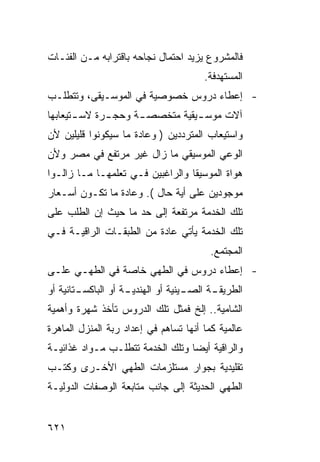 ‫ﻓﺎﻟﻤﺸﺭﻭﻉ ﻴﺯﻴﺩ ﺍﺤﺘﻤﺎل ﻨﺠﺎﺤﻪ ﺒﺎﻗﺘﺭﺍﺒﻪ ﻤـﻥ ﺍﻟﻔﺌـﺎﺕ‬
                                       ‫ﺍﻟﻤﺴﺘﻬﺩﻓﺔ.‬
‫- ﺇﻋﻁﺎﺀ ﺩﺭﻭﺱ ﺨﺼﻭﺼﻴﺔ ﻓﻲ ﺍﻟﻤﻭﺴـﻴﻘﻰ، ﻭﺘﺘﻁﻠـﺏ‬
‫ﺁﻻﺕ ﻤﻭﺴ ـﻴﻘﻴﺔ ﻤﺘﺨﺼﺼ ـﺔ ﻭﺤﺠ ـﺭﺓ ﻻﺴ ـﺘﻴﻌﺎﺒﻬﺎ‬
       ‫ـ‬      ‫ـ‬      ‫ـ‬           ‫ـ‬
‫ﻭﺍﺴﺘﻴﻌﺎﺏ ﺍﻟﻤﺘﺭﺩﺩﻴﻥ ) ﻭﻋﺎﺩﺓ ﻤﺎ ﺴﻴﻜﻭﻨﻭﺍ ﻗﻠﻴﻠﻴﻥ ﻷﻥ‬
‫ﺍﻟﻭﻋﻲ ﺍﻟﻤﻭﺴﻴﻘﻲ ﻤﺎ ﺯﺍل ﻏﻴﺭ ﻤﺭﺘﻔﻊ ﻓﻲ ﻤﺼﺭ ﻭﻷﻥ‬
‫ﻫﻭﺍﺓ ﺍﻟﻤﻭﺴﻴﻘﺎ ﻭﺍﻟﺭﺍﻏﺒﻴﻥ ﻓـﻲ ﺘﻌﻠﻤﻬـﺎ ﻤـﺎ ﺯﺍﻟـﻭﺍ‬
‫ﻤﻭﺠﻭﺩﻴﻥ ﻋﻠﻰ ﺃﻴﺔ ﺤﺎل (. ﻭﻋﺎﺩﺓ ﻤﺎ ﺘﻜـﻭﻥ ﺃﺴـﻌﺎﺭ‬
‫ﺘﻠﻙ ﺍﻟﺨﺩﻤﺔ ﻤﺭﺘﻔﻌﺔ ﺇﻟﻰ ﺤﺩ ﻤﺎ ﺤﻴﺙ ﺇﻥ ﺍﻟﻁﻠﺏ ﻋﻠﻰ‬
‫ﺘﻠﻙ ﺍﻟﺨﺩﻤﺔ ﻴﺄﺘﻲ ﻋﺎﺩﺓ ﻤﻥ ﺍﻟﻁﺒﻘـﺎﺕ ﺍﻟﺭﺍﻗﻴـﺔ ﻓـﻲ‬
                                        ‫ﺍﻟﻤﺠﺘﻤﻊ.‬
‫- ﺇﻋﻁﺎﺀ ﺩﺭﻭﺱ ﻓﻲ ﺍﻟﻁﻬﻲ ﺨﺎﺼﺔ ﻓﻲ ﺍﻟﻁﻬـﻲ ﻋﻠـﻰ‬
‫ـﺘﺎﻨﻴﺔ ﺃﻭ‬
        ‫ـﺔ ﺃﻭ ﺍﻟﺒﺎﻜﺴـ‬
                    ‫ـﻴﻨﻴﺔ ﺃﻭ ﺍﻟﻬﻨﺩﻴـ‬
                                   ‫ـﺔ ﺍﻟﺼـ‬
                                         ‫ﺍﻟﻁﺭﻴﻘـ‬
‫ﺍﻟﺸﺎﻤﻴﺔ.. ﺇﻟﺦ ﻓﻤﺜل ﺘﻠﻙ ﺍﻟﺩﺭﻭﺱ ﺘﺄﺨﺫ ﺸﻬﺭﺓ ﻭﺃﻫﻤﻴﺔ‬
‫ﻋﺎﻟﻤﻴﺔ ﻜﻤﺎ ﺃﻨﻬﺎ ﺘﺴﺎﻫﻡ ﻓﻲ ﺇﻋﺩﺍﺩ ﺭﺒﺔ ﺍﻟﻤﻨﺯل ﺍﻟﻤﺎﻫﺭﺓ‬
‫ﻭﺍﻟﺭﺍﻗﻴﺔ ﺃﻴ ‪‬ﺎ ﻭﺘﻠﻙ ﺍﻟﺨﺩﻤﺔ ﺘﺘﻁﻠـﺏ ﻤـﻭﺍﺩ ﻏﺫﺍﺌﻴـﺔ‬
                                  ‫ﻀ‬
‫ﺘﻘﻠﻴﺩﻴﺔ ﺒﺠﻭﺍﺭ ﻤﺴﺘﻠﺯﻤﺎﺕ ﺍﻟﻁﻬﻲ ﺍﻷﺨـﺭﻯ ﻭﻜﺘـﺏ‬
‫ﺍﻟﻁﻬﻲ ﺍﻟﺤﺩﻴﺜﺔ ﺇﻟﻰ ﺠﺎﻨﺏ ﻤﺘﺎﺒﻌﺔ ﺍﻟﻭﺼﻔﺎﺕ ﺍﻟﺩﻭﻟﻴـﺔ‬


‫١٢٦‬
 